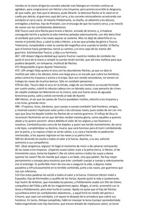 riendas en la mano dirigía los corceles adonde más falanges en montón confuso se
agitaban, para congraciarse con Héctor y los troyanos; pero pronto ocurrióle la desgracia,
de que nadie, por más que lo deseara, pudo librarle: la dolorosa flecha se le clavó en el
cuello por detrás; el guerrero cayó del carro, y los corceles retrocedieron arrastrando con
estrépito el carro vacío. Al notarlo Polidamante, su dueño, se adelantó y los detuvo;
entrególos a Astínoo, hijo de Protiaón, con el encargo de que los tuviera cerca, y se mezcló
de nuevo con los combatientes delanteros.
458 Teucro sacó otra flecha para tirarla a Héctor, armado de bronce; y, si hubiese
conseguido herirlo y quitarle la vida mientras peleaba valerosamente, con ello diera final
al combate que junto a las naves aqueas se sostenía. Mas no dejó de advertirlo en su
mente el próvido Zeus, y salvó la vida a Héctor, a la vez que privaba de gloria a Teucro
Telamonio, rompiéndole a éste la cuerda del magnífico arco cuando to tendía: la flecha,
que el bronce hacía ponderosa, torció su camino, y el arco cayó de las manos del
guerrero. Estremecióse Teucro, y dijo a su hermano:
467 -¡Oh dioses! Alguna deidad que quiere frustrar nuestros medios de combate me
quitó el arco de la mano y rompió la cuerda recién torcida, que até esta mañana para que
pudiera despedir, sin romperse, multitud de flechas.
471 Respondióle el gran Ayante Telamonio:
472 -¡Oh amigo! Deja quieto el arco con las abundantes flechas, ya que un dios lo
inutilizó por odio a los dánaos; toma una larga pica y un escudo que cubra tus hombros,
pelea contra los troyanos y anima a la tropa. Que aun siendo vencedores, no tomen sin
trabajo las naves de muchos bancos. Sólo en combatir pensemos.
478 Así dijo. Teucro dejó el arco en la tienda, colgó de sus hombros un escudo formado
por cuatro pieles, cubrió la robusta cabeza con un labrado casco, cuyo penacho de crines
de caballo ondeaba terriblemente en la cimera, asió una fuerte lanza de aguzada
broncínea punta, salió y volvió corriendo al lado de Ayante.
484 Héctor, al ver que las saetas de Teucro quedaban inútiles, exhortó a los troyanos y
a los licios, gritando recio:
486 -¡Troyanos, licios, dárdanos, que cuerpo a cuerpo combatís! Sed hombres, amigos,
y mostrad vuestro impetuoso valor junto a las cóncavas naves; pues acabo de ver con mis
ojos que Zeus ha dejado inútiles las flechas de un eximio guerrero. El influjo de Zeus lo
reconocen fácilmente así los que del dios reciben excelsa gloria, como aquéllos a quienes
abate y no quiere socorrer: ahora debilita el valor de los argivos y nos favorece a
nosotros. Combatid juntos cerca de los bajeles; y quien sea herido mortalmente, de cerca
o de lejos, cumpliéndose su destino, muera; que será honroso para él morir combatiendo
por la patria, y su esposa a hijos se verán salvos, y su casa y hacienda no padecerán
menoscabo, si los aqueos regresan en las naves a su patria tierra.
500 Así diciendo les excitó a todos el valor y la fuerza. Ayante, a su vez, exhortó
asimismo a sus compañeros:
502 -¡Qué vergüenza, argivos! Ya llegó el momento de morir o de salvarse rechazando
de las naves a los troyanos. ¿Esperáis acaso volver a pie a la patria tierra, si Héctor, el de
tremolante casco, toma los bajeles? ¿No oís cómo anima a todos los suyos y desea
quemar las naves? No les manda que vayan a un baile, sino que peleen. No hay mejor
pensamiento o consejo para nosotros que éste: combatir cuerpo a cuerpo y valerosamente
con el enemigo. Es preferible morir de una vez o asegurar la vida, a dejarse matar
paulatina a infructuosamente en la terrible contienda, junto a las naves, por guerreros que
nos son inferiores.
514 Con estas palabras les excitó a todos el valor y la fuerza. Entonces Héctor mató a
Esquedio, hijo de Perimedes y caudillo de los focios; Ayante quitó la vida a Laodamante,
hijo ilustre de Anténor, que mandaba los peones, y Polidamante acabó con Oto de Cilene,
compañero del Filida y jefe de los magnánimos epeos. Meges, al verlo, arremetió con la
lanza a Polidamante; pero éste hurtó el cuerpo -Apolo no quiso que el hijo de Pántoo
sucumbiera entre los combatientes delanteros-, y aquél hirió en medio del pecho a
Cresmo, que cayó con estrépito, y el aqueo le despojó de la armadura que cubría sus
hombros. En tanto, Dólope Lampétida, hábil en manejar la lanza (Lampo Laomedontíada
había engendrado este hijo bonísimo, que estuvo dotado de impetuoso valor), se lanzó
 