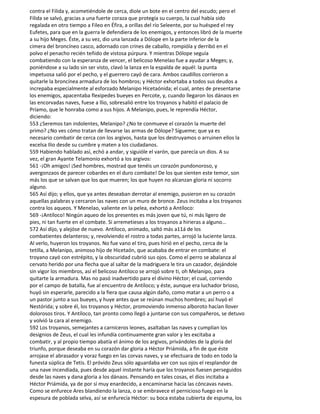 contra el Filida y, acometiéndole de cerca, diole un bote en el centro del escudo; pero el
Filida se salvó, gracias a una fuerte coraza que protegía su cuerpo, la cual había sido
regalada en otro tiempo a Fileo en Éfira, a orillas del río Seleente, por su huésped el rey
Eufetes, para que en la guerra le defendiera de los enemigos, y entonces libró de la muerte
a su hijo Meges. Éste, a su vez, dio una lanzada a Dólope en la parte inferior de la
cimera del broncíneo casco, adornado con crines de caballo, rompióla y derribó en el
polvo el penacho recién teñido de vistosa púrpura. Y mientras Dólope seguía
combatiendo con la esperanza de vencer, el belicoso Menelao fue a ayudar a Meges; y,
poniéndose a su lado sin ser visto, clavó la lanza en la espalda de aquél: la punta
impetuosa salió por el pecho, y el guerrero cayó de cara. Ambos caudillos corrieron a
quitarle la broncínea armadura de los hombros; y Héctor exhortaba a todos sus deudos a
increpaba especialmente al esforzado Melanipo Hicetaónida; el cual, antes de presentarse
los enemigos, apacentaba flexipedes bueyes en Percote, y, cuando llegaron los dánaos en
las encorvadas naves, fuese a llio, sobresalió entre los troyanos y habitó el palacio de
Príamo, que le honraba como a sus hijos. A Melanipo, pues, le reprendía Héctor,
diciendo:
553 ¿Seremos tan indolentes, Melanipo? ¿No te conmueve el corazón la muerte del
primo? ¿No ves cómo tratan de llevarse las armas de Dólope? Sígueme; que ya es
necesario combatir de cerca con los argivos, hasta que los destruyamos o arruinen ellos la
excelsa Ilio desde su cumbre y maten a los ciudadanos.
559 Habiendo hablado así, echó a andar, y siguióle el varón, que parecía un dios. A su
vez, el gran Ayante Telamonio exhortó a los argivos:
561 -¡Oh amigos! ¡Sed hombres, mostrad que tenéis un corazón pundonoroso, y
avergonzaos de parecer cobardes en el duro combate! De los que sienten este temor, son
más los que se salvan que los que mueren; los que huyen no alcanzan gloria ni socorro
alguno.
565 Así dijo; y ellos, que ya antes deseaban derrotar al enemigo, pusieron en su corazón
aquellas palabras y cercaron las naves con un muro de bronce. Zeus incitaba a los troyanos
contra los aqueos. Y Menelao, valiente en la pelea, exhortó a Antíloco:
569 -¡Antíloco! Ningún aqueo de los presentes es más joven que tú, ni más ligero de
pies, ni tan fuerte en el combate. Si arremetieses a los troyanos a hirieras a alguno...
572 Así dijo, y alejóse de nuevo. Antíloco, animado, saltó más a11á de los
combatientes delanteros; y, revolviendo el rostro a todas partes, arrojó la luciente lanza.
Al verlo, huyeron los troyanos. No fue vano el tiro, pues hirió en el pecho, cerca de la
tetilla, a Melanipo, animoso hijo de Hicetaón, que acababa de entrar en combate: el
troyano cayó con estrépito, y la obscuridad cubrió sus ojos. Como el perro se abalanza al
cervato herido por una flecha que al saltar de la madriguera le tira un cazador, dejándole
sin vigor los miembros, así el belicoso Antíloco se arrojó sobre ti, oh Melanipo, para
quitarte la armadura. Mas no pasó inadvertido para el divino Héctor; el cual, corriendo
por el campo de batalla, fue al encuentro de Antíloco; y éste, aunque era luchador brioso,
huyó sin esperarle, parecido a la fiera que causa algún daño, como matar a un perro o a
un pastor junto a sus bueyes, y huye antes que se reúnan muchos hombres; así huyó el
Nestórida; y sobre él, los troyanos y Héctor, promoviendo inmenso alboroto hacían llover
dolorosos tiros. Y Antíloco, tan pronto como llegó a juntarse con sus compañeros, se detuvo
y volvió la cara al enemigo.
592 Los troyanos, semejantes a carniceros leones, asaltaban las naves y cumplían los
designios de Zeus, el cual les infundía continuamente gran valor y les excitaba a
combatir, y al propio tiempo abatía el ánimo de los argivos, privándoles de la gloria del
triunfo, porque deseaba en su corazón dar gloria a Héctor Priámida, a fin de que éste
arrojase el abrasador y voraz fuego en las corvas naves, y se efectuara de todo en todo la
funesta súplica de Tetis. El próvido Zeus sólo aguardaba ver con sus ojos el resplandor de
una nave incendiada, pues desde aquel instante haría que los troyanos fuesen perseguidos
desde las naves y dana gloria a los dánaos. Pensando en tales cosas, el dios incitaba a
Héctor Priámida, ya de por sí muy enardecido, a encaminarse hacia las cóncavas naves.
Como se enfurece Ares blandiendo la lanza, o se embravece el pernicioso fuego en la
espesura de poblada selva, así se enfurecía Héctor: su boca estaba cubierta de espuma, los
 