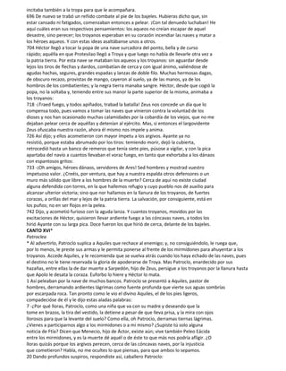 incitaba también a la tropa para que le acompañara.
696 De nuevo se trabó un reñido combate al pie de los bajeles. Hubieras dicho que, sin
estar cansado ni fatigados, comenzaban entonces a pelear. ¡Con tal denuedo luchaban! He
aquí cuáles eran sus respectivos pensamientos: los aqueos no creían escapar de aquel
desastre, sino perecer; los troyanos esperaban en su corazón incendiar las naves y matar a
los héroes aqueos. Y con estas ideas asaltábanse unos a otros.
704 Héctor llegó a tocar la popa de una nave surcadora del ponto, bella y de curso
rápido; aquélla en que Protesilao llegó a Troya y que luego no había de llevarle otra vez a
la patria tierra. Por esta nave se mataban los aqueos y los troyanos: sin aguardar desde
lejos los tiros de flechas y dardos, combatían de cerca y con igual ánimo, valiéndose de
agudas hachas, segures, grandes espadas y lanzas de doble filo. Muchas hermosas dagas,
de obscuro recazo, provistas de mango, cayeron al suelo, ya de las manos, ya de los
hombros de los combatientes; y la negra tierra manaba sangre. Héctor, desde que cogió la
popa, no la soltaba y, teniendo entre sus manor la parte superior de la misma, animaba a
los troyanos:
718 -¡Traed fuego, y todos apiñados, trabad la batalla! Zeus nos concede un día que lo
compensa todo, pues vamos a tomar las naves que vinieron contra la voluntad de los
dioses y nos han ocasionado muchas calamidades por la cobardía de los viejos, que no me
dejaban pelear cerca de aquéllas y detenían al ejército. Mas, si entonces el largovidente
Zeus ofuscaba nuestra razón, ahora él mismo nos impele y anima.
726 Así dijo; y ellos acometieron con mayor ímpetu a los argivos. Ayante ya no
resistió, porque estaba abrumado por los tiros: temiendo morir, dejó la cubierta,
retrocedió hasta un banco de remeros que tenía siete pies, púsose a vigilar, y con la pica
apartaba del navío a cuantos llevaban el voraz fuego, en tanto que exhortaba a los dánaos
con espantosos gritos:
733 -¡Oh amigos, héroes dánaos, servidores de Ares! Sed hombres y mostrad vuestro
impetuoso valor. ¿Creéis, por ventura, que hay a nuestra espalda otros defensores o un
muro más sólido que libre a los hombres de la muerte? Cerca de aquí no existe ciudad
alguna defendida con torres, en la que hallemos refugio y cuyo pueblo nos dé auxilio para
alcanzar ulterior victoria; sino que nor hallamos en la llanura de los troyanos, de fuertes
corazas, a orillas del mar y lejos de la patria tierra. La salvación, por consiguiente, está en
los puños; no en ser flojos en la pelea.
742 Dijo, y acometió furioso con la aguda lanza. Y cuantos troyanos, movidos por las
excitaciones de Héctor, quisieron llevar ardiente fuego a las cóncavas naves, a todos los
hirió Ayante con su larga pica. Doce fueron los que hirió de cerca, delante de los bajeles.
CANTO XVI*
Patroclea
* Al advertirlo, Patroclo suplica a Aquiles que rechace al enemigo; y, no consiguiéndolo, le ruega que,
por lo menos, le preste sus armas y le permita ponerse al frente de los mirmídones para ahuyentar a los
troyanos. Accede Aquiles, y le recomienda que se vuelva atrás cuando los haya echado de las naves, pues
el destino no le tiene reservada la gloria de apoderarse de Troya. Mas Patroclo, enardecido por sus
hazañas, entre ellas la de dar muerte a Sarpedón, hijo de Zeus, persigue a los troyanos por la llanura hasta
que Apolo le desata la coraza. Euforbo lo hiere y Héctor lo mata.
1 Así peleaban por la nave de muchos bancos. Patroclo se presentó a Aquiles, pastor de
hombres, derramando ardientes lágrimas como fuente profunda que vierte sus aguas sombrías
por escarpada roca. Tan pronto como le vio el divino Aquiles, el de los pies ligeros,
compadecióse de él y le dijo estas aladas palabras:
7 -¿Por qué lloras, Patroclo, como una niña que va con su madre y deseando que la
tome en brazos, la tira del vestido, la detiene a pesar de que lleva prisa, y la mira con ojos
llorosos para que la levante del suelo? Como ella, oh Patrocio, derramas tiernas lágrimas.
¿Vienes a participarnos algo a los mirmidones o a mí mismo? ¿Supiste tú solo alguna
noticia de Ftía? Dicen que Menecio, hijo de Áctor, existe aún; vive también Peleo Eácida
entre los mirmidones, y es la muerte dé aquél o de éste to que más nos podría afligir. ¿O
lloras quizás porque los argivos perecen, cerca de las cóncavas naves, por la injusticia
que cometieron? Habla, no me ocultes lo que piensas, para que ambos lo sepamos.
20 Dando profundos suspiros, respondiste así, caballero Patroclo:
 