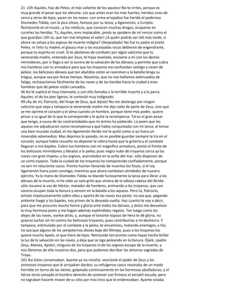 21 -¡Oh Aquiles, hijo de Peleo, el más valiente de los aqueos! No te irrites, porque es
muy grande el pesar que los abruma. Los que antes eran los más fuertes, heridos unos de
cerca y otros de lejos, yacen en las naves -con arma arrojadiza fue herido el poderoso
Diomedes Tidida; con la pica Ulises, famoso por su lanza, y Agamenón; a Eurípilo
flecháronle en el muslo-, y los médicos, que conocen muchas drogas, ocúpanse en
curarles las heridas. Tú, Aquiles, eres implacable. jamás se apodere de mí rencor como el
que guardas! ¡Oh tú, que tan mal empleas el valor! ¿A quién podrás ser útil más tarde, si
ahora no salvas a los argivos de muerte indigna? ¡Despiadado! No fue tu padre el jinete
Peleo, ni Tetis tu madre; el glauco mar o las escarpadas rocas debieron de engendrarte,
porque tu espíritu es cruel. Si te abstienes de combatir por algún vaticinio que tu
veneranda madre, enterada por Zeus, te haya revelado, envíame a mí con los demás
mirmidones, por si llego a ser la aurora de la salvación de los dánaos; y permite que cubra
mis hombros con tu armadura para que los troyanos me confundan contigo y cesen de
pelear, los belicosos dánaos que tan abatidos están se reanimen y la batalla tenga su
tregua, aunque sea por breve tiempo. Nosotros, que no nos hallamos extenuados de
fatiga, rechazaríamos fácilmente de las naves y de las tiendas hacia la ciudad a esos
hombres que de pelear están cansados.
46 Así le suplicó el muy insensato; y con ello llamaba a la terrible muerte y a la parca.
Aquiles, el de los pies ligeros, le contestó muy indignado:
49-¡Ay de mí, Patroclo, del linaje de Zeus, qué dijiste! No me abstengo por ningún
vaticinio que sepa y tampoco la veneranda madre me dijo nada de parte de Zeus, sino que
se me oprime el corazón y el alma cuando un hombre, porque tiene más poder, quiere
privar a su igual de lo que le corresponde y le quita la recompensa. Tal es el gran pesar
que tengo, a causa de las contrariedades que mi ánimo ha padecido. La joven que los
aqueos me adjudicaron como recompensa y que había conquistado con mi lanza, al tomar
una bien murada ciudad, el rey Agamenón Atrida me la quitó como si yo fuera un
miserable advenedizo. Mas dejemos lo pasado, no es posible guardar siempre la tra en el
corazón, aunque había resuelto no deponer la cólera hasta que la gritería y el combate
llegaran a mis bajeles. Cubre tus hombros con mi magnífica armadura, ponte al frente de
los belicosos mirmidones y llévalos a la pelea; pues negra nube de troyanos cerca ya las
naves con gran ímpetu, y los argivos, acorralados en la orilla del mar, sólo disponen de
un corto espacio. Toda la ciudad de los troyanos ha comparecido confiadamente, porque
no ven mi reluciente casco. Pronto huirían llenando de muertos los fosos, si el rey
Agamenón fuera justo conmigo; mientras que ahora combaten alrededor de nuestro
ejército. Ya la mano de Diomedes Tidida no blande furiosamente la lanza para librar a los
dánaos de la muerte, ni he oído un solo grito que viniera de la odiosa cabeza del Atrida:
sólo resuena la voz de Héctor, matador de hombres, animando a los troyanos, que con
voceno ocupan toda la llanura y vencen en la batalla a los aqueos. Pero tú, Patroclo,
échate impetuosamente sobre ellos y aparta de las naves esa peste; no sea que, pegando
ardiente fuego a los bajeles, nos priven de la deseada vuelta. Haz cuanto te voy a decir,
para que me procures mucha honra y gloria ante todos los dánaos, y éstos me devuelvan
la muy hermosa joven y me hagan además espléndidos regalos. Tan luego como los
alejes de las naves, vuelve atrás; y, aunque el tonante esposo de Hera te dé gloria, no
quieras luchar sin mí contra los belicosos troyanos, pues contribuirías a mi deshonra. Y
tampoco, estimulado por el combate y la pelea, te encamines, matando enemigos, a Ilio;
no sea que alguno de los sempiternos dioses baje del Olimpo, pues a los troyanos los
quiere mucho Apolo, el que hiere de lejos. Retrocede tan pronto como hayas hecho brillar
la luz de la salvación en las naves, y deja que se siga peleando en la llanura. Ojalá, ¡padre
Zeus, Atenea, Apolo!, ninguno de los troyanos ni de los argivos escape de la muerte, y
nos libremos de ella nosotros dos, para que podamos derribar las almenas sagradas de
Troya.
101 Así éstos conversaban. Ayante ya no resistía: vencíanle el poder de Zeus y los
animosos troyanos que le arrojaban dardos; su refulgence casco resonaba de un modo
horrible en torno de las sienes, golpeado continuamente en las hermosas abolladuras; y el
héroe tenía cansado el hombro derecho de sostener con firmeza el versátil escudo, pero
no lograban hacerle mover de su sitio por más tiros que le enderezaban. Ayante estaba
 
