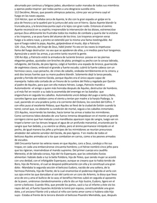 abrumado por continuo y fatigoso jadeo, abundance sudor manaba de todos sus miembros
y apenas podía respirar: por todas partes a una desgracia sucedía otra.
112 Decidme, Musas, que poseéis olímpicos palacios, cómo por vez primera cayó el
fuego en las naves aqueas.
114 Héctor, que se hallaba cerca de Ayante, le dio con la gran espada un golpe en la
pica de fresno y se la quebró por la juntura del asta con el hierro. Quiso Ayante blandir la
truncada pica, y la broncínea punta cayó a to lejos con gran ruido. Entonces el eximio
Ayante reconoció en su espíritu irreprensible la intervención de los dioses, estremecióse
porque Zeus altitonante les frustraba todos los medios de combate y quería dar la victoria
a los troyanos, y se puso fuera del alcance de los tiros. Los troyanos arrojaron voraz
fuego a la velera nave, y pronto se extendió por la misma una llama inextinguible. Así
que el fuego rodeó la popa, Aquiles, golpeándose el muslo, dijo a Patroclo:
126 -¡Sus, Patroclo, del linaje de Zeus, hábil jinete! Ya veo en las naves la impetuosa
llama del fuego destructor: no sea que se apoderen de ellas, y ni medios para huir tengamos.
Apresúrate a vestir las armas, y yo entre tanto reuniré la gente.
130 Así dijo, y Patroclo vistió la armadura de luciente bronce: púsose en las piernas
elegantes grebas, ajustadas con broches de plata; protegió su pecho con la coraza labrada,
refulgente, del Eácida, de pies ligeros; colgó al hombro una espada de bronce, guarnecida
de argénteos clavos; embrazó el grande y fuerte escudo; cubrió la fuerte cabeza con un
hermoso casco, cuyo penacho, de crines de caballo, ondeaba terriblemente en la cimera, y
asió dos lanzas fuertes que su mano pudiera blandir. Solamente dejó la lanza pesada,
grande y fornida del eximio Eácida, porque Aquiles era el único aqueo capaz de
manejarla: había sido cortada de un fresno de la cumbre del Pelio y regalada por Quirón
al padre de Aquiles, para que con ella matara héroes. Luego, Patroclo mandó a
Automedonte -el amigo a quien más honraba después de Aquiles, destructor de hombres.
y el más fiel en resistir a su lado la acometida del enemigo en las batallas- que
enganchara en seguida los caballos. Automedonte unció debajo del yugo a Janto y Balio,
corceles ligeros que volaban como el viento y tenían por madre a la harpía Podarga, la
cual, paciendo en una pradera junto a la corriente del Océano, los concibió del Céfiro. Y
con ellos puso al excelente Pédaso, que Aquiles se llevó de la ciudad de Eetión cuando la
tomó; corcel que, no obstante su condición de mortal, seguía a los caballos inmortales.
155 Aquiles, recorriendo las tiendas, hacía tomar las armas a todos los mirmidones.
Como carniceros lobos dotados de una fuerza inmensa despedazan en el monte un grande
cornígero ciervo que han matado y sus mandíbulas aparecen rojas de sangre, luego van en
tropel a lamer con las tenues lenguas el agua de un profundo manantial, eructando por la
sangre que han bebido, y su vientre se dilata, pero el ánimo permanece intrépido en el
pecho, de igual manera los jefes y príncipes de los mirmidones se reunían presurosos
alrededor del valiente servidor del Eácida, de pies ligeros. Y en medio de todos el
belicoso Aquiles animaba así a los que combatían en carros, como a los peones armados
de escudos.
168 Cincuenta fueron las veleras naves en que Aquiles, caro a Zeus, condujo a Ilio sus
tropas; en cada una embarcáronse cincuenta hombres; y el héroe nombró cinco jefes para
que los rigieran, reservándose el mando supremo. Del primer cuerpo era caudillo
Menestio, el de labrada coraza, hijo del río Esperqueo, que las celestiales lluvias
alimentan: habíale dado a luz la bella Polidora, hija de Peleo, que siendo mujer se acostó
con una deidad, con el infatigable Esperqueo; aunque se creyera que to había tenido de
Boro, hijo de Perieres, el cual se desposó públicamente con ella y le constituyó una gran
dote.- Mandaba la segunda sección el belicoso Eudoro, nacido de una soltera, de la
hermosa Polimela, hija de Filante; de la cual enamoróse el poderoso Argicida al verla con
sus ojos entre las que danzaban al son del canto en un coro de Artemis, la diosa que lleva
arco de oro y ama el bullicio de la caza; el benéfico Hermes subió en seguida al aposento
de la joven, uniéronse clandestinamente y ella le dio un hijo ilustre, Eudoro, ligero en el
correr y belicoso. Cuando Ilitía, que preside los partos, sacó a luz al infante y éste vio los
rayos del sol, el fuerte Equecles Actórida la tomó por esposa, constituyéndole una gran
dote, y el anciano Filante crió y educó al niño con tanto amor como si hubiera sido hijo
suyo.- Estaba al frente de la tercera división el belicoso Pisandro Memálida, que, después
 