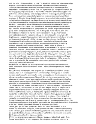 unos con otros y desean regresar a su casa. Y es, en verdad, penoso que hayamos de volver
afligidos. Cierto que cualquiera se impacienta al mes de estar separado de su mujer,
cuando ve detenida su nave de muchos bancos por las borrascas invernales y el mar
alborotado; y nosotros hace ya nueve años, con el presence, que aquí permanecemos. No
me enojo, pues, porque los aqueos se impacienten junto a las cóncavas naves; pero sería
bochornoso haber estado aquí tanto tiempo y volvernos sin conseguir nuestro propósito.
Tened paciencia, amigos, y aguardad un poco más, para que sepamos si fue verídica la
predicción de Calcante. Bien grabada la tenemos en la memoria, y todos vosotros, los que
no habéis sido arrebatados día tras día por las parcas de la muerte, sois testigos de lo que
ocurrió en Áulide cuando se reunieron las naves aqueas que cantos males habían de traer
a Príamo y a los troyanos. En sacros altares inmolábamos hecatombes perfectas a los
inmortales, junto a una fuente y a la sombra de un hermoso plátano a cuyo pie manaba
agua cristalina. Allí se nos ofreció un gran portento. Un horrible dragón de roja espalda,
que el mismo Olímpico sacara a la luz, saltó de debajo del altar al plátano. En la rama
cimera de éste hallábanse los hijuelos recién nacidos de un ave, que medrosos se
acurrucaban debajo de las hojas; eran ocho, y, con la madre que los parió, nueve. El
dragón devoró a los pajarillos, que piaban lastimeramente; la madre revoleaba en torno de
sus hijos quejándose, y aquél volvióse y la cogió por el ala, mientras ella chillaba.
Después que el dragón se hubo comido al ave y a los polluelos, el dios que lo había
mostrado obró en él un prodigio: el hijo del artero Crono transformólo en piedra, y
nosotros, inmóviles, admirábamos lo que ocurría. De este modo, las grandes y
portentosas acciones de los dioses interrumpieron las hecatombes. Y en seguida Calcante,
vaticinando, exclamó: «¿Por qué enmudecéis, melenudos aqueos? El próvido Zeus es
quien nos muestra ese prodigio grande, tardío, de lejano cumplimiento, pero cuya gloria
jamás perecerá. Como el dragón devoró a los polluelos del ave y al ave misma, los cuales
eran ocho, y, con la madre que los dio a luz, nueve, así nosotros combatiremos allí igual
número de años, y al décimo tomaremos la ciudad de anchas calles.» Tal fue lo que dijo y
todo se va cumpliendo. ¡Ea, aqueos de hermosas grebas, quedaos todos hasta que
tomemos la gran ciudad de Príamo!
333 Así habló. Los argivos, con agudos gritos que hacían retumbar horriblemente las
naves, aplaudieron el discurso del divino Ulises. Y Néstor, caballero gerenio, los arengó
diciendo:
337 -¡Oh dioses! Habláis como niños chiquitos que no están ejercitados en los bélicos
trabajos. ¿Qué es de nuestros convenios y juramentos? ¿Se fueron, pues, en humo los
consejos, los afanes de los guerreros, los pactos consagrados con libaciones de vino puro
y los apretones de manos en que confiábamos? Nos entretenemos en contender con
palabras y sin motivo, y en tan largo espacio no hemos podido encontrar un medio eficaz
para conseguir nuestro intento. ¡Atrida! Tú, como siempre, manda con firme decisión a
los argivos en el duro combate y deja que se consuman uno o dos que en discordancia
con los demás aqueos desean, aunque no lograran su propósito, regresar a Argos antes de
saber si fue o no falsa la promesa de Zeus, que lleva la égida. Pues yo os aseguro que el
prepotente Cronida nos prestó su asentimiento, relampagueando por el diestro lado y
haciéndonos favorables señales, el día en que los argivos se embarcaron en las naves de
ligero andar para traer a los troyanos la muerte y el destino. Nadie, pues, se dé prisa por
volver a su casa, hasta haber dormido con la esposa de un troyano y haber vengado la
huida y los gemidos de Helena. Y si alguno tanto anhelare el regreso, toque la negra nave
de muchos bancos para que delante de todos sea muerto y cumpla su destino. ¡Oh rey! No
dejes de pensar tú mismo y sigue también los consejos que nosotros lo damos. No es despreciable
lo que voy a decirte: Agrupa a los hombres, oh Agamenón, por tribus y
familias, para que una tribu ayude a otra tribu y una familia a otra familia. Si así lo
hicieres y lo obedecieren los aqueos, sabrás pronto cuáles jefes y soldados son cobardes y
cuáles valerosos, pues pelearán distintamente; y conocerás si no puedes tomar la ciudad
por la voluntad de los dioses o por la cobardía de tus hombres y su impericia en la guerra.
369 Y, respondiéndole, el rey Agamenón le dijo:
370 -De nuevo, oh anciano, superas en el ágora a los aqueos todos. Ojalá, ¡padre Zeus,
Atenea, Apolo!, tuviera yo entre los aqueos diez consejeros semejantes; entonces la
 