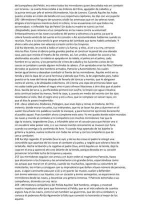 del compañero del Pelión, era entre todos los mirmidones quien descollaba más en combatir
con la lanza.- La cuarta línea estaba a las órdenes de Fénix, aguijador de caballos; y
la quinta tenía por jefe al eximio Alcimedonte, hijo de Laerces. Cuando Aquiles los hubo
puesto a todos en orden de batalla con sus respectivos capitanes, les dijo con voz pujante:
200 -¡Mirmidones! Ninguno de vosotros olvide las amenazas que en las veleras naves
dirigíais a los troyanos mientras duró mi cólera, ni las acusaciones con que todos me
acriminabais: «¡Inflexible hijo de Peleo! Sin duda tu madre te nutrió con hiel.
¡Despiadado, pues retienes a tus compañeros en las naves contra su voluntad!
Embarquémonos en las naves surcadoras del ponto y volvamos a la patria, ya que la
cólera funesta anidó de tal suerte en to corazón.» Así acostumbrabais hablarme cuando os
reuníais. Pues a la vista tenéis la gran empresa del combate que tanto habéis anhelado. Y
ahora cada uno pelee con valeroso corazón contra los troyanos.
210 Así diciendo, les excitó a todos el valor y la fuerza; y ellos, al oír a su rey, cerraron
más las filas. Como el obrero junta grandes piedras al construir la pared de una elevada
casa, para que resista el ímpetu de los vientos, así, tan unidos, estaban los cascos y los
abollonados escudos: la rodela se apoyaba en la rodela, el yelmo en el yelmo, cada
hombre en su vecino, y los penachos de crines de caballo y los lucientes conos de los
cascos se juntaban cuando alguien inclinaba la cabeza. ¡Tan apretadas eran las filas! Delante
de todos se pusieron dos hombres armados, Patroclo y Automedonte; los cuales
tenían igual ánimo y deseaban combatir al frente de los mirmidones. Aquiles entró en su
tienda y alzó la tapa de un arca hermosa y labrada que Tetis, la de argentados pies, había
puesto en la nave del héroe después de llenarla de túnicas y mantos, que le abrigasen
contra el viento, y de afelpados cobertores. A11í tenía una copa de primorosa labor que
no usaba nadie para beber el negro vino ni para ofrecer libaciones a otro dios que al padre
Zeus. Sacóla del arca, y, purificándola primero con azufre, la limpió con agua cristalina;
acto continuo lavóse las manos, llenó la copa, y, puesto en medio del recinto con los ojos
levantados al cielo, libó el negro vino y oró a Zeus, que se complace en lanzar rayos, sin
que al dios le pasara inadvertido:
233 -¡Zeus soberano, Dodoneo, Pelásgico, que vives lejos y reinas en Dodona, de frío
invierno, donde moran los selos, tus intérpretes, que no se lavan los pies y duermen en el
suelo! Escuchaste mis palabras cuando to invoqué, y para honrarme oprimiste duramente
al pueblo aqueo. Pues también ahora cúmpleme este voto: Yo me quedo donde están reunidas
las naves y mando al combate a mi compañero con muchos mirmidones: haz que le
siga la victoria, largovidente Zeus, a infúndele valor en el corazón para que Héctor vea si
mi escudero sabe pelear solo, o si sus manos invictas únicamente se mueven con furia
cuando va conmigo a la contienda de Ares. Y cuando haya apartado de los bajeles la
gritería y la pelea, vuelva incólume con todas las armas y con los compañeros que de
cerca combaten.
249 Así dijo rogando. El próvido Zeus le oyó; y de las dos cosas el padre le otorgó una:
concedióle que apartase de las naves el combate y la pelea, y nególe que volviera ileso de
la batalla. Hecha la libación y la rogativa al padre Zeus, entró Aquiles en la tienda, dejó la
copa en el arca y apareció otra vez delante de la tienda, porque deseaba en su corazón
presenciar la terrible lucha de troyanos y aqueos.
257 Los mirmidones seguían con armas y en buen orden al magnánimo Patroclo, hasta
que alcanzaron a los troyanos y les arremetieron con grandes bríos, esparciéndose como
las avispas que moran en el camino, cuando los muchachos, siguiendo su costumbre de
molestarlas, las irritan y consiguen con su imprudencia que dañen a buen número de personas,
pues, si algún caminante pasa por a11í y sin querer las mueve, vuelan y defienden
con ánimo valeroso a sus hijuelos; con un corazón y ánimo semejantes, se esparcieron los
mirmidones desde las naves, y levantóse una gritería inmensa. Y Patroclo exhortaba a sus
compañeros, diciendo con voz recia:
269 -¡Mirmidones compañeros del Pelida Aquiles! Sed hombres, amigos, y mostrad
vuestro impetuoso valor para que honremos al Pelida, que es el más valiente de cuantos
argivos hay en las naves, como to son también sus guerreros, que de cerca combaten; y
conozca el poderoso Atrida Agamenón la falta que cometió no honrando al mejor de los
aqueos.
 