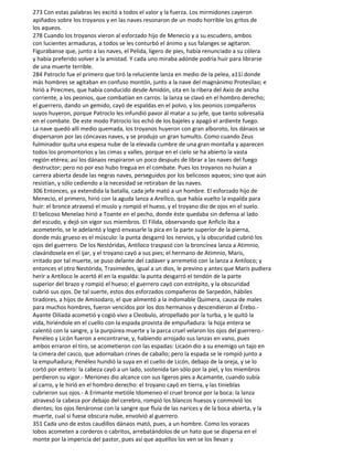 273 Con estas palabras les excitó a todos el valor y la fuerza. Los mirmidones cayeron
apiñados sobre los troyanos y en las naves resonaron de un modo horrible los gritos de
los aqueos.
278 Cuando los troyanos vieron al esforzado hijo de Menecio y a su escudero, ambos
con lucientes armaduras, a todos se les conturbó el ánimo y sus falanges se agitaron.
Figurábanse que, junto a las naves, el Pelida, ligero de pies, había renunciado a su cólera
y había preferido volver a la amistad. Y cada uno miraba adónde podría huir para librarse
de una muerte terrible.
284 Patroclo fue el primero que tiró la reluciente lanza en medio de la pelea, a11í donde
más hombres se agitaban en confuso montón, junto a la nave del magnánimo Protesilao; e
hirió a Pirecmes, que había conducido desde Amidón, sita en la ribera del Axio de ancha
corriente, a los peonios, que combatían en carros: la lanza se clavó en el hombro derecho;
el guerrero, dando un gemido, cayó de espaldas en el polvo, y los peonios compañeros
suyos huyeron, porque Patroclo les infundió pavor ál matar a su jefe, que tanto sobresalía
en el combate. De este modo Patroclo los echó de los bajeles y apagó el ardiente fuego.
La nave quedó allí medio quemada, los troyanos huyeron con gran alboroto, los dánaos se
dispersaron por las cóncavas naves, y se produjo un gran tumulto. Como cuando Zeus
fulminador quita una espesa nube de la elevada cumbre de una gran montaña y aparecen
todos los promontorios y las cimas y valles, porque en el cielo se ha abierto la vasta
región etérea; así los dánaos respiraron un poco después de librar a las naves del fuego
destructor; pero no por eso hubo tregua en el combate. Pues los troyanos no huían a
carrera abierta desde las negras naves, perseguidos por los belicosos aqueos; sino que aún
resistían, y sólo cediendo a la necesidad se retiraban de las naves.
306 Entonces, ya extendida la batalla, cada jefe mató a un hombre. El esforzado hijo de
Menecio, el primero, hirió con la aguda lanza a Areílico, que había vuelto la espalda para
huir: el bronce atravesó el muslo y rompió el hueso, y el troyano dio de ojos en el suelo.
El belicoso Menelao hirió a Toante en el pecho, donde éste quedaba sin defensa al lado
del escudo, y dejó sin vigor sus miembros. El Filida, observando que Anficlo iba a
acometerlo, se le adelantó y logró envasarle la pica en la parte superior de la pierna,
donde más grueso es el músculo: la punta desgarró los nervios, y la obscuridad cubrió los
ojos del guerrero. De los Nestóridas, Antíloco traspasó con la broncínea lanza a Atimnio,
clavándosela en el ijar, y el troyano cayó a sus pies; el hermano de Atimnio, Maris,
irritado por tal muerte, se puso delante del cadáver y arremetió con la lanza a Antíloco; y
entonces el otro Nestórida, Trasimedes, igual a un dios, le previno y antes que Maris pudiera
herir a Antíloco le acertó él en la espalda: la punta desgarró el tendón de la parte
superior del brazo y rompió el hueso; el guerrero cayó con estrépito, y la obscuridad
cubrió sus ojos. De tal suerte, estos dos esforzados compañeros de Sarpedón, hábiles
tiradores, a hijos de Amisodaro, el que alimentó a la indomable Quimera, causa de males
para muchos hombres, fueron vencidos por los dos hermanos y descendieron al Érebo.-
Ayante Oilíada acometió y cogió vivo a Cleobulo, atropellado por la turba, y le quitó la
vida, hiriéndole en el cuello con la espada provista de empuñadura: la hoja entera se
calentó con la sangre, y la purpúrea muerte y la parca cruel velaron los ojos del guerrero.-
Penéleo y Licón fueron a encontrarse, y, habiendo arrojado sus lanzas en vano, pues
ambos erraron el tiro, se acometieron con las espadas: Licaón dio a su enemigo un tajo en
la cimera del casco, que adornaban crines de caballo; pero la espada se le rompió junto a
la empuñadura; Penéleo hundió la suya en el cuello de Licón, debajo de la oreja, y se lo
cortó por entero: la cabeza cayó a un lado, sostenida tan sólo por la piel, y los miembros
perdieron su vigor.- Meriones dio alcance con sus ligeros pies a Acamante, cuando subía
al carro, y le hirió en el hombro derecho: el troyano cayó en tierra, y las tinieblas
cubrieron sus ojos.- A Erimante metióle Idomeneo el cruel bronce por la boca: la lanza
atravesó la cabeza por debajo del cerebro, rompió los blancos huesos y conmovió los
dientes; los ojos llenáronse con la sangre que fluía de las narices y de la boca abierta, y la
muerte, cual si fuese obscura nube, envolvió al guerrero.
351 Cada uno de estos caudillos dánaos mató, pues, a un hombre. Como los voraces
lobos acometen a corderos o cabritos, arrebatándolos de un hato que se dispersa en el
monte por la impericia del pastor, pues así que aquéllos los ven se los llevan y
 