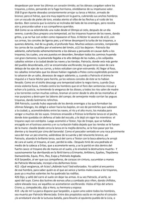 despedazan por tener los últimos un corazón tímido; así los dánaos cargaban sobre los
troyanos, y éstos, pensando en la fuga horrísona, olvidábanse de su impetuoso valor.
358 El gran Ayante deseaba constantemente arrojar su lanza a Héctor, armado de
bronce; pero el héroe, que era muy experto en la guerra, cubriendo sus anchos hombros
con un escudo de pieles de toro, estaba atento al silbo de las flechas y al ruido de los
dardos. Bien conocía que la victoria se inclinaba del lado de los enemigos, pero resistía
aún y procuraba salvar a sus compañeros queridos.
364 Como se va extendiendo una nube desde el Olimpo al cielo, después de un día
sereno, cuando Zeus prepara una tempestad, así los troyanos huyeron de las naves, dando
gritos, y ya no fue con orden como repasaron el foso. A Héctor le sacaron de a11í, con
sus armas, los corceles de ligeros pies; y el héroe desamparó la turba de los troyanos, a
quienes detenía, mal de su grado, el profundo foso. Muchos veloces corceles, rompiendo
los carros de los caudillos por el extremo del timón, a11í los dejaron.- Patroclo iba
adelante, exhortando vehementemente a los dánaos y pensando en causar daño a los
troyanos; los cuales, una vez puestos en desorden, llenaban todos los caminos huyendo
con gran clamoreo; la polvareda llegaba a to alto debajo de las nubes, y los solípedos
caballos volvían a la ciudad desde las naves y las tiendas. Patroclo, donde veía más gente
del pueblo desordenada, a11í se encaminaba vociferando; los guerreros caían de cara
debajo de los ejes de sus carros, y éstos volcaban con gran estruendo. A1 llegar al foso,
los caballos inmortales que los dioses habían regalado a Peleo como espléndido presente
lo salvaron de un salto, deseosos de seguir adelante; y, cuando a Patroclo el ánimo le
impulsó a ir hacia Héctor para herirlo, ya los veloces corceles de éste se to habían
llevado. Como en el otoño descarga una tempestad sobre la negra tierra, cuando Zeus
envía violenta lluvia, irritado contra los hombres que en el foro dan sentencias inicuas y
echan a la justicia, no temiendo la venganza de los dioses; y todos los ríos salen de madre
y los torrentes cortan muchas colinas, braman al correr desde lo alto de las montañas al
mar purpúreo y destruyen las labores del campo; de semejante modo corrían las yeguas
troyanas, dando lastimeros relinchos.
394 Patroclo, cuando hubo separado de los demás enemigos a los que formaban las
últimas falanges, les obligó a volver hacia los bajeles, en vez de permitirles que subiesen
a la ciudad; y, acometiéndoles entre las naves, el río y el alto muro, los mataba para
vengar a muchos de los suyos. Entonces envasóle a Prónoo la brillante lanza en el pecho,
donde éste quedaba sin defensa al lado del escudo, y le dejó sin vigor los miembros: el
troyano cayó con estrépito. Luego acometió a Téstor, hijo de Enope, que se hallaba
encogido en el lustroso asiento y en su turbación había dejado que las riendas se le fuesen
de la mano: clavóle desde cerca la lanza en la mejilla derecha, se la hizo pasar por los
dientes y to levantó por cima del barandal. Como el pescador sentado en una roca prominente
saca del mar un pez enorme, valiéndose de la cuerda y del reluciente bronce, así
Patroclo, alzando la brillante lanza, sacó del carro a Téstor con la boca abierta y le arrojó
de cara al suelo; el troyano, al caer, perdió la vida.- Después hirió de una pedrada en
medio de la cabeza a Erilao, que a acometerle venía, y se la partió en dos dentro del
fuerte casco: el troyano dio de manos en el suelo, y le envolvió la destructora muerte.- Y
sucesivamente fue derribando en la fértil tierra a Erimante, Anfótero, Epaltes, Tlepólemo
Damastórida, Equio, Piris, Ifeo, Evipo y Polimelo Argéada.
419 Sarpedón, al ver que sus compañeros, de corazas sin cintura, sucumbían a manos
de Patroclo Menecíada, increpó a los deiformes licios:
422 -¡Qué vergüenza, oh licios! ¿Adónde huís? Sed esforzados. Yo saldré al encuentro
de ese hombre, para saber quién es el que así vence y tantos males causa a los troyanos,
pues ya a muchos valientes les ha quebrado las rodillas.
426 Dijo; y saltó del carro al suelo sin dejar las armas. A su vez Patroclo, al verlo, se
apeó del suyo. Como dos buitres de eorvas uñas y combado pico riñen, dando chillidos,
sobre elevada roca; así aquéllos se acometieron vociferando. Violos el hijo del artero
Crono; y, compadecido, dijo a Hera, su hermana y esposa:
433 -¡Ay de mí! La parca dispone que Sarpedón, a quien amo sobre todos los hombres,
sea muerto por Patroclo Menecíada. Entre dos propósitos vacila en mi pecho el corazón:
¿lo arrebataré vivo de la luctuosa batalla, para llevarlo al opulento pueblo de la Licia, o
 