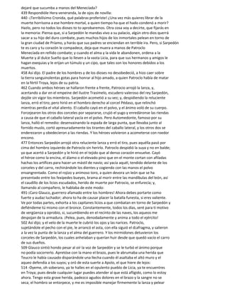 dejaré que sucumba a manos del Menecíada?
439 Respondióle Hera veneranda, la de ojos de novilla:
440 -¡Terribilísimo Cronida, qué palabras proferiste! ¿Una vez más quieres librar de la
muerte horrísona a ese hombre mortal, a quien tiempo ha que el hado condenó a morir?
Hazlo, pero no todos los dioses to to aprobaremos. Otra cosa voy a decirte, que fijarás en
la memoria: Piensa que, si a Sarpedón le mandas vivo a su palacio, algún otro dios querrá
sacar a su hijo del duro combate, pues muchos hijos de los inmortales pelean en torno de
la gran ciudad de Príamo, y harás que sus padres se enciendan en terrible ira. Pero, si Sarpedón
te es caro y tu corazón le compadece, deja que muera a manos de Patroclo
Menecíada en reñido combate; y cuando el alma y la vida le abandonen, ordena a la
Muerte y ál dulce Sueño que lo lleven a la vasta Licia, para que sus hermanos y amigos le
hagan exequias y le erijan un túmulo y un cipo, que tales son los honores debidos a los
muertos.
458 Así dijo. El padre de los hombres y de los dioses no desobedeció, a hizo caer sobre
la tierra sanguinolentas gotas para honrar al hijo amado, a quien Patroclo había de matar
en la fértil Troya, lejos de su patria.
462 Cuando ambos héroes se hallaron frente a frente, Patrocio arrojó la lanza, y,
acertando a dar en el empeine del ilustre Trasimelo, escudero valeroso del rey Sarpedón,
dejóle sin vigor los miembros. Sarpedón acometió a su vez; y, despidiendo la reluciente
lanza, erró el tiro; pero hirió en el hombro derecho al corcel Pédaso, que relinchó
mientras perdía el vital aliento. El caballo cayó en el polvo, y el ánimo voló de su cuerpo.
Forcejearon los otros dos corceles por separarse, crujió el yugo y enredáronse las riendas
a causa de que el caballo lateral yacía en el polvo. Pero Automedonte, famoso por su
lanza, halló el remedio: desenvainando la espada de larga punta, que llevaba junto al
fornido muslo, cortó apresuradamente los tirantes del caballo lateral, y los otros dos se
enderezaron y obedecieron a las riendas. Y los héroes volvieron a acometerse con roedor
encono.
477 Entonces Sarpedón arrojó otra reluciente lanza y erró el tiro, pues aquélla pasó por
cima del hombro izquierdo de Patroclo sin herirlo. Patroclo despidió la suya y no en balde;
ya que acertó a Sarpedón y le hirió en el tejido que al denso corazón envuelve. Cayó
el héroe como la encina, el álamo o el elevado pino que en el monte cortan con afiladas
hachas los artífices para hacer un mástil de navío; así yacía aquél, tendido delante de los
corceles y del carro, rechinándole los dientes y cogiendo con las manos el polvo
ensangrentado. Como el rojizo y animoso toro, a quien devora un león que se ha
presentado entre los fexípedes bueyes, brama al morir entre las mandíbulas del león, así
el caudillo de los licios escudados, herido de muerte por Patrocio, se enfurecía; y,
llamando al compañero, le hablaba de este modo:
491-¡Caro Glauco, guerrero afamado entre los hombres! Ahora debes portarte como
fuerte y audaz luchador; ahora to ha de causar placer la batalla funesta, si eres valiente.
Ve por todas partes, exhorta a los capitanes licios a que combatan en torno de Sarpedón y
defiéndeme tú mismo con el bronce. Constantemente, todos los días, seré para ti motivo
de vergüenza y oprobio, si, sucumbiendo en el recinto de las naves, los aqueos me
despojan de la armadura. ¡Pelea, pues, denodadamente y anima a todo el ejército!
502 Así dijo; y el velo de la muerte le cubrió los ojos y las narices. Patroclo,
sujetándole el pecho con el pie, le arrancó el asta, con ella siguió el d¡afragma, y salieron
a la vez la punta de la lanza y el alma del guerrero. Y los mirmidones detuvieron los
corceles de Sarpedón, los cuales anhelaban y querían huir desde que quedó vacío el carro
de sus dueños.
509 Glauco sintió hondo pesar al oír la voz de Sarpedón y se le turbó el ánimo porque
no podía socorrerlo. Apretóse con la mano el brazo, pues le abrumaba una herida que
Teucro le había causado disparándole una llecha cuando él asaltaba el altó muro y el
aqueo defendía a los suyos; y oró de esta suerte a Apolo, el que hiere de lejos:
514 -Oyeme, oh soberano, ya te halles en el opulento pueblo de Licia, ya te encuentres
en Troya; pues desde cualquier lugar puedes atender al que está afligido, como lo estoy
ahora. Tengo esta grave herida, padezco agudos dolores en el brazo y la sangre no se
seca; el hombro se entorpece, y me es imposible manejar firmemente la lanza y pelear
 