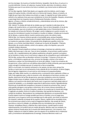 con los enemigos. Ha muerto un hombre fortísimo, Sarpedón, hijo de Zeus, el cual ya ni a
su prole defiende. Cúrame, oh soberano, la grave herida, adormece mis dolores y dame
fortaleza para que mi voz anime a los licios a combatir y yo mismo luche en defensa del
cadáver.
527 Así dijo rogando. Oyóle Febo Apolo y en seguida calmó los dolores, secó la negra
sangre de la grave herida a infundió valor en el ánimo del troyano. Glauco, al notarlo, se
holgó de que el gran dios hubiese escuchado su ruego. En seguida fue por todas partes y
exhortó a los capitanes licios para que combatieran en torno de Sarpedón. Después, encaminóse
a paso largo hacia los troyanos; buscó a Polidamante Pantoida, al divino
Agenor, a Eneas y a Héctor armado de broncé; y, deteniéndose cerca de los mismos, dijo
estas aladas palabras:
538 -¡Héctor! Te olvidas del todo de los aliados que por ti pierden la vida lejos de los
amigos y de la patria tierra, y ni socorrerles quieres. Yace en tierra Sarpedón, el rey de los
licios escudados, que con su justicia y su valor gobernaba a Licia. El broncíneo Ares to
ha matado con la lanza de Patroclo. Oh amigos, venid a indignaos en vuestro corazón: no
sea que los mirmidones le quiten la armadura a insulten el cadáver, irritados por la muerte
de los dánaos, a quienes dieron muerte nuestras picas junto a las veleras naves.
548 Así dijo. Los troyanos sintieron grande a inconsolable pena, porque Sarpedón,
aunque forastero, era un baluarte para la ciudad; había llevado a ella a muchos hombres y
en la pelea los superaba a todos. Con grandes bríos dirigiéronse aquéllos contra los
dánaos, y a su frente marchaba Héctor, irritado por la muerte de Sarpedón. Y Patroclo
Menecíada, de corazón valiente, animó a los aqueos; y dijo a los Ayantes, que ya de
combatir estaban deseosos:
556 -¡Ayantes! Poned empeño en rechazar al enemigo y mostraos tan valientes como
habéis sido hasta aquí o más aún. Yace en tierra Sarpedón, el que primero asaltó nuestra
muralla. ¡Ah, si apoderándonos del cadáver pudiésemos ultrajarlo, quitarle la armadura
de los hombros y matar con el cruel bronce a alguno de los compañeros que lo defienden!...
562 Así dijo, aunque ellos ya deseaban rechazar al enemigo. Y troyanos y licios por una
parte, y mirmidones y aqueos por otra, cerraron las falanges, vinieron a las manos y
empezaron a pelear con horrenda gritería en torno del cadáver. Crujían las armaduras de
los guerreros, y Zeus cubrió con una dañosa obscuridad la reñida contienda, para que produjese
mayor estrago el combate que por el cuerpo de su hijo se empeñaba.
569 En un principio, los troyanos rechazaron a los aqueos, de ojos vivos, porque fue
herido un varón que no era ciertamente el más cobarde de los mirmidones: el divino Epigeo,
hijo de Agacles magnánimo; el cual reinó en otro tiempo en la populosa Budeo;
luego, por haber dado muerte a su valiente primo, se presentó como suplicante a Peleo y a
Tetis, la de argénteos pies, y ellos le enviaron a Ilio, abundante en hermosos corceles, con
Aquiles, destructor de las filas de guerreros, para que combatiera contra los troyanos.
Epigeo echaba mano al cadáver cuando el esclarecido Héctor le dio una pedrada en la
cabeza y se la partió en dos dentro del fuerte casco: el guerrero cayó boca abajo sobre el
cuerpo de Sarpedón, y a su alrededor esparcióse la destructora muerte. Apesadumbróse
Patroclo por la pérdida del compañero y atravesó al instante las primeras filas, como el
veloz gavilán persigue a unos grajos o estorninos: de la misma manera acometiste, oh
hábil jinete Patroclo, a los licios y troyanos, airado en to corazón por la muerte del amigo.
Y cogiendo una piedra, hirió en el cuello a Estenelao, hijo querido de Itémenes, y le
rompió los tendones. Retrocedieron los combatientes delanteros y el esclarecido Héctor.
Cuanto espacio recorre el luengo venablo que lanza un hombre, ya en el juego para
ejercitarse, ya en la guerra contra los enemigos que la vida quitan, otro tanto se retiraron
los troyanos, cediendo al empuje de los aqueos. Glauco, capitán de los escudados licios,
fue el primero que volvió la cara y mató al magnánimo Baticles, hijo amado de Calcón,
que tenía su casa en la Hélade y se señalaba entre los mirmidones por sus bienes y
riquezas: escapábase Glauco, y Baticles iba a darle alcance, cuando aquél se volvió
repentinamente y le hundió la pica en medio del pecho. Baticles cayó con estrépito, los
aqueos sintieron hondo pesar por la muerte del valiente guerrero, y los troyanos, muy
alegres, rodearon en tropel el cadáver; pero los aqueos no se olvidaron de su impetuoso
valor y arremetieron denodadamente al enemigo. Entonces Meriones mató a un
 