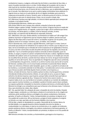 combatiente troyano, a Laógono, esforzado hijo de Onétor y sacerdote de Zeus Ideo, a
quien el pueblo veneraba como a un dios: hirióle debajo de la quijada y de la oreja, la
vida huyó de los miembros del guerrero, y la obscuridad horrible le envolvió. Eneas
arrojó la broncínea lanza, con el intento de herir a Meriones, que se adelantaba protegido
por el escudo. Pero Meriones la vio venir y evitó el golpe inclinándose hacia adelante: la
ingente lanza se clavó en el suelo detrás de él y el regatón temblaba; pero pronto la
impetuosa arma perdió su fuerza. Penetró, pues, la vibrante punta en la tierra, y la lanza
fue echada en vano por el robusto brazo. Eneas, con el corazón irritado, dijo:
617-¡Meriones! Aunque eres ágil saltador, mi lanza to habría apartado para siempre del
combate, si to hubiese herido.
619 Respondióle Meriones, célebre por su lanza:
620-¡Eneas! Difícil lo será, aunque seas valiente, aniquilar la fuerza de cuantos
hombres salgan a pelear contigo. También tú eres mortal. Si lograra herirte en medio del
cuerpo con el agudo bronce, en seguida, a pesar de to vigor y de la confianza que tienes
en to brazo, me darías gloria, y a Hades, el de los famosos corceles, el alma.
626 Así dijo; y el valeroso hijo de Menecio le reprendió, diciendo:
627 -¡Meriones! ¿Por qué, siendo valiente, to entretienes en hablar así? ¡Oh amigo! Con
palabras injuriosas no lograremos que los troyanos dejen el cadáver; preciso será que
algúno de ellos baje antes al seno de la tierra. Las batallas se ganan con los puños, y las
palabras sirven en el consejo. Conviene, pues, no hablar, sino combatir.
632 En diciendo esto, echó a andar y siguióle Meriones, var6n igual a un dios. Como el
estruendo que producen los leñadores en la espesura de un monte y que se deja oír a to
lejos, tal era el estrépito que se elevaba de la tierra espaciosa al ser golpeados el bronce,
el cuero y los bien construidos escudos de pieles de buey por las espadas y las lanzas de
doble filo. Y ya ni un hombre perspicaz hubiera conocido al divino Sarpedón, pues los
dardos, la sangre y el polvo to cubrían completamente de pies a cabeza. Agitábanse todos
alrededor del cadáver como en la primavera zumban las moscas en el establo por cima de
las escudillas llenas de leche, cuando ésta hace rebosar los tarros: de igual manera bullían
aquéllos en torno del muerto. Zeus no apartaba los refulgentes ojos de la dura contienda;
y, contemplando a los guerreros, revolvía en su ánimo muchas cosas acerca de la muerte
de Patroclo: vacilaba entre si en la encarnizada contienda el esclarecido Héctor debería
matar con el bronce a Patroclo sobre Sarpedón, igual a un dios, y quitarle la armadura de
los hombros, o convendría extender la terrible pelea. Y considerando como to más conveniente
que el bravo escudero del Pelida Aquiles hiciera arredrar a los troyanos y a
Héctor, armado de bronce, hacia la ciudad y quitara la vida a muchos guerreros, comenzó
infundiendo timidez primeramente a Héctor, el cual subió al carro, se puso en fuga y
exhortó a los demás troyanos a que huyeran, porque había conocido hacia qué lado se
inclinaba la balanza sagrada de Zeus. Tampoco los fuertes licios osaron resistir, y
huyeron todos al ver a su rey herido en el corazón y echado en un montón de cadáveres;
pues cayeron muchos hombres a su alrededor cuando el Cronión avivó el duro combate.
Los aqueos quitáronle a Sarpedón la reluciente armadura de bronce y el esforzado hijo de
Menecio la entregó a sus compañeros para que la llevaran a las cóncavas naves. Y entonces
Zeus, que amontona las nubes, dijo a Apolo:
667 -¡Ea, querido Febo! Ve y después de sacar a Sarpedón de entre los dardos, límpiale
la negra sangre, condúcele a un sitio lejano y lávale en la corriente de un río, úngele con
ambrosía, ponle vestiduras divinas y entrégalo a los veloces conductores y hermanos
gemelos: el Sueño y la Muerte. Y éstos, transportándolo con presteza, lo dejarán en el
rico pueblo de la vasta Licia. Allí sus hermanos y amigos le harán exequias y le erigirán
un túmulo y un cipo, que tales son los honores debidos a los muertos.
676 Así dijo, y Apolo no desobedeció a su padre. Descendió de los montes ideos a la
terrible batalla, y en seguida levantó al divino Sarpedón de entre los dardos, y,
conduciéndole a un sitio lejano, lo lavó en la corriente de un río; ungiólo con ambrosía,
púsole vestiduras divinas y entrególo a los veloces conductores y hermanos gemelos: el
Sueño y la Muerte. Y éstos, transportándolo con presteza, to dejaron en el rico pueblo de
la vasta Licia.
684 Patroclo animaba a los corceles y a Automedonte y perseguía a los troyanos y
 