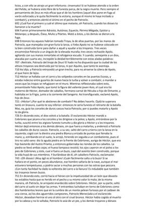 licios, y con ello se atrajo un gran infortunio. ¡Insensato! Si se hubiese atenido a la orden
del Pelida, se hubiera visto libre de la funesta parca, de la negra muerte. Pero siempre el
pensamiento de Zeus es más eficaz que el de los hombres (aquel dios pone en fuga al
varón esforzado y le quita fácilmente la victoria, aunque él mismo le haya incitado a
combatir), y entonces alentó el ánimo en el pecho de Patroclo.
692 ¿Cuál fue el primero y cuál el último que mataste, oh Patroclo, cuando los dioses to
llamaron a la muerte?
694 Fueron primeramente Adrasto, Autónoo, Equeclo, Périmo Mégada, Epístor y
Melanipo; y después, Élaso, Mulio y Pilartes. Mató a éstos, y los demás se dieron a la
fuga.
698 Entonces los aqueos habrían tomado Troya, la de altas puertas, por las manos de
Patroclo, que manejaba con gran furia la lanza, si Febo Apolo no se hubiese colocado en
la bien construida torre para dañar a aquél y ayudar a los troyanos. Tres veces
encaminóse Patroclo a un ángulo de la elevada muralla; tres veces rechazóle Apolo,
agitando con sus manos inmortales el refulgence escudo. Y cuando, semejante a un dios,
atacaba por cuarta vez, increpóle la deidad terriblemente con estas aladas palabras:
707 -¡Retírate, Patroclo del linaje de Zeus! El hado no ha dispuesto que la ciudad de los
altivos troyanos sea destruida por to lanza, ni por Aquiles, que tanto te aventaja.
710 Así dijo, y Patroclo retrocedió un gran trecho, para no atraerse la cólera de Apolo,
el que hiere de lejos.
712 Héctor se hallaba con el carro y los solípedos corceles en las puertas Esceas, y
estaba indeciso entre guiarlos de nuevo hacia la turba y volver a combatir, o mandar a
voces que las tropas se refugiasen en el muro. Mientras reflexionaba sobre esto,
presentósele Febo Apolo, que tomó la figura del valiente joven Asio, el cual era tío
materno de Héctor, domador de caballos, hermano carnal de Hécuba a hijo de Dimante, y
habitaba en la Frigia, junto a la corriente del Sangario. Así transfigurado, exclamó Apolo,
hijo de Zeus:
721 -¡Héctor! ¿Por qué te abstienes de combatir? No debes hacerlo. Ojalá te superara
tanto en bravura, cuanto te soy inferior: entonces te sería funesto el retirarte de la batalla.
Mas, ea, guía los corceles de duros cascos hacia Patroclo, por si puedes matarlo y Apolo
to da gloria.
726 En diciendo esto, el dios volvió a la batalla. El esclarecido Héctor mandó a
Cebríones que picara a los corceles y los dirigiese a la pelea; y Apolo, entrándose por la
turba, suscitó entre los argivos funesto tumulto y dio gloria a Héctor y a los troyanos.
Héctor dejó entonces a los demás dánaos, sin que fuera a matarlos, y enderezó a Patroclo
los caballos de duros cascos. Patroclo, a su vez, saltó del carro a tierra con la lanza en la
izquierda; cogió con la diestra una piedra Blanca y erizada de puntas que llenaba la
mano; y, estribando en el suelo, la arrojó, hiriendo en seguida a un combatiente, pues el
tiro no salió vano: dio la aguda piedra en la frente de Cebríones, auriga de Héctor, que era
hijo bastardo del ilustre Príamo, y entonces gobernaba las riendas de los caballos. La
piedra se llevó ambas cejas; el hueso tampoco resistió; los ojos cayeron en el polvo a los
pies de Cebríones; y éste, cual si fuera un buzo, cayó del asiento bien construido, porque
la vida huyó de sus miembros. Y burlándose de él, oh caballero Patroclo, exclamaste:
743 -¡Oh dioses! ¡Muy ágil es el hombre! ¡Cuán fácilmente salta a lo buzo! Si se
hallara en el ponto, en peces abundance, ese hombre saltaría de la nave, aunque el mar
estuviera tempestuoso, y podría saciar a muchas personas con las ostras que pescara.
¡Con tanta facilidad ha dado la voltereta del carro a la llanura! Es indudable que también
los troyanos tienen buzos.
751 En diciendo esto, corrió hacia el héroe con la impetuosidad de un león que devasta
los establos hasta que es herido en el pecho y su mismo valor lo mata; de la misma
manera, oh Patroclo, te arrojaste enardecido sobre Cebríones. Héctor, por su parte, saltó
del carro al suelo sin dejar las armas. Y entrambos luchaban en torno de Cebríones como
dos hambrientos leones que en la cumbre de un monte pelean furiosos por el cadáver de
una cierva, así los dos aguerridos campeones, Patroclo Menecíada y el esclarecido
Héctor, deseaban herirse el uno al otro con el cruel bronce. Héctor había cogido al muerto
por la cabeza y no lo soltaba; Patroclo lo asía de un pie, y los demás troyanos y dánaos
 