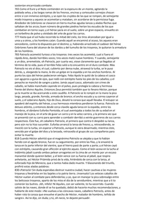 sostenían encarnizado combate.
765 Como el Euro y el Noto contienden en la espesura de un monte, agitando la
poblada selva, y las largas ramas de los fresnos, encinas y cortezudos cornejos chocan
entre sí con inmenso estrépito, y se oyen los crujidos de las que se rompen, de semejante
modo troyanos y aqueos se acometían y mataban, sin acordarse de la perniciosa fuga.
Alrededor de Cebríones se clavaron en tierra muchas agudas lanzas y aladas flechas que
saltaban de los arcos; buen número de grandes piedras herían los escudos de los que
combatían en torno suyo; y el héroe yacía en el suelo, sobre un gran espacio, envuelto en
un torbellino de polvo y olvidado del arte de guiar los carros.
777 Hasta que el sol hubo recorrido la mitad del cielo, los tiros alcanzaban por igual a
unos y a otros, y los hombres caían. Cuando aquél se encaminó al ocaso, los aqueos eran
vencedores, contra to dispuesto por el destino; y, habiendo arrastrado el cadáver del héroe
Cebríones fuera del alcance de los dardos y del tumulto de los troyanos, le quitaron la armadura
de los hombros.
783 Patroclo acometió furioso a los troyanos: tres veces los acometió, cual si fuera el
rápido Ares, dando horribles voces; tres veces mató nueve hombres. Y cuando, semejante
a un dios, arremetiste, oh Patroclo, por cuarta vez, viose claramente que ya llegabas al
término de to vida, pues el terrible Febo salió a to encuentro en el duro combate. Mas
Patroclo no vio al dios; el cual, cubierto por densa nube, atravesó la turba, se le puso
detrás, y, alargando la mano, le dio un golpe en la espalda y en los anchos hombros. Al
punto los ojos del héroe padecieron vértigos. Febo Apolo le quitó de la cabeza el casco
con agujeros a guisa de ojos, que rodó con estrépito hasta los pies de los caballos; y el
penacho se manchó de sangre y polvo. Jamás aquel casco, adomado con crines de
caballo, se había manchado cayendo en el polvo, pues protegía la cabeza y hermosa
frente del divino Aquiles. Entonces Zeus permitió también que to llevara Héctor, porque
ya la muerte se iba acercando a este caudillo. A Patroclo se le rompió en la mano la pica
larga, pesada, grande, fornida, armada de bronce; el ancho escudo y su correa cayeron al
suelo, y el soberano Apolo, hijo de Zeus, desató la coraza que aquél llevaba. El estupor se
apoderó del espíritu del héroe, y sus hermosos miembros perdieron la fuerza. Patroclo se
detuvo atónito, y entonces desde cerca clavóle aguda lanza en la espalda, entre los
hombros, el dárdano Euforbo Pantoida; el cual aventajaba a todos los de su edad en el
manejo de la pica, en el arte de guiar un carro y en la veloz carrera, y la primera vez que
se presentó con su carro para aprender a combatir derribó a veinte guerreros de sus carros
respectivos. Éste fue, oh caballero Patroclo, el primero que contra ti despidió su lanza,
pero aún no to hizo sucumbir. Euforbo arrancó la lanza de fresno; y, retrocediendo, se
mezcló con la turba, sin esperar a Patroclo, aunque le viera desarmado; mientras éste,
vencido por el golpe del dios y la lanzada, retrocedía al grupo de sus compañeros para
evitar la muerte.
818 Cuando Héctor advirtió que el magnánimo Patroclo se alejaba y que lo habían
herido con el agudo bronce, fue en su seguimiento, por entre las filas, y le envainó la
lanza en la parte inferior del vientre, que el hierro pasó de parte a parte; y el héroe cayó
con estrépito, causando gran aflicción al ejército aqueo. Como el león acosa en la lucha al
indómito jabalí cuando ambos pelean arrogantes en la cima de un monte por un escaso
manantial donde quieren beber, y el león vence con su fuerza al jabalí, que respira
anhelante, así Héctor Priámida privó de la vida, hiriéndolo de cerca con la lanza, al
esforzado hijo de Menecio, que a tantos había dado muerte. Y blasonando del triunfo,
profirió estas aladas palabras:
830-¡Patroclo! Sin duda esperabas destruir nuestra ciudad, hacer cautivas a las mujeres
troyanas y llevártelas en los bajeles a to patria tierra. ¡Insensato! Los veloces caballos de
Héctor vuelan al combate para defenderlas; y yo, que en manejar la pica sobresalgo entre
los belicosos troyanos, aparto de los míos el día de la servidumbre, mientras que a ti to
comerán los buitres. ¡Ah, infeliz! Ni Aquiles, con ser valiente, to ha socorrido. Cuando
saliste de las naves, donde él se ha quedado, debió de hacerte muchas recomendaciones, y
hablarte de este modo: «No vuelvas a las cóncavas naves, caballero Patroclo, antes de
haber roto la coraza que envuelve el pecho de Héctor, matador de hombres, teñida de
sangre». Así te dijo, sin duda; y tú, oh necio, te dejaste persuadir.
 