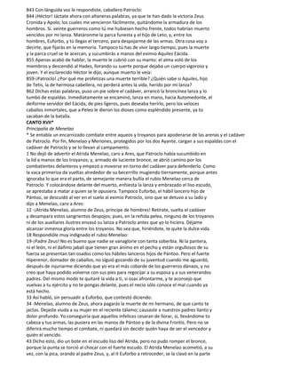 843 Con lánguida voz le respondiste, caballero Patroclo:
844 ¡Héctor! Jáctate ahora con altaneras palabras, ya que te han dado la victoria Zeus
Cronida y Apolo; los cuales me vencieron fácilmente, quitándome la armadura de los
hombros. Si. veinte guerreros como tú me hubiesen hecho frente, todos habrían muerto
vencidos por mi lanza. Matáronme la parca funesta y el hijo de Leto, y, entre los
hombres, Euforbo, y tú llegas el tercero, para despojarme de las armas. Otra cosa voy a
decirte, que fijarás en la memoria. Tampoco tú has de vivir largo tiempo, pues la muerte
y la parca cruel se te acercan, y sucumbirás a manos del eximio Aquiles Eácida.
855 Apenas acabó de hablar, la muerte le cubrió con su manto: el alma voló de los
miembros y descendió al Hades, llorando su suerte porque dejaba un cuerpo vigoroso y
joven. Y el esclarecido Héctor le dijo, aunque muerto le veía:
859-¡Patroclo! ¿Por qué me profetizas una muerte terrible? ¿Quién sabe si Aquiles, hijo
de Tetis, la de hermosa cabellera, no perderá antes la vida, herido por mi lanza?
862 Dichas estas palabras, puso un pie sobre el cadáver, arrancó la broncínea lanza y lo
tumbó de espaldas. Inmediatamente se encaminó, lanza en mano, hacia Automedonte, el
deiforme servidor del Eácida, de pies ligeros, pues deseaba herirlo, pero los veloces
caballos inmortales, que a Peleo le dieron los dioses como espléndido presente, ya to
sacaban de la batalla.
CANTO XVII*
Principalía de Menelao
* Se entabla un encarnizado combate entre aqueos y troyanos para apoderarse de las arenas y el cadáver
de Patroclo. Por fin, Menelao y Meriones, protegidos por los dos Ayante, cargan a sus espaldas con el
cadáver de Patroclo y se lo llevan al campamento.
1 No dejó de advertir el Atrida Menelao, caro a Ares, que Patroclo había sucumbido en
la lid a manos de los troyanos; y, armado de luciente bronce, se abrió camino por los
combatientes delanteros y empezó a moverse en torno del cadáver para defenderlo. Como
la vaca primeriza da vueltas alrededor de su becerrillo mugiendo tiernamente, porque antes
ignoraba lo que era el parto, de semejante manera bullía el rubio Menelao cerca de
Patroclo. Y colocándose delante del muerto, enhiesta la lanza y embrazado el liso escudo,
se aprestaba a matar a quien se le opusiera. Tampoco Euforbo, el hábil lancero hijo de
Pántoo, se descuidó al ver en el suelo al eximio Patroclo, sino que se detuvo a su lado y
dijo a Menelao, caro a Ares:
12 -¡Atrida Menelao, alumno de Zeus, príncipe de hombres! Retírate, suelta el cadáver
y desampara estos sangrientos despojos; pues, en la reñida pelea, ninguno de los troyanos
ni de los auxiliares ilustres envasó su lanza a Patroclo antes que yo lo hiciera. Déjame
alcanzar inmensa gloria entre los troyanos. No sea que, hiriéndote, te quite la dulce vida.
18 Respondióle muy indignado el rubio Menelao:
19-¡Padre Zeus! No es bueno que nadie se vanaglorie con tanta soberbia. Ni la pantera,
ni el león, ni el dañino jabalí que tienen gran ánimo en el pecho y están orgullosos de su
fuerza se presentan tan osados como los hábiles lanceros hijos de Pántoo. Pero el fuerte
Hiperenor, domador de caballos, no siguió gozando de su juventud cuando me aguardó,
después de injuriarme diciendo que yo era el más cobarde de los guerreros dánaos, y no
creo que haya podido volverse con sus pies para regocijar a su esposa y a sus venerandos
padres. Del mismo modo te quitaré la vida a ti, si osas afrontarme, y te aconsejo que
vuelvas a tu ejército y no te pongas delante, pues el necio sólo conoce el mal cuando ya
está hecho.
33 Así habló, sin persuadir a Euforbo, que contestó diciendo:
34 -Menelao, alumno de Zeus, ahora pagarás la muerte de mi hermano, de que canto te
jactas. Dejaste viuda a su mujer en el reciente tálamo; causaste a nuestros padres llanto y
dolor profundo. Yo conseguiría que aquellos infelices cesaran de llorar, si, llevándome to
cabeza y tus armas, las pusiera en las manos de Pántoo y de la divina Frontis. Pero no se
diferirá mucho tiempo el combate, ni quedará sin decidir quién haya de ser el vencedor y
quién el vencido.
43 Dicho esto, dio un bote en el escudo liso del Atrida, pero no pudo romper el bronce,
porque la punta se torció al chocar con el fuerte escudo. El Atrida Menelao acometió, a su
vez, con la pica, orando al padre Zeus, y, al it Euforbo a retroceder, se la clavó en la parte
 