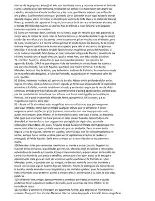 inferior de la garganta, empujó el asta con la robusta mano y la punta atravesó el delicado
cuello. Euforbo cayó con estrépito, resonaron sus armas y se mancharon de sangre sus
cabellos, semejantes a los de las Gracias, y los rizos, que llevaba sujetos con anillos de
oro y plata. Cual frondoso olivo que, plantado por el Labrador en un lugar solitario donde
abunda el agua, crece hermoso, es mecido por vientos de toda clase y se cubre de blancas
flores; y, viniendo de repente el huracán, te arranca de la tierra y te tiende en el suelo; así
el Atrida Menelao dio muerte a Euforbo, hijo de Pántoo y hábil lancero, y en seguida
comenzó a quitarle la armadura.
61 Como un montaraz león, confiado en su fuerza, coge del rebaño que está paciendo la
mejor vaca, le rompe la cerviz con Los fuertes dientes, y, despedazándola, traga la sangre
y todas las entrañas; y así los perros como los pastores gritan mucho a su alrededor, pero
de lejos, sin atreverse a it contra la fiera porque el pálido temor los domina, de la misma
manera ninguno tuvo bastante ánimo en su pecho para salir al encuentro del glorioso
Menelao. Y el Atrida se habría llevado fácilmente las magníficas armas del Pantoida, si
no te hubiese impedido Febo Apolo; el cual, tomando la figura de Mentes, caudillo de los
cícones, suscitó contra aquél a Héctor, igual al veloz Ares, con estas aladas palabras:
75 -¡Héctor! Tú corres ahora tras lo que no es posible alcanzar: los corceles del
aguerrido Eácida. Difícil es que ninguno ni de los hombres ni de los dioses los sujete y
sea por ellos llevado, fuera de Aquiles, que tiene una madre inmortal. Y en tanto,
Menelao, belicoso hijo de Atreo, que defiende el cadáver de Patroclo, ha muerto a uno de
los más esforzados troyanos, a Euforbo Pantoida, acabando con el impetuoso valor de
este caudillo.
82 El dios, habiendo hablado así, volvió a la batalla. Héctor sintió profundo dolor en las
negras entrañas, ojeó las hileras y vio en seguida al Atrida que despojaba de la espléndida
armadura a Euforbo, y a éste tendido en el suelo y vertiendo sangre por la herida. Acto
continuo, armado como se hallaba de luciente bronce y dando agudos gritos, abrióse paso
por los combatientes delanteros cual si fuese una llama inextinguible encendida por
Hefesto. No le pasó inadvertido al hijo de Atreo, que gimió al oír las voces, y a su
magnánimo espíritu así le dijo:
91 -¡Ay de mí! Si abandono estas magníficas armas y a Patrocio, que por vengarme
yace aquí tendido, temo que se irritará cualquier dánao que to presencie. Y si por
vergüenza peleo con Héctor y Los troyanos, como ellos son muchos y yo estoy solo,
quizás me cerquen; pues Héctor, el de tremolaiite casco, trae aquí a todos Los troyanos.
Mas ¿por qué el corazón me hace pensar en tales cosas? Cuando, oponiéndose a la
divinidad, el hombre lucha con un guerrero protegido por algún dios, pronto le
sobreviene grave daño. Así, pues, ninguno de Los dánaos se irritará conmigo porque me
vean ceder a Héctor, que combate amparado por Las deidades. Pero, si a mis oídos
llegara la voz de Ayante, valiente en la pelea, volvería aquí con él y sólo pensaríamos en
luchar, aunque fuese contra un dios, para ver si lográbamos arrastrar el cadáver y
entregarlo al Pelida Aquiles. Sería esto to mejor para hacer llevaderos los presentes
males.
106 Mientras tales pensamientos revolvía en su mente y en su corazón, llegaron las
huestes de los troyanos, acaudilladas por Héctor. Menelao dejó el cadáver y retrocedió,
volviéndose de cuando en cuando. Como el melenudo león, a quien alejan del establo los
canes y los hombres con gritos y venablos, siente que el corazón audaz se le encoge y
abandona de mala gana el redil; de la misma suerte apartábase de Patroclo el rubio
Menelao, quien, al juntarse con sus amigos, se detuvo, volvió la cara a los troyanos y
buscó con los ojos al gran Ayante, hijo de Telamón. Pronto le distinguió a la izquierda de
la batalla, donde animaba a sus compañeros y les incitaba a pelear, pues Febo Apolo les
había infundido un gran terror. Corrió a encontrarle; y, poniéndose a su lado, le dijo estas
palabras:
120 -¡Ayante! Ven, amigo; apresurémonos a combatir por Patroclo muerto, y quizás
podamos llevar a Aquiles el cadáver desnudo, pues las armas las tiene Héctor, el de
tremolante casco.
123 Así dijo; y conmovió el corazón del aguerrido Ayante, que atravesó al momento las
primeras filas junto con el rubio Menelao. Héctor había despojado a Patroclo de las magníficas
 