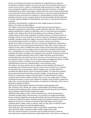 armas y se lo llevaba arrastrando, para separarle con el agudo bronce la cabeza de
los hombros y entregar el cadáver a los perros de Troya. Pero acercósele Ayante con su
escudo como una torre; y Héctor, retrocediendo, llegó al grupo de sus amigos, saltó al
carro y entregó las magníficas armas a los troyanos para que las llevaran a la ciudad,
donde habían de causarle inmensa gloria. Ayante cubrió con su gran escudo al Menecíada
y se mantuvo firme. Como el león anda en torno de sus cachorros cuando llevándolos por
el bosque le salen al encuentro los cazadores, y, haciendo gala de su fuerza, baja los
párpados ocultando sus ojos, de aquel modo corría Ayante alrededor del héroe Patroclo.
En la parte opuesta hallábase el Atrida Menelao, caro a Ares, en cuyo pecho el dolor iba
creciendo.
140 Glauco, hijo de Hipóloco, caudillo de los licios, dirigió entonces la torva faz a
Héctor, y le increpó con estas palabras:
142 -¡Héctor, el de más hermosa figura, muy falto estás del valor que la guerra
demanda! Inmerecida es tu buena fama, cuando solamente sabes huir. Piensa cómo en
adelante defenderás la ciudad y sus habitantes, solo y sin más auxilio que los hombres
nacidos en Ilio. Ninguno de los licios ha de pelear ya con los dánaos en favor de la
ciudad, puesto que para nada se agradece el combatir siempre y sin descanso contra el
enemigo. ¿Cómo, oh cruel, salvarás en la turba a un obscuro combatiente, si dejas que
Sarpedón, huésped y amigo tuyo, llegue a ser presa y botín de los argivos? Mientras estuvo
vivo, prestó grandes servicios a la ciudad y a ti mismo; y ahora no to atreves a
apartar de su cadáver a los perros. Por esto, si los licios me obedecieren, volveríamos a
nuestra patria, y la ruina más espantosa amenazaría a Troya. Mas, si ahora tuvieran los
troyanos el valor audaz a intrépido que suelen mostrar los que por la patria sostienen
contiendas y luchas con los enemigos, pronto arrastraríamos el cadáver de Patroclo hasta
Ilio. Y en seguida que el cuerpo de éste fuera retirado del campo y conducido a la gran
ciudad del rey Príamo, los argivos nos entregarían, para rescatarlo, las hermosas armas de
Sarpedón, y también podríamos llevar a Ilio el cadáver del héroe; pues Patroclo fue
escudero del argivo más valiente que hay en las naves, como asimismo to son sus tropas,
que combaten cuerpo a cuerpo. Pero tú no osaste esperar al magnánimo Ayante, ni resistir
su mirada en la lucha, ni combatir con él, porque to aventaja en fortaleza.
169 Mirándole con torva faz, respondió Héctor, el de tremolante casco:
170 -¡Glauco! ¿Por qué, siendo cual eres, hablas con tanta soberbia? ¡Oh dioses! Te
consideraba como el hombre de más seso de cuantos viven en la fértil Licia, y ahora he
de reprenderte por to que pensaste y dijiste al asegurar que no puedo sostener la
acometida del ingente Ayante. Nunca me espantó la batalla, ni el ruido de los caballos;
pero siempre el pensamiento de Zeus, que lleva la égida, es más eficaz que el de los
hombres, y el dios pone en fuga al varón esforzado y le quita fácilmente la victoria,
aunque él mismo le haya incitado a combatir. Mas, ea, ven acá, amigo, ponte a mi lado,
contempla mis hechos, y verás si seré cobarde en la batalla, como has dicho, aunque dure
todo el día; o si haré que alguno de los dánaos, no obstante su ardimiento y valor, cese de
defender el cadáver de Patroclo.
183 Cuando así hubo hablado, exhortó a los troyanos, dando grandes voces:
184 -¡Troyanos, licios, dánaos, que cuerpo a cuerpo peleáis! Sed hombres, amigos, y
mostrad vuestro impetuoso valor, mientras visto las armas hermosas del eximio Aquiles,
de que despojé al fuerte Patroclo después de matarlo.
188 Dichas estas palabras, Héctor, el de tremolante casco, salió de la funesta lid, y,
corriendo con ligera planta, alcanzó pronto y no muy lejos a sus amigos que llevaban
hacia la ciudad las magníficas armas del hijo de Peleo. Allí, fuera del luctuoso combate
se detuvo y cambió de armadura: entregó la propia a los belicosos troyanos, para que la
dejaran en la sacra Ilio, y vistió las armas divinas del Pelida Aquiles, que los dioses
celestiales dieron a Peleo, y éste, ya anciano, cedió a su hijo, quien no había de usarlas
tanto tiempo que llegara a la vejez llevándolas todavía.
198 Cuando Zeus, que amontona las nubes, vio que Héctor, apartándose, vestía las
armas del divino Pelida, moviendo la cabeza, habló consigo mismo y dijo:
201 «¡Ah, mísero! No piensas en la muerte, que ya se halla cerca de ti, y vistes las
armas divinas de un hombre valentísimo a quien todos temen. Has muerto a su amigo, tan
 