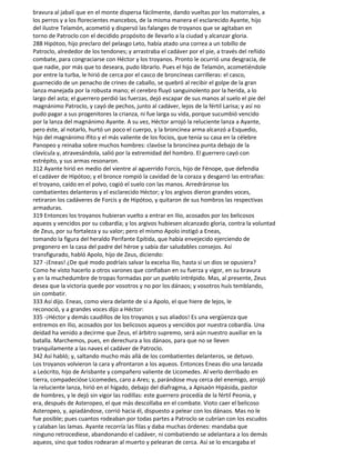 bravura al jabalí que en el monte dispersa fácilmente, dando vueltas por los matorrales, a
los perros y a los florecientes mancebos, de la misma manera el esclarecido Ayante, hijo
del ilustre Telamón, acometió y dispersó las falanges de troyanos que se agitaban en
torno de Patroclo con el decidido propósito de llevarlo a la ciudad y alcanzar gloria.
288 Hipótoo, hijo preclaro del pelasgo Leto, había atado una correa a un tobillo de
Patroclo, alrededor de los tendones; y arrastraba el cadáver por el pie, a través del reñido
combate, para congraciarse con Héctor y los troyanos. Pronto le ocurrió una desgracia, de
que nadie, por más que to deseara, pudo librarlo. Pues el hijo de Telamón, acometiéndole
por entre la turba, le hirió de cerca por el casco de broncíneas carrilleras: el casco,
guarnecido de un penacho de crines de caballo, se quebró al recibir el golpe de la gran
lanza manejada por la robusta mano; el cerebro fluyó sanguinolento por la herida, a lo
largo del asta; el guerrero perdió las fuerzas, dejó escapar de sus manos al suelo el pie del
magnánimo Patroclo, y cayó de pechos, junto al cadáver, lejos de la fértil Larisa; y así no
pudo pagar a sus progenitores la crianza, ni fue larga su vida, porque sucumbió vencido
por la lanza del magnánimo Ayante. A su vez, Héctor arrojó la reluciente lanza a Ayante,
pero éste, al notarlo, hurtó un poco el cuerpo, y la broncínea arma alcanzó a Esquedio,
hijo del magnánimo ífito y el más valiente de los focios, que tenía su casa en la célebre
Panopeo y reinaba sobre muchos hombres: clavóse la broncínea punta debajo de la
clavícula y, atravesándola, salió por la extremidad del hombro. El guerrero cayó con
estrépito, y sus armas resonaron.
312 Ayante hirió en medio del vientre al aguerrido Forcis, hijo de Fénope, que defendía
el cadáver de Hipótoo; y el bronce rompió la cavidad de la coraza y desgarró las entrañas:
el troyano, caído en el polvo, cogió el suelo con las manos. Arredráronse los
combatientes delanteros y el esclarecido Héctor; y los argivos dieron grandes voces,
retiraron los cadáveres de Forcis y de Hipótoo, y quitaron de sus hombros las respectivas
armaduras.
319 Entonces los troyanos hubieran vuelto a entrar en Ilio, acosados por los belicosos
aqueos y vencidos por su cobardía; y los argivos hubiesen alcanzado gloria, contra la voluntad
de Zeus, por su fortaleza y su valor; pero el mismo Apolo instigó a Eneas,
tomando la figura del heraldo Perifante Epítida, que había envejecido ejerciendo de
pregonero en la casa del padre del héroe y sabía dar saludables consejos. Así
transfigurado, habló Apolo, hijo de Zeus, diciendo:
327 -¡Eneas! ¿De qué modo podríais salvar la excelsa Ilio, hasta si un dios se opusiera?
Como he visto hacerlo a otros varones que confiaban en su fuerza y vigor, en su bravura
y en la muchedumbre de tropas formadas por un pueblo intrépido. Mas, al presente, Zeus
desea que la victoria quede por vosotros y no por los dánaos; y vosotros huís temblando,
sin combatir.
333 Así dijo. Eneas, como viera delante de sí a Apolo, el que hiere de lejos, le
reconoció, y a grandes voces dijo a Héctor:
335 -¡Héctor y demás caudillos de los troyanos y sus aliados! Es una vergüenza que
entremos en Ilio, acosados por los belicosos aqueos y vencidos por nuestra cobardía. Una
deidad ha venido a decirme que Zeus, el árbitro supremo, será aún nuestro auxiliar en la
batalla. Marchemos, pues, en derechura a los dánaos, para que no se lleven
tranquilamente a las naves el cadáver de Patroclo.
342 Así habló; y, saltando mucho más allá de los combatientes delanteros, se detuvo.
Los troyanos volvieron la cara y afrontaron a los aqueos. Entonces Eneas dio una lanzada
a Leócrito, hijo de Arisbante y compañero valiente de Licomedes. Al verlo derribado en
tierra, compadecióse Licomedes, caro a Ares; y, parándose muy cerca del enemigo, arrojó
la reluciente lanza, hirió en el hígado, debajo del diafragma, a Apisaón Hipásida, pastor
de hombres, y le dejó sin vigor las rodillas: este guerrero procedía de la fértil Peonia, y
era, después de Asteropeo, el que más descollaba en el combate. Vioto caer el belicoso
Asteropeo, y, apiadándose, corrió hacia él, dispuesto a pelear con los dánaos. Mas no le
fue posible; pues cuantos rodeaban por todas partes a Patroclo se cubrían con los escudos
y calaban las lamas. Ayante recorría las filas y daba muchas órdenes: mandaba que
ninguno retrocediese, abandonando el cadáver, ni combatiendo se adelantara a los demás
aqueos, sino que todos rodearan al muerto y pelearan de cerca. Así se lo encargaba el
 