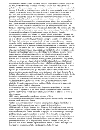 ingente Ayante. La tierra estaba regada de purpúrea sangre y caían muertos, unos en pos
de otros, muchos troyanos, poderosos auxiliares, y dánaos; pues estos últimos no
peleaban sin derramar sangre, aunque perecían en mucho menor número porque cuidaban
siempre de defenderse recíprocamente en medio de la turba, para evitar la cruel muerte.
366 Así combatían, con el ardor del fuego. No hubieras dicho que aún subsistiesen el
sol y luna, pues hallábanse cubiertos por la niebla todos los guerreros ilustres que
peleaban alrededor del cadáver del Menecíada. Los restantes troyanos y aqueos, de
hermosas grebas, libres de la obscuridad, luchaban al cielo sereno: los vivos rayos del sol
herían el campo, sin que apareciera ninguna nube sobre la tierra ni en las montañas, y
ellos combatían y descansaban alternativamente, hallándose a gran distancia unos de
otros y procurando librarse de los dolorosos tiros que les dirigían los contrarios. Y en
tanto, los del centro padecían muchos males a causa de la niebla y del combate, y los más
valientes estaban dañados por el cruel bronce. Dos varones insignes, Trasimedes y Antíloco,
ignoraban aún que el eximio Patroclo hubiese muerto y creían que, vivo aún,
luchaba con los troyanos en la primera fila. Ambos, aunque estaban en la cuenta de que
sus compañeros eran muertos o derrotados, peleaban separadamente de los demás; que
así se to había ordenado Néstor, cuando desde las negras naves los envió a la batalla.
384 Todo el día sostuvieron la gran contienda y el cruel combate. Cansados y sudosos
tenían las rodillas, las piernas y más abajo los pies, y manchados de polvo las manos y los
ojos, cuantos peleaban en torno del valiente servidor del Eácida, de pies ligeros. Como un
hombre da a los obreros, para que la estiren, una piel grande de toro cubierta de grasa, y
ellos, cogiéndola, se distribuyen a su alrededor, y tirando todos sale la humedad, penetra
la grasa y la piel queda perfectamente extendida por todos lados, de la misma manera
tiraban aquéllos del cadáver acá y acullá, en un reducido espacio, y tenían grandes
esperanzas de arrastrarlo los troyanos hacia Ilio, y los aqueos a las cóncavas naves. Un
tumulto feroz se producía alrededor del muerto; y ni Ares, que enardece a los guerreros,
ni Atenea por airada que estuviera, habrían hallado nada que baldonar, si to hubiesen
presenciado: tare funesto combate de hombres y caballos suscitó Zeus aquel día sobre el
cadáver de Patroclo. El divino Aquiles ignoraba aún la muerte del héroe, porque la pelea
se había empeñado muy lejos de las veleras naves, al pie del muro de Troya. No se
figuraba que hubiese muerto, sino que después de acercarse a las puertas volvería vivo;
porque tampoco esperaba que llegara a tomar la ciudad, ni solo, ni con él mismo. Así se
to había oído muchas veces a su madre cuando, hablándole separadamente de los demás,
le revelaba el pensamiento del gran Zeus. Pero entonces la diosa no le anunció la gran
desgracia que acababa de ocurrir: la muerte del compañero a quien más amaba.
412 Los combatientes, blandiendo afiladas lanzas, se acometían continuamente
alrededor del cadáver; y unos a otros se mataban. Y hubo quien entre los aqueos, de
broncíneas corazas, habló de esta manera:
415 -¡Oh amigos! No sería para nosotros acción gloriosa la de volver a las cóncavas
naves. Antes la negra tierra se nos trague a todos; que preferible fuera, si hemos de
permitir a los troyanos, domadores de caballos, que arrastren el cadáver a la ciudad y
alcancen gloria.
420 Y a su vez alguno de los magnánimos troyanos así decía:
421 -¡Oh amigos! Aunque la parca haya dispuesto que sucumbamos todos junto a ese
hombre, nadie abandone la batalla.
423 Con tales palabras excitaban el valor de sus compañeros. Seguía el combate, y el
férreo estrépito llegaba al cielo de bronce, a través del infecundo éter.
426 Los corceles de Aquiles lloraban, fuera del campo de la batalla, desde que supieron
que su auriga había sido postrado en el polvo por Héctor, matador de hombres. Por más
que Automedonte, hijo valiente de Diores, los aguijaba con el flexible látigo y les dirigía
palabras, ya suaves, ya amenazadoras; ni querían volver atrás, a las naves y al vasto
Helesponto, ni encaminarse hacia los aqueos que estaban peleando. Como la columna se
mantiene firme sobre el túmulo de un varón difunto o de una matrona, tan inmóviles
permanecían aquéllos con el magnífico carro. Inclinaban la cabeza al suelo, de sus
párpados caían a tierra ardientes lágrimas con que lloraban la pérdida del auriga, y las
lozanas crines estaban manchadas y caídas a ambos lados del yugo.
 
