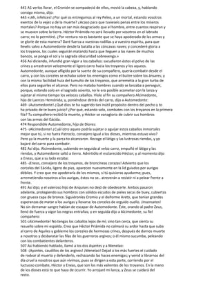 441 A1 verlos llorar, el Cronión se compadeció de ellos, movió la cabeza, y, hablando
consigo mismo, dijo:
443 «¡Ah, infelices! ¿Por qué os entregamos al rey Peleo, a un mortal, estando vosotros
exentos de la vejez y de la muerte? ¿Acaso para que tuvieseis penas entre los míseros
mortales? Porque no hay un ser más desgraciado que el hombre, entre cuantos respiran y
se mueven sobre la tierra. Héctor Priámida no será llevado por vosotros en el labrado
carro; no lo permitiré. ¿Por ventura no es bastante que se haya apoderado de las armas y
se gloríe de esta manera? Daré fuerza a vuestras rodillas y a vuestro espíritu, para que
llevéis salvo a Automedonte desde la batalla a las cóncavas naves; y concederé gloria a
los troyanos, los cuales seguirán matando hasta que lleguen a las naves de muchos
bancos, se ponga el sol y la sagrada obscuridad sobrevenga.»
456 Así diciendo, infundió gran vigor a los caballos: sacudieron éstos el polvo de las
crines y arrastraron velozmente el ligero carro hacia los troyanos y los aqueos.
Automedonte, aunque afligido por la suerte de su compañero, quería combatir desde el
carro, y con los corceles se echaba sobre los enemigos como el buitre sobre los ánsares; y
con la misma facilidad huía del tumulto de los troyanos, que arremetía a la gran turba de
ellos para seguirles el alcance. Pero no mataba hombres cuando se lanzaba a perseguir,
porque, estando solo en el sagrado asiento, no le era posible acometer con la lanza y
sujetar al mismo tiempo los veloces caballos. Viole al fin su compañero Alcimedonte,
hijo de Laerces Hemónida; y, poniéndose detrás del carro, dijo a Automedonte:
469 -¡Automedonte! ¿Qué dios te ha sugerido tan inútil propósito dentro del pecho y to
ha privado de te buen juicio? ¿Por qué, estando solo, combates con los troyanos en la primera
fila? Tu compañero recibió la muerte, y Héctor se vanagloria de cubrir sus hombros
con las armas del Eácida.
474 Respondióle Automedonte, hijo de Diores:
475 -¡Alcimedonte! ¿Cuál otro aqueo podría sujetar o aguijar estos caballos inmortales
mejor que tú, si no fuera Patroclo, consejero igual a los dioses, mientras estuvo vivo?
Pero ya la muerte y la parca to alcanzaron. Recoge el látigo y las lustrosas riendas, y yo
bajaré del carro para combatir.
481 Así dijo. Alcimedonte, subiendo en seguida al veloz carro, empuñó el látigo y las
riendas, y Automedonte saltó a tierra. Advirtiólo el esclarecido Héctor; y al momento dijo
a Eneas, que a su lado estaba:
485 -¡Eneas, consejero de los troyanos, de broncíneas corazas! Advierto que los
corceles del Eácida, ligero de pies, aparecen nuevamente en la lid guiados por aurigas
débiles. Y creo que me apoderaría de los mismos, si tú quisieras ayudarme; pues,
arremetiendo nosotros a los aurigas, éstos no se.. atreverán a resistir ni a pelear frente a
frente.
491 Así dijo; y el valeroso hijo de Anquises no dejó de obedecerle. Ambos pasaron
adelante, protegiendo sus hombros con sólidos escudos de pieles secas de buey, cubiertas
con gruesa capa de bronce. Siguiéronles Cromio y el deiforme Areto, que tenían grandes
esperanzas de matar a los aurigas y llevarse los corceles de erguido cuello. ¡Insensatos!
No sin derramar sangre habían de escapar de Automedonte. Éste, orando al padre Zeus,
llenó de fuerza y vigor las negras entrañas; y en seguida dijo a Alcimedonte, su fiel
compañero:
501-¡Alcimedonte! No tengas los caballos lejos de mí; sino tan cerca, que sienta su
resuello sobre mi espalda. Creo que Héctor Priámida no calmará su ardor hasta que suba
al carro de Aquiles y gobierne los corceles de hermosas crines, después de darnos muerte
a nosotros y desbaratar las filas de los guerreros argivos; o él mismo sucumba, peleando
con los combatientes delanteros.
507 Así habiendo hablado, llamó a los dos Ayantes y a Menelao:
508 -¡Ayantes, caudillos de los argivos! ¡Menelao! Dejad a los más fuertes el cuidado
de rodear al muerto y defenderlo, rechazando las haces enemigas; y venid a librarnos del
día cruel a nosotros que aún vivimos, pues se dirigen a esta parte, corriendo por el
luctuoso combate, Héctor y Eneas, que son los más valientes de los troyanos. En la mano
de los dioses está to que haya de ocurrir. Yo arrojaré mi lanza, y Zeus se cuidará del
resto.
 