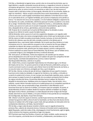 516 Dijo; y, blandiendo la ingente lanza, acertó a dar en el escudo liso de Areto, que no
logró detener a aquélla: atravesólo la punta de bronce, y rasgando el cinturón se clavó en
el empeine del guerrero. Como un joven hiere con afilada segur a un buey montaraz por
detrás de las astas, le corta el nervio y el animal da un salto y cae, de esta manera el
troyano saltó y cayó boca arriba y la lanza aguda, vibrando aún en sus entrañas, dejóle sin
vigor los miembros.- Héctor arrojó la reluciente lanza contra Automedonte, pero éste,
como la viera venir, evitó el golpe inclinándose hacia adelante: la fornida lanza se clavó
en el suelo detrás de él, y el regatón temblaba; pero pronto la impetuosa arma perdió su
fuerza. Y se atacaron de cerca con las espadas, si no les hubiesen obligado a separarse los
dos Ayantes; los cuales, enardecidos, abriéronse paso por la turba y acudieron a las voces
de su amigo. Temiéronlos Héctor, Eneas y el deiforme Cromio, y, retrocediendo, dejaron
a Areto, que yacía en el suelo con el corazón traspasado. Automedonte, igual al veloz
Ares, despojóle de las armas y, gloriándose, pronunció estas palabras:
538 -El pesar de mi corazón por la muerte del Menecíada se ha aliviado un poco;
aunque le es inferior el varón a quien he dado muerte.
540 Así diciendo, tomó y puso en el carro los sangrientos despojos; y en seguida subió
al mismo, con los pies y las manos ensangrentados como el león que ha devorado un toro.
543 De nuevo se trabó una pelea encarnizada, funesta, luctuosa, en torno de Patroclo.
Excitó la lid a Atenea, que vino del cielo, enviada a socorrer a los dánaos por el
largovidente Zeus, cuya mente había cambiado. De la suerte que Zeus tiende en el cielo
el purpúreo arco iris, como señal de una guerra o de un invierno tan frío que obliga a
suspender las labores del campo y entristece a los rebaños, de este modo la diosa,
envuelta en purpúrea nube, penetró por las tropas aqueas y animó a cada guerrero.
Primero enderezó sus pasos hacia el fuerte Menelao, hijo de Atreo, que se hallaba cerca;
y, tomando la figura y voz infatigable de Fénix, le exhortó diciendo:
556 -Sería para ti, oh Menelao, motivo de vergüenza y de oprobio que los veloces
perros despedazaran cerca del muro de Troya el cadáver de quien fue compañero fiel del
ilustre Aquiles. ¡Combate denodadamente y anima a todo el ejército!
56o Respondióle Menelao, valiente en la pelea:
561 -¡Padre Fénix, anciano respetable! Ojalá Atenea me infundiese vigor y me librase
del ímpetu de los tiros. Yo quisiera ponerme al lado de Patroclo y defenderlo, porque su
muerte conmovió mucho mi corazón; pero Héctor tiene la terrible fuerza de una llama, y
no cesa de matar con el bronce, protegido por Zeus, que le da gloria.
567 Así dijo. Atenea, la diosa de ojos de lechuza, holgándose de que aquél la invocara
la primera entre todas las deidades, le vigorizó los hombros y las rodillas, a infundió en
su pecho la audacia de la mosca, la cual, aunque sea ahuyentada repetidas veces, vuelve a
picar porque la sangre humana le es agradable; de una audacia semejante llenó la diosa
las negras entrañas del héroe. Encaminóse Menelao hacia el cadáver de Patroclo y
despidió la reluciente lanza. Hallábase entre los troyanos Podes, hijo de Eetión, rico y
valiente, a quien Héctor honraba mucho en la ciudad porque era su compañero querido en
los festines; a éste, que ya emprendía la fuga, atravesólo el rubio Menelao con la
broncínea lanza que se clavó en el ceñidor, y el troyano cayó con estrépito. A1 punto, el
Atrida Menelao arrastró el cadáver desde los troyanos adonde se hallaban sus amigos.
582 Apolo incitó a Héctor, poniéndose a su lado después de tomar la figura de Fénope
Asíada; éste tenía la casa en Abides, y era para el héroe el más querido de sus huéspedes.
Así transfigurado, dijo Apolo, el que hiere de lejos:
586 -¡Héctor! ¿Cuál otro aqueo te temerá, cuando huyes temeroso ante Menelao, que
siempre fue guerrero débil y ahora él solo ha levantado y se lleva fuera del alcance de los
troyanos el cadáver de tu fiel amigo a quien mató, del que peleaba con denuedo entre los
combatientes delanteros, de Podes, hijo de Eetión?
591 Así dijo, y negra nube de pesar envolvió a Héctor, que en seguida atravesó las
primeras filas, cubierto de reluciente bronce. Entonces el Cronida tomó la esplendorosa
égida floqueada, cubrió de nubes el Ida, relampagueó y tronó fuertemente, agitó la égida,
y die la victoria a los troyanos, poniendo en fuga a los aqueos.
597 El primero que huyó fue Penéleo, el beocio, per haber recibido, vuelto siempre de
cara a los troyanos, una herida leve en el hombre; y Polidamante, acercándose a él, le
 