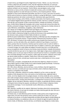 arrojó la lanza, que desgarró la piel y llegó hasta el hueso.- Héctor, a su vez, hirió en la
muñeca y dejó fuera de combate a Leito, hijo del magnánimo Alectrión; el cual huyó
espantado y mirando en torno suyo, porque ya no esperaba que con la lanza en la mano
pudiese combatir con los troyanos.- Contra Héctor, que perseguía a Leito, arrojó
Idomeneo su lanza y le dio un bote en el peto de la coraza, junto a la tetilla; pero
rompióse aquélla en la unión del asta con el hierro; y los troyanos gritaron. Héctor
despidió su lama contra Idomeneo Deucálida, que iba en un carro; y por poco no acertó a
herirlo; pero el bronce se clavó en Cérano, escudero y auriga de Meriones, a quien acompañaba
desde que partieron de la bien construida Licto. Idomeneo salió aquel día de las
corvas naves al campo, como infante; y hubiera procurado a los troyanos un gran triunfo,
si no hubiese llegado Cérano guiando los veloces corceles: éste fue su salvador, porque le
libró del día cruel al perder la vida a manos de Héctor, matador de hombres. A Cérano,
pues, hirióle Héctor debajo de la quijada y de la oreja: la punta de la lanza hizo saltar los
dientes y atravesó la lengua. El guerrero cayó del carro, y dejó que las riendas vinieran al
suelo. Meriones, inclinándose, recogiólas, y dijo a Idomeneo:
622 -Aquija con el látigo los caballos hasta que llegues a las veleras naves; pues ya tú
mismo conoces que no serán los aqueos quienes alcancen la victoria.
624 Así habló; a Idomeneo fustigó los corceles de hermosas crines, guiándolos hacia
las cóncavas naves, porque el temor había entrado en su corazón.
626 No les pasó inadvertido al magnánimo Ayante y a Menelao que Zeus otorgaba a los
troyanos la inconstante victoria. Y el gran Ayante Telamonio fue el primero en decir:
629 -¡Oh dioses! Ya hasta el más simple conocería que el padre Zeus favorece a los
troyanos. Los tiros de todos ellos, sea cobarde o valiente el que dispara, no yerran el
blanco, porque Zeus los encamina; mientras que los nuestros caen al suelo sin dañar a
nadie. Ea, pensemos cómo nos será más fácil sacar el cadáver y volvernos, para regocijar
a nuestros amigos; los cuales deben de atligirse mirando hacia acá, y sin duda piensan
que ya no podemos resistir la fuerza y las invictas manes de Héctor, matador de hombres,
y pronto tendremos que caer en las negras naves. Ojalá algún amigo avisara rápidamente
al Pelida, pues no creo que sepa la infausta nueva de que ha muerto su compañero amado.
Pero no puedo distinguir entre los aqueos a nadie capaz de hacerlo, cubiertos como están
por densa niebla hombres y caballos. ¡Padre Zeus! ¡Libra de la espesa niebla a los
aqueos, serena el cielo, concede que nuestros ojos vean, y destrúyenos en la luz, ya que
así te place!
648 Así dijo; y el padre, compadecido de verle derramar lágrimas, disipó en el acto la
obscuridad y apartó la niebla. Brilló el sol y toda la batalla quedó alumbrada. Y entonces
dijo Ayante a Menelao, valiente en la pelea:
651 -Mira ahora, Menelao, alumno de Zeus, si ves a Antíloco, hijo del magnánimo
Néstor, vivo aún; y envíale para que vaya corriendo a decir al belicoso Aquiles que ha
muerto su compañero más amado.
655 Así dijo; y Menelao, valiente en la pelea, obedeció y se fue, como se aleja del
establo un león después de irritar a los canes y a los hombres que, vigilando toda la
noche, no le han dejado comer los pingües bueyes -el animal, ávido de carne, acomete,
pero nada consigue porque audaces manos le arrojan muchos venablos y teas encendidas
que le hacen temer, aunque está enfurecido-; y al despuntar la aurora se va con el corazón
atligido: de tan mala gana, Menelao, valiente en la pelea, se apartaba de Patroclo, porque
sentía gran temor de que los aqueos, vencidos por el fuerte miedo, lo dejaran y fuera
presa de los enemigos. Y se lo recomendó mucho a Meriones y a los Ayantes,
diciéndoles:
669 -¡Ayantes, caudillos de los argivos! ¡Meriones! Acordaos ahora de la mansedumbre
del mísero Patroclo, el cual supo ser amable con todos mientras gozó de vida. Pero ya la
muerte y la parca le alcanzaron.
673 Dicho esto, el rubio Menelao partió mirando a todas partes como el águila (el ave,
según dicen, de vista más perspicaz entre cuantas vuelan por el cielo), a la cual, aun
estando en las alturas, no le pasa inadvertida una liebre de pies ligeros echada debajo de
un arbusto frondoso, y se abalanza a ella y en un instante la coge y le quita la vida; del
mismo modo, oh Menelao, alumno de Zeus, tus brillantes ojos dirigíanse a todos lados,
 