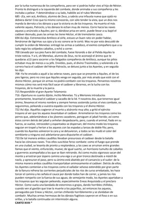 por la turba numerosa de los compañeros, para ver si podrías hallar vivo al hijo de Néstor.
Pronto le distinguió a la izquierda del combate, donde animaba a sus compañeros y les
incitaba a pelear. Y deteniéndose a su lado, hablóle así el rubio Menelao:
685 -¡Ea, ven acá, Antíloco, alumno de Zeus, y sabrás una infausta nueva que ojalá no
debiera darte! Creo que tú mismo conocerás, con sólo tender la vista, que un dios nos
manda la derrota a los dánaos y que la victoria es de los troyanos. Ha muerto el más
valiente aqueo, Patroclo, y los dánaos le echan muy de menos. Corre hacia las naves
aqueas y anúncialo a Aquiles; por si, dándose prisa en venir, puede llevar a su bajel el
cadáver desnudo, pues las armas las tiene Héctor, el de tremolante casco.
694 Así dijo. Estremecióse Antíloco al oírle, estuvo un buen rato sin poder hablar,
llenáronse de lágrimas sus ojos y la voz sonora se le cortó. Mas no por esto descuidó de
cumplir la orden de Menelao: entregó las armas a Laódoco, el eximio compañero que a su
lado regía los solípedos caballos, y echó a correr.
700 Llevado por sus pies fuera del combate, fuese llorando a dar al Pelida Aquiles la
triste noticia. Y a ti, oh Menelao, alumno de Zeus, no te aconsejó el ánimo que te
quedaras a11í para socorrer a los fatigados compañeros de Antíloco, aunque los pilios
echaban muy de menos a su jefe. Envióles, pues, el divino Trasimedes; y volviendo a la
carrera hacia el cadáver del héroe Patroclo, se detuvo junto a los Ayantes, y en seguida
les dijo:
708 -Ya he enviado a aquél a las veleras naves, para que se presente a Aquiles, el de los
pies ligeros; pero no creo que Aquiles venga en seguida, por más airado que esté con el
divino Héctor, porque sin armas no podrá combatir con los troyanos. Pensemos nosotros
mismos cómo nos será más fácil sacar el cadáver y librarnos, en la lucha con los
troyanos, de la muerte y la parca.
715 Respondióle el gran Ayante Telamonio:
716 -Oportuno es cuanto dijiste, ínclito Menelao. Tú y Meriones introducíos
prontamente, levantad el cadáver y sacadlo de la lid. Y nosotros dos, que tenernos igual
ánimo, llevamos el mismo nombre y siempre hemos sostenido juntos el vivo combate, os
seguiremos, peleando a vuestra espalda con los troyanos y el divino Héctor.
722 Así dijo. Aquéllos cogieron al muerto y alzáronlo muy alto; y gritó el ejército
troyano al ver que los aqueos levantaban el cadáver. Arremetieron los troyanos como los
perros que, adelantándose a los jóvenes cazadores, persiguen al jabalí herido; así como
éstos corren detrás del jabalí y anhelan despedazarlo, pero, cuando el animal, fiado en su
fuerza, se vuelve, retroceden y espantados se dispersan; del mismo modo los troyanos
seguían en tropel y herían a los aqueos con las espadas y lanzas de doble filo; pero,
cuando los Ayantes volvieron la cara y se detuvieron, a todos se les mudó el color del
semblante y ninguno osó adelantarse para disputarles el cadáver.
733 De tal manera ambos caudillos llevaban presurosos el cadáver desde la batalla
hacia las cóncavas naves. Tras ellos suscitóse feroz combate: como el fuego que prende
en una ciudad, se levanta de pronto y resplandece, y las caws se arruinan entre grandes
llamas que el viento, enfurecido, mueve; de igual suerte, un horrísono tumulto de caballos
y guerreros acompañaba a los que se iban retirando. Así como mulos vigorosos sacan del
monte y arrastran por áspero camino una viga o un gran tronco destinado a mástil de
navío, y apresuran el paso, pero su ánimo está abatido por el cansancio y el sudor: de la
misma manera ambos caudillos transportaban animosamente el cadáver. Detrás de ellos,
los Ayantes contenían a los troyanos como el valladar selvoso extendido por gran parte
de la llanura refrena las corrientes perjudiciales de los ríos de curso arrebatado, les hace
torcer el camino y les señala el cauce por donde todos han de correr, y jamás los ríos
pueden romperlo con la fuerza de sus aguas; de semejante modo, los Ayantes apartaban a
los troyanos que les seguían peleando, especialmente Eneas Anquisíada y el preclaro
Héctor. Como vuela una bandada de estorninos o grajos, dando horribles chillidos,
cuando ven al gavilán que trae la muerte a los pajarillos, así entonces los aqueos,
perseguidos por Eneas y Héctor, corrían chillando horriblemente y se olvidaban de
combatir. Muchas armas hermosas de los dánaos fugitivos cayeron en el foso o en sus
orillas, y la batalla continuaba sin intermisión alguna.
CANTO XVIII *
 