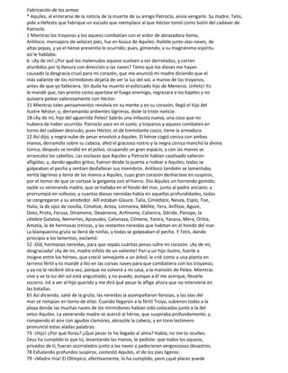 Fabricación de las armas
* Aquiles, al enterarse de la noticia de la muerte de su amigo Patroclo, ansía vengarlo. Su madre, Tetis,
pide a Hefesto que fabrique un escudo que reemplace al que Héctor tomó como botín del cadáver de
Patroclo.
1 Mientras los troyanos y los aqueos combatían con el ardor de abrasadora llama,
Antíloco, mensajero de veloces pies, fue en busca de Aquiles. Hallóle junto alas naves, de
altas popas, y ya el héroe presentía lo ocurrido; pues, gimiendo, a su magnánimo espíritu
así le hablaba:
6 -¡Ay de mí! ¿Por qué los melenudos aqueos vuelven a ser derrotados, y corren
aturdidos por la llanura con dirección a las naves? Temo que los dioses me hayan
causado la desgracia cruel para mi corazón, que me anunció mi madre diciendo que el
más valiente de los mirmidones dejaría de ver la luz del sol, a manos de los troyanos,
antes de que yo falleciera. Sin duda ha muerto el esforzado hijo de Menecio. ¡Infeliz! Yo
le mandé que, tan pronto como apartase el fuego enemigo, regresara a los bajeles y no
quisiera pelear valerosamente con Héctor.
15 Mientras tales pensamientos revolvía en su mente y en su corazón, llegó el hijo del
ilustre Néstor; y, derramando ardientes lágrimas, diole la triste noticia:
18-¡Ay de mí, hijo del aguerrido Peleo! Sabrás una infausta nueva, una cosa que no
hubiera de haber ocurrido. Patroclo yace en el suelo, y troyanos y aqueos combaten en
torno del cadáver desnudo, pues Héctor, el de tremolante casco, tiene la armadura.
22 Así dijo; y negra nube de pesar envolvió a Aquiles. El héroe cogió ceniza con ambas
manos, derramóla sobre su cabeza, afeó el gracioso rostro y la negra ceniza manchó la divina
túnica; después se tendió en el polvo, ocupando un gran espacio, y con las manos se
arrancaba los cabellos. Las esclavas que Aquiles y Patroclo habían cautivado salieron
afligidas; y, dando agudos gritos, fueron desde la puerta a rodear a Aquiles; todas se
golpeaban el pecho y sentían desfallecer sus miembros. Antíloco también se lamentaba,
vertía lágrimas y tenía de las manos a Aquiles, cuyo gran corazón deshacíase en suspiros,
por el temor de que se cortase la garganta con el hierro. Dio Aquiles un horrendo gemido;
oyóle su veneranda madre, que se hallaba en el fondo del mar, junto al padre anciano, y
prorrumpió en sollozos; y cuantas diosas nereidas había en aquellas profundidades, todas
se congregaron a su alrededor. Allí estaban Glauce, Talía, Cimódoce, Nesea, Espío, Toe,
Halia, la de ojos de novilla, Cimótoe, Actea, Limnorea, Mélite, Yera, Anfítoe, Ágave,
Doto, Proto, Ferusa, Dinámene, Dexámene, Anfínome, Calianira, Dóride, Pánope, la
célebre Galatea, Nemertes, Apseudes, Calianasa, Clímene, Yanira, Yanasa, Mera, Oritía,
Amatía, la de hermosas trenzas, y las restantes nereidas que habitan en el hondo del mar.
La blanquecina gruta se llenó de ninfas, y todas se golpeaban el pecho. Y Tetis, dando
principio a los lamentos, exclamó:
52 -Oíd, hermanas nereidas, para que sepáis cuántas penas sufre mi corazón. ¡Ay de mí,
desgraciada! ¡Ay de mí, madre infeliz de un valiente! Parí a un hijo ilustre, fuerte a
insigne entre los héroes, que creció semejante a un árbol; le crié como a una planta en
terreno fértil y to mandé a Ilio en las corvas naves para que combatiera con los troyanos;
y ya no le recibiré otra vez, porque no volverá a mi casa, a la mansión de Peleo. Mientras
vive y ve la luz del sol está angustiado, y no puedo, aunque a él me acerque, llevarle
socorro. Iré a ver al hijo querido y me dirá qué pesar le aflige ahora que no interviene en
las batallas.
65 Así diciendo, salió de la gruta; las nereidas la acompañaron llorosas, y las olas del
mar se rompían en torno de ellas. Cuando llegaron a la fértil Troya, subieron todas a la
playa donde las muchas naves de los mirmidones habían sido colocadas junto a la del
veloz Aquiles. La veneranda madre se acercó al héroe, que suspiraba profundamente; y,
rompiendo el aire con agudos clamores, abrazóle la cabeza, y en tono lastimero
pronunció estas aladas palabras:
73 -¡Hijo! ¿Por qué lloras? ¿Qué pesar te ha llegado al alma? Habla; no me to ocultes.
Zeus ha cumplido lo que tú, levantando las manos, le pediste: que todos los aqueos,
privados de ti, fueran acorralados junto a las naves y padecieran vergonzosos desastres.
78 Exhalando profundos suspiros, contestó Aquiles, el de los pies ligeros:
79 -¡Madre mía! El Olímpico, efectivamente, lo ha cumplido; pero ¿qué placer puede
 