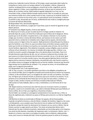 producirme, habiendo muerto Patroclo, el fiel amigo a quien apreciaba sobre todos los
compañeros y tanto como a mi propia cabeza? Lo he perdido, y Héctor, después de
matarlo, le despojó de las armas prodigiosas, encanto de la vista, magníficas, que los
dioses regalaron a Peleo, como espléndido presente, el día en que lo colocaron en el
tálamo de un hombre mortal. Ojalá hubieras seguido habitando en el mar con las
inmortales ninfas, y Peleo hubiese tomado esposa mortal. Mas no sucedió así, para que
sea inmenso el dolor de tu alma cuando muera tu hijo, a quien ya no recibirás vuelto a la
patria, pues mi ánimo no me incita a vivir, ni a permanecer entre los hombres, si Héctor
no pierde la vida, atravesado por mi lanza, recibiendo de este modo la condigna pena por
la muerte de Patroclo Menecíada.
94 Respondióle Tetis, derramando lágrimas:
95 -Breve será tu existencia, a juzgar por lo que dices, pues la muerte te aguarda así que
Héctor perezca.
97 Contestó muy afligido Aquiles, el de los pies ligeros:
9e -Muera yo en el acto, ya que no pude socorrer al amigo cuando lo mataron: ha
perecido lejos de su país y sin tenerme al lado para que le librara de la desgracia. Ahora,
puesto que no he de volver a la patria tierra, ni he salvado a Patroclo ni a los muchos
amigos que murieron a manos del divino Héctor, permanezco en las naves cual inútil
peso de la tierra, siendo tal en la batalla como ninguno de los aqueos, de broncíneas
corazas, pues en el ágora otros me superan. Ojalá pereciera la discordia para los dioses y
para los hombres, y con ella la ira, que encruelece hasta al hombre sensato cuando más
dulce que la miel se introduce en el pecho y va creciendo como el humo. Así me irritó el
rey de hombres, Agamenón. Pero dejemos to pasado, aunque afligidos, pues es preciso
refrenar el furor del pecho. Iré a buscar al matador del amigo querido, a Héctor; y yo
recibiré la muerte cuando lo dispongan Zeus y los demás dioses inmortales. Pues ni el
fornido Heracies pudo librarse de ella, con ser carísimo al soberano Zeus Cronida, sino
que la parca y la cólera funesta de Hera le hicieron sucumbir. Así yo, si he de tener igual
muerte, yaceré en la tumba cuando muera; mas ahora ganaré gloriosa fama y haré que
algunas de las matronas troyanas o dardanias, de profundo seno, den fuertes suspiros y
con ambas manos se enjuguen las lágrimas de sus tiernas mejillas. Conozcan que durante
largo tiempo me he abstenido de combatir. Y tú, aunque me ames, no me prohíbas que
pelee, que no lograrás persuadirme.
127 Respondióle Tetis, la de argénteos pies:
128 -Sí, hijo, es justo, y no puede reprobarse que libres a los afligidos compañeros de
una muerte terrible; pero to magnífica armadura de luciente bronce la tienen los troyanos,
y Héctor, el de tremolante casco, se vanagloria de cubrir con ella sus hombros. Con todo
eso, me figuro que no durará mucho su jactancia, pues ya la muerte se le avecina. Tú no
penetres en la contienda de Ares hasta que con tus ojos me veas volver; y mañana, al
romper el alba, vendré a traerte una hermosa armadura fabricada por Hefesto.
138 Cuando así hubo hablado, dejó a su hijo; y volviéndose a sus hermanas de la mar,
les dijo:
140 -Bajad vosotras al anchuroso seno del mar para ver al anciano marino y el palacio
del padre, a quien se lo contaréis todo; y yo subiré al elevado Olimpo para que Hefesto, el
ilustre artífice, dé a mi hijo una magnífica y reluciente armadura.
14s Así habló. Las nereidas se sumergieron prestamente en las olas del mar, y Tetis, la
diosa de argénteos pies, enderezó sus pasos al Olimpo para procurar a su hijo las magníficas
armas.
148 Mientras la diosa se encaminaba al Olimpo, los aqueos, de hermosas grebas,
huyendo con gritería inmensa a vista de Héctor, matador de hombres, llegaron a las naves
y al Helesponto; y ya no podían sacar fuera de los tiros el cadáver de Patroclo, escudero
de Aquiles, porque de nuevo los alcanzaron los troyanos con sus carros y Héctor, hijo de
Príamo, que por su vigor parecía una llama. Tres veces el esclarecido Héctor asió a
Patroclo por los pies a intentó arrastrarlo, exhortando con horrendos gritos a los troyanos;
tres veces los dos Ayantes, revestidos de impetuoso valor, le rechazaron. Héctor, conEste
fiando en su fuerza, unas veces se arrojaba a la pelea, otras se detenía y daba grandes
voces, pero nunca se retiraba del todo. Como los pastores pasan la noche en el campo y
 