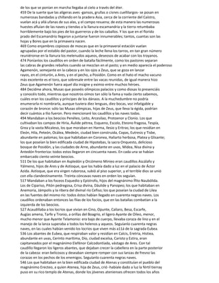 de los que se ponían en marcha llegaba al cielo a través del éter.
459 De la suerte que las alígeras aves -gansos, grullas o cisnes cuellilargos- se posan en
numerosas bandadas y chillando en la pradera Asia, cerca de la corriente del Caístro,
vuelan acá y allá ufanas de sus alas, y el campo resuena; de esta manera las numerosas
huestes afluían de las naves y tiendas a la llanura escamandria y la tierra retumbaba
horriblemente bajo los pies de los guerreros y de los caballos. Y los que en el florido
prado del Escamandrio llegaron a juntarse fueron innumerables; tantos, cuantas son las
hojas y Bores que en la primavera nacen.
469 Como enjambres copiosos de moscas que en la primaveral estación vuelan
agrupadas por el establo del pastor, cuando la leche llena los tarros, en tan gran número
reuniéronse en la llanura los melenudos aqueos, deseosos de acabar con los troyanos.
474 Poníanlos los caudillos en orden de batalla fácilmente, como los pastores separan
las cabras de grandes rebaños cuando se mezclan en el pasto; y en medio aparecía el poderoso
Agamenón, semejante en la cabeza y en los ojos a Zeus, que se goza en lanzar
rayos, en el cinturón, a Ares, y en el pecho, a Posidón. Como en el hato el macho vacuno
más excelente es el toro, que sobresale entre las vacas reunidas, de igual manera hizo
Zeus que Agamenón fuera aquel día insigne y eximio entre muchos héroes.
484 Decidme ahora, Musas que poseéis olímpicos palacios y como diosas lo presenciáis
y conocéis todo, mientras que nosotros oímos tan sólo la fama y nada cierto sabemos,
cuáles eran los caudillos y príncipes de los dánaos. A la muchedumbre no podría
enumerarla ni nombrarla, aunque tuviera diez lenguas, diez bocas, voz infatigable y
corazón de bronce: sólo las Musas olímpicas, hijas de Zeus, que lleva la égida, podrían
decir cuántos a Ilio fueron. Pero mencionaré los caudillos y las naves todas.
494 Mandaban a los beocios Penéleo, Leito, Arcesilao, Protoenor y Clonio. Los que
cultivaban los campos de Hiria, Áulide pétrea, Esqueno, Escolo, Eteono fragosa, Tespía,
Grea y la vasta Micaleso, los que moraban en Harma, Ilesio y Eritras; los que residían en
Eleón, Hila, Peteón, Ocálea, Medeón, ciudad bien construida, Copas, Eutresis y Tisbe,
abundante en palomas; los que habítaban en Coronea, Haliarto herbosa, Platea y Glisante;
los que poseían la bien edificada ciudad de Hipotebas, la sacra Onquesto, delicioso
bosque de Posidón, y las ciudades de Arne, abundante en uvas, Midea, Nisa divina y
Antedón fronteriza: todos estos llegaron en cincuenta naves. En cada una se habían
embarcado ciento veinte beocios.
511 De los que habitaban en Aspledón y Orcómeno Minieo eran caudillos Ascálafo y
Yálmeno, hijos de Ares y de Astíoque, que los había dado a luz en el palacio de Áctor
Azida. Astíoque, que era virgen ruborosa, subió al piso superior, y el terrible dios se unió
con ella clandestinamente. Treinta cóncavas naves en orden los seguían.
517 Mandaban a los foceos Esquedio y Epístrofo, hijos del magnánimo Ífito Naubólida.
Los de Cipariso, Pitón pedregosa, Crisa divina, Dáulide y Panopeo; los que habitaban en
Anemoria, Jámpolis y la ribera del divinal río Cefiso; los que poseían la ciudad de Lilea
en las fuentes del mismo río: todos éstos habían llegado en cuarenta negras naves. Los
caudillos ordenaban entonces las filas de los focios, que en las batallas combatían a la
izquierda de los beocios.
527 Acaudillaba a los locrios que vivían en Cino, Opunte, Calíaro, Besa, Escarfe,
Augías amena, Tarfe y Tronio, a orillas del Boagrio, el ligero Ayante de Oileo, menor,
mucho menor que Ayante Telamonio: era bajo de cuerpo, llevaba coraza de lino y en el
manejo de la lanza superaba a todos los helenos y aqueos. Seguíanlo cuarenta negras
naves, en las cuales habían venido los locrios que viven más a11á de la sagrada Eubea.
536 Los abantes de Eubea, que respiraban valor y residían en Calcis, Eretria, Histiea,
abundante en uvas, Cerinto marítima, Dío, ciudad excelsa, Caristo y Estira, eran
capitaneados por el magnánimo Elefénor Calcodontíada, vástago de Ares. Con tal
caudillo llegaron los ligeros abantes, que dejaban crecer la cabellera en la parte posterior
de la cabeza: eran belicosos y deseaban siempre romper con sus lanzas de fresno las
corazas en los pechos de los enemigos. Seguíanlo cuarenta negras naves.
546 Los que habitaban en la bien edificada ciudad de Atenas y constituían el pueblo del
magnánimo Erecteo, a quien Atenea, hija de Zeus, crió -habíale dado a luz la fértil tierray
puso en su rico templo de Atenas, donde los jóvenes atenienses ofrecen todos los años
 