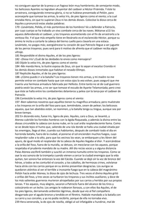 no consiguen apartar de la presa a un fogoso león muy hambriento; de semejante modo,
los belicosos Ayantes no lograban ahuyentar del cadáver a Héctor Priámida. Y éste to
arrastrara, consiguiendo inmensa gloria, si no se hubiese presentado al Pelión, para
aconsejarle que tomase las armas, la veloz Iris, de pies ligeros como el viento; a la cual
enviaba Hera, sin que to supieran Zeus ni los demás dioses. Colocóse la diosa cerca de
Aquiles y pronunció estas aladas palabras:
170 -¡Levántate, Pelida, el más portentoso de los hombres! Ve a defender a Patroclo,
por cuyo cuerpo se ha trabado un vivo combate cerca de las naves. Mátanse a11í los
aqueos defendiendo el cadáver, y los troyanos acometiendo con el fin de arrastrarlo a la
ventosa Ilio. Y el que más empeño tiene en llevárselo es el esclarecido Héctor, porque su
ánimo le incita a cortarle la cabeza del tierno cuello para clavarla en una estaca.
Levántate, no yazgas más; avergüéncese tu corazón de que Patroclo llegue a ser juguete
de los perros troyanos; pues será para ti motivo de afrenta que el cadáver reciba algún
ultraje.
181 Respondióle el divino Aquiles, el de los pies ligeros:
182 -¡Diosa Iris! ¿Cuál de las deidades te envía como mensajera?
183 Díjole la veloz Iris, de pies ligeros como el viento:
184 -Me manda Hera, la ilustre esposa de Zeus, sin que lo sepan el excelso Cronida ni
los demás dioses inmortales que habitan el nevado Olimpo.
187 Replicóle Aquiles, el de los pies ligeros:
188 -¿Cómo puedo ir a la batalla? Los troyanos tienen mis armas, y mi madre no me
permite entrar en combate hasta que con estos ojos la vea volver, pues aseguró que me
traería una hermosa armadura fabricada por Hefesto. Entre tanto no sé de cuál guerrero
podría vestir las armas, a no ser que tomase el escudo de Ayante Telamoníada; pero creo
que éste se halla entre los combatientes delanteros y pelea con la lanza por el cadáver de
Patroclo.
196 Contestóle la veloz Iris, de pies ligeros como el viento:
197 -Bien sabemos nosotros que aquéllos tienen tu magnífica armadura; pero muéstrate
a los troyanos en la orilla del foso para que, temiéndote, cesen de pelear; los belicosos
aqueos, que tan abatidos están, se reanimen, y la batalla tenga su tregua, aunque sea por
breve tiempo.
202 En diciendo esto, fuese Iris, ligera de pies. Aquiles, caro a Zeus, se levantó, y
Atenea cubrióle los fornidos hombros con la égida floqueada, y además la divina entre las
diosas circundóle la cabeza con áurea nube, en la cual ardía resplandeciente llama. Como
se ve desde lejos el humo que, saliendo de una isla donde se halla una ciudad sitiada por
los enemigos, llega al éter, cuando sus habitantes, después de combatir todo el día en
horrenda batalla, fuera de la ciudad, al ponerse el sol encienden muchos fuegos, cuyo
resplandor sube a to alto, para que los vecinos los vean, se embarquen y les libren del
apuro, de igual modo el resplandor de la cabeza de Aquiles llegaba al éter. Y acercándose
a la orilla del foso, fuera de la muralla, se detuvo, sin mezclarse con los aqueos, porque
respetaba el prudente mandato de su madre. Allí dio recias voces y a alguna distancia
Palas Atenea vocifer6 también y suscitó un inmenso tumulto entre los troyanos. Como se
oye la voz sonora de la trompeta cuando vienen a cercar la ciudad enemigos que la vida
quitan, tan sonora fue entonces la voz del Eácida. Cuando se dejó oír la voz de bronce del
héroe, a todos se les conturbó el corazón, y los caballos, de hermosas crines, volvíanse
hacia atrás con los carros porque en su ánimo presentían desgracias. Los aurigas se
quedaron atónitos al ver el terrible a incesante fuego que en la cabeza del magnánimo
Pelión hacía arder Atenea, la diosa de ojos de lechuza. Tres veces el divino Aquiles gritó
a orillas del foso, y tres veces se turbaron los troyanos y sus ínclitos auxiliares; y doce de
los más valientes guerreros murieron atropellados por sus carros y heridos por sus propias
lanzas. Y los aqueos, muy alegres, sacaron a Patroclo fuera del alcance de los tiros y
colocáronlo en un lecho. Los amigos le rodearon llorosos, y con ellos iba Aquiles, el de
los pies ligeros, derramando ardientes lágrimas, desde que vio al fiel compañero
desgarrado por el agudo bronce y tendido en el féretro. Habíale mandado a la batalla con
su carro y sus corceles, y ya no podía recibirlo, porque de ella no tornaba vivo.
239 Hera veneranda, la de ojos de novilla, obligó al sol infatigable a hundirse, mal de
 