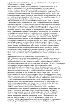 su grado, en la corriente del Océano. Y una vez puesto, los divinos aqueos suspendieron
la enconada pelea y el general combate.
243 Los troyanos, por su parte, retirándose de la dura contienda, desuncieron de los
carros los veloces corceles y se reunieron en el ágora antes de preparar la cena.
Celebraron el ágora de pie y nadie osó sentarse; pues a todos les hacía temblar el que
Aquiles se presentara después de haber permanecido tanto tiempo apartado del funesto
combate. Fue el primero en arengarles el prudente Polidamante Pantoida, el único que
conocía to futuro y to pasado: era amigo de Héctor, y ambos nacieron en la misma noche;
pero Polidamante superaba a Héctor en la elocuencia, y éste descollaba más que él en el
manejo de la lanza. Y arengándoles benévolo, así les dijo:
254 -Pensadlo bien, amigos, pues yo os exhorto a volver a la ciudad en vez de aguardar
a la divinal aurora en la llanura, junto a las naves, y tan lejos del muro como al presente
nos hallamos. Mientras ese hombre estuvo irritado con el divino Agamenón, fue más fácil
combatir contra los aqueos; y también yo gustaba de pernoctar junto a las veleras naves,
esperando que acabaríamos tomando los corvos bajeles. Ahora temo mucho al Pelida, de
pies ligeros, que con su ánimo arrogante no se contentará con quedarse en la llanura,
donde troyanos y aqueos sostienen el furor de Ares, sino que luchará para apoderarse de
la ciudad y de las mujeres. Volvamos a la población; seguid mi consejo, antes de que
ocurra to que voy a decir. La noche inmortal ha detenido al Pelida, de pies ligeros; pero,
si mañana nos acomete armado y nos encuentra aquí, conoceréis quién es, y llegará
gozoso a la sagrada Ilio el que logre escapar, pues a muchos de los troyanos se los
comerán los perros y los buitres. ¡Ojalá que tal noticia nunca llegue a mis oídos! Si, aunque
estéis afligidos, seguís mi consejo, tendremos el ejército reunido en el ágora durante
la noche, pues la ciudad queda defendida por las torres y las altas puertas con sus tablas
grandes, labradas, sólidamente unidas. Por la mañana, al apuntar la aurora, subiremos
armados a las torres; y si aquél viniere de las naves a combatir con nosotros al pie del
muro, peor para él; pues habrá de volverse después de cansar a los caballos, de erguido
cuello, con carreras de todas clases, llevándolos errantes en torno de la ciudad. Pero no
tendrá ánimo para entrar en ella, y nunca podrá destruirla; antes se to comerán los veloces
perros.
284 Mirándole con torva faz, exclamó Héctor, el de tremolante casco:
285 -¡Polidamante! No me place lo que propones de volver a la ciudad y encerrarnos en
ella. ¿Aún no os cansáis de vivir dentro de los muros? Antes todos los hombres dotados
de palabra llamaban a la ciudad de Príamo rica en oro y en bronce, pero ya las hermosas
joyas desaparecieron de las casas: muchas riquezas han sido llevadas a la Frigia y a la encantadora
Meonia para ser vendidas, desde que Zeus se irritó contra nosotros. Y ahora
que el hijo del artero Crono me ha concedido alcanzar gloria junto a las naves y acorralar
contra el mar a los aqueos, no des, ¡oh necio!, tales consejos al pueblo. Ningún troyano to
obedecerá, porque no lo permitiré. Ea, procedamos todos como voy a decir. Cenad en el
campamento, sin romper las filas; acordaos de la guardia y vigilad todos. Y el troyano
que sienta gran temor por sus bienes, júntelos y entréguelos al pueblo para que en común
se consuman; pues es mejor que los disfrute éste que no los aqueos. Mañana, al apuntar la
aurora, vestiremos la armadura y suscitaremos un reñido combate junto alas cóncavas naves.
Y si verdaderamente el divino Aquiles pretende salir del campamento, le pesará
tanto más, cuanto más se arriesgue. Porque intento no huir de él, sino afrontarle en la
batalla horrísona; y alcanzará una gran victoria, o seré yo quien la consiga. Que Enialio
es a todos común y suele causar la muerte del que matar deseaba.
310 Así se expresó Héctor, y los troyanos le aclamaron, ¡oh necios!, porque Palas
Atenea les quitó el juicio. ¡Aplaudían todos a Héctor por sus funestos propósitos y ni uno
siquiera a Polidamante, que les daba un buen consejo! Tomaron, pues, la cena en el
campamento; y los aqueos pasaron la noche dando gemidos y llorando a Patroclo. El
Pelida, poniendo sus manos homicidas sobre el pecho del amigo, dio comienzo a las
sentidas lamentaciones, mezcladas con frecuentes sollozos. Como el melenudo león a
quien un cazador ha quitado los cachorros en la poblada selva, cuando vuelve a su
madriguera se aflige y, poseído de vehemente cólera, recorre los valles en busca de aquel
hombre, de igual modo, y despidiendo profundos suspiros, dijo Aquiles entre los
 