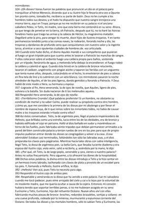 mirmidones:
324 -¡Oh dioses! Vanas fueron las palabras que pronuncié un día en el palacio para
tranquilizar al héroe Menecio, diciendo que a su ilustre hijo le llevaría otra vez a Opunte
tan pronto como, tomada Ilio, recibiera su parte de botín. Zeus no les cumple a los
hombres todos sus deseos; y el hado ha dispuesto que nuestra sangre enrojezca una
misma tierra, aquí en Troya; porque ya no me recibirán en su palacio ni el anciano
caballero Peleo, ni Tetis, mi madre, sino que esta tierra me contendrá en su seno. Ahora,
ya que tengo de penetrar en la tierra, oh Patroclo, después que tú, no to haré las honras
fúnebres hasta que traiga las armas y la cabeza de Héctor, tu magnánirno matador.
Degollaré ante la pira, para vengar to muerte, doce hijos de ilustres troyanos. Y en tanto
permanezcas tendido junto a las corvas naves, te rodearán, llorando noche y día, las
troyanas y dardanias de profundo seno que conquistamos con nuestro valor y la ingente
lanza, al entrar a saco opulentas ciudades de hombres de. voz articulada.
343 Cuando esto hubo dicho, el divino Aquiles mandó a sus compañeros que pusieran
al fuego un gran trípode para que cuanto antes le lavaran a Patroclo las manchas de sangre.
Y ellos colocaron sobre el ardiente fuego una caldera propia para baños, sostenida
por un trípode; llenáronla de agua, y metiendo leña debajo la encendieron: el fuego rodeó
la caldera y calentó el agua. Cuando ésta hirvió en la caldera de bronce reluciente,
lavaron el cadáver, ungiéronlo con pingüe aceite y taparon las heridas con un unguento
que tenía nueve años; después, colocándolo en el lecho, lo envolvieron de pies a cabeza
en fina tela de lino y lo cubrieron con un velo blanco. Los mirmidones pasaron la noche
alrededor de Aquiles, el de los pies ligeros, dando gemidos y llorando a Patroclo. Y Zeus
habló de este modo a Hera, su hermana y esposa:
357 -Lograste al fin, Hera veneranda, la de ojos de novilla, que Aquiles, ligero de pies,
volviera a la batalla. Sin duda nacieron de ti los melenudos aqueos.
360 Respondió Hera veneranda, la de ojos de novilla:
361 -¡Terribilísimo Cronida! ¡Qué palabras proferiste! Si un hombre, no obstante su
condición de mortal y no saber Canto, puede realizar su propósito contra otro hombre,
¿cómo yo, que me considero la primera de las diosas por mi abolengo y por llevar el
nombre de esposa tuya, de ti que reinas sobre los inmortales todos, no había de causar
males a los troyanos estando irritada contra ellos?
368 Así éstos conversaban. Tetis, la de argénteos pies, llegó al palacio imperecedero de
Hefesto, que brlllaba como una estrella, lucía entre los de las deidades, era de bronce y
habíalo edificado el cojo en persona. Halló al dios bañado en sudor y moviéndose en
torno de los fuelles, pues fabricaba veinte trípodes que debían permanecer arrimados a la
pared del bien construido palacio y tenían ruedas de oro en los pies para que de propio
impulso pudieran entrar donde los dioses se congregaban y volver a la casa. ¡Cosa
admirable! Estaban casi terminados, faltándoles tan sólo las labradas asas, y el dios
preparaba los clavos para pegárselas. Mientras hacía tales obras con sabia inteligencla,
llegó Tetis, la diosa de argénteos pies. La bella Caris, que llevaba luciente diadema y era
esposa del ilustre cojo, viola venir, salió a recibirla, y, asiéndola por la mano, le dijo:
385 -¿Por qué, oh Tetis, la de largo peplo, venerable y cara, vienes a nuestro palacio?
Antes no solías frecuentarlo. Pero sígueme, y to ofreceré los dones de la hospitalidad.
388 Dichas estas palabras, la divina entre las diosas introdujo a Tetis y la hizo sentar en
un hermoso trono labrado, tachonado con clavos de plata y provisto de un escabel para
los pies. Y, llamando a Hefesto, ilustre artífice, le dijo:
392 -¡Hefesto! Ven acá, pues Tetis to necesita para algo.
393 Respondió el ilustre cojo de ambos pies:
394 -Respetable y veneranda es la diosa que ha venido a este palacio. Fue mi salvadora
cuando me tocó padecer, pues vime arrojado del cielo y caí a lo lejos por la voluntad de
mi insolente madre, que me quería ocultar a causa de la cojera. Entonces mi corazón
hubiera tenido que soportar terribles penas, si no me hubiesen acogido en su seno
Eurínome y Tetis; Eurínome, hija del retluente Océano. Nueve años viví con ellas
fabricando muchas piezas de bronce -broches, redondos brazaletes, sortijas y collares- en
una cueva profunda, rodeada por la inmensa, murmurante y espumosa corriente del
Océano. De todos los dioses y los mortales hombres, sólo to sabían Tetis y Eurínome, las
 