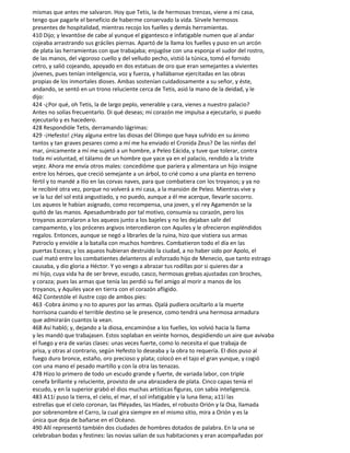 mismas que antes me salvaron. Hoy que Tetis, la de hermosas trenzas, viene a mi casa,
tengo que pagarle el beneficio de haberme conservado la vida. Sírvele hermosos
presentes de hospitalidad, mientras recojo los fuelles y demás herramientas.
410 Dijo; y levantóse de cabe al yunque el gigantesco e infatigable numen que al andar
cojeaba arrastrando sus gráciles piernas. Apartó de la llama los fuelles y puso en un arcón
de plata las herramientas con que trabajaba; enjugóse con una esponja el sudor del rostro,
de las manos, del vigoroso cuello y del velludo pecho, vistió la túnica, tomó el fornido
cetro, y salió cojeando, apoyado en dos estatuas de oro que eran semejantes a vivientes
jóvenes, pues tenían inteligencia, voz y fuerza, y hallábanse ejercitadas en las obras
propias de los inmortales dioses. Ambas sostenían cuidadosamente a su señor, y éste,
andando, se sentó en un trono reluciente cerca de Tetis, asió la mano de la deidad, y le
dijo:
424 -¿Por qué, oh Tetis, la de largo peplo, venerable y cara, vienes a nuestro palacio?
Antes no solías frecuentarlo. Di qué deseas; mi corazón me impulsa a ejecutarlo, si puedo
ejecutarlo y es hacedero.
428 Respondióle Tetis, derramando lágrimas:
429 -¡Hefesto! ¿Hay alguna entre las diosas del Olimpo que haya sufrido en su ánimo
tantos y tan graves pesares como a mí me ha enviado el Cronida Zeus? De las ninfas del
mar, únicamente a mí me sujetó a un hombre, a Peleo Eácida, y tuve que tolerar, contra
toda mi voluntad, el tálamo de un hombre que yace ya en el palacio, rendido a la triste
vejez. Ahora me envía otros males: concedióme que pariera y alimentara un hijo insigne
entre los héroes, que creció semejante a un árbol, to crié como a una planta en terreno
fértil y to mandé a Ilio en las corvas naves, para que combatiera con los troyanos; y ya no
le recibiré otra vez, porque no volverá a mi casa, a la mansión de Peleo. Mientras vive y
ve la luz del sol está angustiado, y no puedo, aunque a él me acerque, llevarle socorro.
Los aqueos le habían asignado, como recompensa, una joven, y el rey Agamenón se la
quitó de las manos. Apesadumbrado por tal motivo, consumía su corazón, pero los
troyanos acorralaron a los aqueos junto a los bajeles y no les dejaban salir del
campamento, y los próceres argivos intercedieron con Aquiles y le ofrecieron espléndidos
regalos. Entonces, aunque se negó a librarles de la ruina, hizo que vistiera sus armas
Patroclo y envióle a la batalla con muchos hombres. Combatieron todo el día en las
puertas Esceas; y los aqueos hubieran destruido la ciudad, a no haber sido por Apolo, el
cual mató entre los combatientes delanteros al esforzado hijo de Menecio, que tanto estrago
causaba, y dio gloria a Héctor. Y yo vengo a abrazar tus rodillas por si quieres dar a
mi hijo, cuya vida ha de ser breve, escudo, casco, hermosas grebas ajustadas con broches,
y coraza; pues las armas que tenía las perdió su fiel amigo al morir a manos de los
troyanos, y Aquiles yace en tierra con el corazón afligido.
462 Contestóle el ilustre cojo de ambos pies:
463 -Cobra ánimo y no to apures por las armas. Ojalá pudiera ocultarlo a la muerte
horrísona cuando el terrible destino se le presence, como tendrá una hermosa armadura
que admirarán cuantos la vean.
468 Así habló; y, dejando a la diosa, encaminóse a los fuelles, los volvió hacia la llama
y les mandó que trabajasen. Estos soplaban en veinte hornos, despidiendo un aire que avivaba
el fuego y era de varias clases: unas veces fuerte, como lo necesita el que trabaja de
prisa, y otras al contrario, según Hefesto lo deseaba y la obra to requería. El dios puso al
fuego duro bronce, estaño, oro precioso y plata; colocó en el tajo el gran yunque, y cogió
con una mano el pesado martillo y con la otra las tenazas.
478 Hizo lo primero de todo un escudo grande y fuerte, de variada labor, con triple
cenefa brillante y reluciente, provisto de una abrazadera de plata. Cinco capas tenía el
escudo, y en la superior grabó el dios muchas artísticas figuras, con sabia inteligencia.
483 A11í puso la tierra, el cielo, el mar, el sol infatigable y la luna llena; a11í las
estrellas que el cielo coronan, las Pléyades, las Híades, el robusto Orión y la Osa, llamada
por sobrenombre el Carro, la cual gira siempre en el mismo sitio, mira a Orión y es la
única que deja de bañarse en el Océano.
490 Allí representó también dos ciudades de hombres dotados de palabra. En la una se
celebraban bodas y festines: las novias salían de sus habitaciones y eran acompañadas por
 