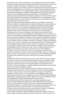 la ciudad a la luz de antorchas encendidas, oíanse repetidos cantos de himeneo, jóvenes
danzantes formaban ruedos, dentro de los cuales sonaban flautas y cítaras, y las matronas
admiraban el espectáculo desde los vestíbulos de las casas.- Los hombres estaban
reunidos en el ágora, pues se había suscitado una contienda entre dos varones acerca de la
multa que debía pagarse por un homicidio: el uno, declarando ante el pueblo, afirmaba
que ya la tenía satisfecha; el otro negaba haberla recibido, y ambos deseaban terminar el
pleito presentando testigos. El pueblo se hallaba dividido en dos bandos, que aplaudían
sucesivamente a cada litigante; los heraldos aquietaban a la muchedumbre, y los
ancianos, sentados sobre pulimentadas piedras en sagrado círculo, tenían en las manos los
cetros de los heraldos, de voz potente, y levantándose uno tras otro publicaban el juicio
que habían formado. En el centro estaban los dos talentos de oro que debían darse al que
mejor demostrara la justicia de su causa.
509 La otra ciudad aparecía cercada por dos ejércitos cuyos individuos, revestidos de
lucientes armaduras, no estaban acordes: los del primero deseaban arruinar la plaza, y los
otros querían dividir en dos partes cuantas riquezas encerraba la agradable población.
Pero los ciudadanos aún no se rendían, y preparaban secretamente una emboscada.
Mujeres, niños y ancianos subidos en la muralla la defendían. Los sitiados marchaban
llevando al frente a Ares y a Palas Atenea, ambos de oro y con áureas vestiduras,
hermosos, grandes, armados y distinguidos, coino dioses; pues los hombres eran de
estatura menor. Luego en el lugar escogido para la emboscada, que era a orillas de un río
y cerca de un abrevadero que utilizaba todo el ganado, sentábanse, cubiertos de reluciente
bronce, y ponían dos centinelas avanzados para que les avisaran la llegada de las ovejas y
de los bueyes de retorcidos cuernos. Pronto se presentaban los rebaños con dos pastores
que se recreaban tocando la zampoña, sin presentir la asechanza. Cuando los emboscados
los veían venir, corrían a su encuentro y al punto se apoderaban de los rebaños de bueyes
y de los magníficos hatos de blancas ovejas y mataban a los guardianes. Los sitiadores,
que se hallaban reunidos en junta, oían el vocerío que se alzaba en torno de los bueyes, y,
montando ágiles corceles, acudían presurosos. Pronto se trababa a orillas del río una
batalla en la cual heríanse unos a otros con broncíneas lanzas. Allí se agitaban la
Discordia, el Tumulto y la funesta Parca, que a un tiempo cogía a un guerrero vivo y
recientemente herido y a otro ileso, y arrastraba, asiéndolo de los pies, por el campo de la
batalla a un tercero que ya había muerto; y el ropaje que cubría su espalda estaba teniño
de sangre humana. Movíanse todos como hombres vivos, peleaban y retiraban los
muertos.
541 Representó también una blanda tierra noval, un campo fértil y vasto que se labraba
por tercera vez: acá y acullá muchos labradores guiaban las yuntas, y, al llegar al confín
del campo, un hombre les salía al encuentro y les daba una copa de dulce vino; y ellos
volvían atrás, abriendo nuevos surcos, y deseaban llegar al otro extremo del noval
profundo. Y la tierra que dejaban a su espalda negreaba y parecía labrada, siendo toda de
oro; to cual constituía una singular maravilla.
550 Grabó asimismo un campo real donde los jóvenes se gaban las mieses con hoces
afiladas: muchos manojos caíar al suelo a lo largo del surco, y con ellos formaban gavilla:
los atadores. Tres eran éstos, y unos rapaces cogían los manojos y se los llevaban a
brazados. En medio, de pie en un surco, estaba el rey sin desplegar los labios, con el
corazón alegre y el cetro en la mano. Debajo de una encina, los heraldos preparaban para
el banquete un corpulento buey que habían matado. Y las mujeres aparejaban la comida
de los trabajadores, haciendo abundantes puches de blanca harina.
561 También entalló una hermosa viña de oro, cuyas cepas, cargadas de negros
racimos, estaban sostenidas por rodrigones de plata. Rodeábanla un foso de negruzco
acero y un seto de estaño, y conducía a ella un solo camino por donde pasaban los
acarreadores ocupados en la vendimia. Doncellas y mancebos, pensando en cosas tiernas,
llevaban el dulce fruto en cestos de mimbre; un muchacho tañía suavemente la
harmoniosa cítara y entonaba con tenue voz un hermoso lino, y todos le acompañaban
cantando, profiriendo voces de júbilo y golpeando con los pies el suelo.
573 Puso luego un rebaño de vacas de erguida cornamenta: los animales eran de oro y
estaño, y salían del establo, mugiendo, para pastar a orillas de un sonoro río, junto a un
 