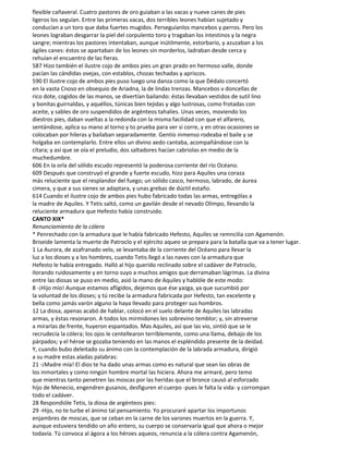 flexible cañaveral. Cuatro pastores de oro guiaban a las vacas y nueve canes de pies
ligeros los seguían. Entre las primeras vacas, dos terribles leones habían sujetado y
conducían a un toro que daba fuertes mugidos. Perseguíanlos mancebos y perros. Pero los
leones lograban desgarrar la piel del corpulento toro y tragaban los intestinos y la negra
sangre; mientras los pastores intentaban, aunque inútilmente, estorbario, y azuzaban a los
ágiles canes: éstos se apartaban de los leones sin morderlos, ladraban desde cerca y
rehuían el encuentro de las fieras.
587 Hizo también el ilustre cojo de ambos pies un gran prado en hermoso valle, donde
pacían las cándidas ovejas, con establos, chozas techadas y apriscos.
590 El ilustre cojo de ambos pies puso luego una danza como la que Dédalo concertó
en la vasta Cnoso en obsequio de Ariadna, la de lindas trenzas. Mancebos v doncellas de
rico dote, cogidos de las manos, se divertían bailando: éstas llevaban vestidos de sutil lino
y bonitas guirnaldas, y aquéllos, túnicas bien tejidas y algo lustrosas, como frotadas con
aceite, y sables de oro suspendidos de argénteos tahalíes. Unas veces, moviendo los
diestros pies, daban vueltas a la redonda con la misma facilidad con que el alfarero,
sentándose, aplica su mano al torno y to prueba para ver si corre, y en otras ocasiones se
colocaban por hileras y bailaban separadamente. Gentío inmenso rodeaba el baile y se
holgaba en contemplarlo. Entre ellos un divino aedo cantaba, acompañándose con la
cítara; y así que se oía el preludio, dos saltadores hacían cabriolas en medio de la
muchedumbre.
606 En la orla del sólido escudo representó la poderosa corriente del río Océano.
609 Después que construyó el grande y fuerte escudo, hizo para Aquiles una coraza
más reluciente que el resplandor del fuego; un sólido casco, hermoso, labrado, de áurea
cimera, y que a sus sienes se adaptara, y unas grebas de dúctil estaño.
614 Cuando el ilustre cojo de ambos pies hubo fabricado todas las armas, entrególas a
la madre de Aquiles. Y Tetis saltó, como un gavilán desde el nevado Olimpo, llevando la
reluciente armadura que Hefesto había construido.
CANTO XIX*
Renunciamiento de la cólera
* Penrechado con la armadura que le había fabricado Hefesto, Aquiles se remncilia con Agamenón.
Briseide lamenta la muerte de Patroclo y el ejército aqueo se prepara para la batalla que va a tener lugar.
1 La Aurora, de azafranado velo, se levantaba de la corriente del Océano para llevar la
luz a los dioses y a los hombres, cuando Tetis llegó a las naves con la armadura que
Hefesto le había entregado. Halló al hijo querido reclinado sobre el cadáver de Patroclo,
Ilorando ruidosamente y en torno suyo a muchos amigos que derramaban lágrimas. La divina
entre las diosas se puso en medio, asió la mano de Aquiles y hablóle de este modo:
8 -¡Hijo mío! Aunque estamos afligidos, dejemos que ése yazga, ya que sucumbió por
la voluntad de los dioses; y tú recibe la armadura fabricada por Hefesto, tan excelente y
bella como jamás varón alguno la haya Ilevado para proteger sus hombros.
12 La diosa, apenas acabó de hablar, colocó en el suelo delante de Aquiles las labradas
armas, y éstas resonaron. A todos los mirmidones les sobrevino temblor; y, sin atreverse
a mirarlas de frente, huyeron espantados. Mas Aquiles, así que las vio, sintió que se le
recrudecía la cólera; los ojos le centellearon terriblemente, como una llama, debajo de los
párpados; y el héroe se gozaba teniendo en las manos el espléndido presente de la deidad.
Y, cuando bubo deleitado su ánimo con la contemplación de la labrada armadura, dirigió
a su madre estas aladas palabras:
21 -¡Madre mía! El dios te ha dado unas armas como es natural que sean las obras de
los inmortales y como ningún hombre mortal las hiciera. Ahora me armaré, pero temo
que mientras tanto penetren las moscas por las heridas que el bronce causó al esforzado
hijo de Menecio, engendren gusanos, desfiguren el cuerpo -pues le falta la vida- y corrompan
todo el cadáver.
28 Respondióle Tetis, la diosa de argénteos pies:
29 -Hijo, no te turbe el ánimo tal pensamiento. Yo procuraré apartar los importunos
enjambres de moscas, que se ceban en la carne de los varones muertos en la guerra. Y,
aunque estuviera tendido un año entero, su cuerpo se conservaría igual que ahora o mejor
todavía. Tú convoca al ágora a los héroes aqueos, renuncia a la cólera contra Agamenón,
 