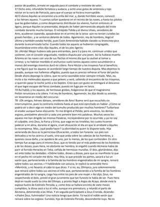 pastor de pueblos, ármate en seguida para el combate y revístete de valor.
37 Dicho esto, infundióle fortaleza y audacia, y echó unas gotas de ambrosía y rojo
néctar en la nariz de Patroclo, para que el cuerpo se hiciera incorruptible.
40 El divino Aquiles se encaminó a la orilla del mar, y, dando horribles voces, convocó
a los héroes aqueos. Y cuantos solían quedarse en el recinto de las naves, y hasta los pilotos
que las gobernaban, y como despenseros distribuían los víveres, fueron entonces al
ágora, porque Aquiles se presentaba, después de haber permanecido alejado del triste
combate durante mucho tiempo. El intrépido Tidida y el divino Ulises, servidores de
Ares, acudieron cojeando, apoyándose en el arrimo de la lanza -aún no tenían curadas las
graves heridas-, y se sentaron delante de todos. Agamenón, rey de hombres, Ilegó el
último y también estaba herido, pues Coón Antenórida habíale clavado su broncínea pica
durante la encarnizada lucha. Cuando todos los aqueos se hubieron congregado,
levantándose entre ellos dijo Aquiles, el de los pies ligeros:
56 -¡Atrida! Mejor hubiera sido para entrambos, para ti y para mí, continuar unidos que
sostener, con el corazón angustiado, roedora disputa por una joven. Así la hubiese muerto
Ártemis en las naves con una de sus flechas el mismo día que la cautivé al tomar a
Lirneso; y no habrían mordido el anchuroso suelo tantos aqueos como sucumbieron a
manos del enemigo mientras duró mi cólera. Para Héctor y los troyanos fue el beneficio,
y me figuro que los aqueos se acordarán largo tiempo de nuestra disputa. Mas dejemos lo
pasado, aunque nos hallemos afligidos, puesto que es preciso refrenar el furor del pecho.
Desde ahora depongo la cólera, que no sería razonable estar siempre irritado. Mas, ea,
incita a los melenudos aqueos a que peleen; y veré, saliendo al encuentro de los troyanos,
si querrán pasar la noche junto a los bajeles. Creo que con gusto se entregará al descanso
el que logre escapar del feroz combate, puesto en fuga por mi lanza.
74 Así habló; y los aqueos, de hermosas grebas, holgáronse de que el magnánimo
Pelión renunciara a la cólera. Y el rey de hombres, Agamenón, les dijo desde su asiento,
sin levantarse en medio del concurso:
78 -¡Oh amigos, héroes dánaos, servidores de Ares! Bueno será que escuchéis sin
interrumpirme, pues lo contrario molesta hasta al que está ejercitado en hablar. ¿Cómo se
podría oír o decir algo en medio del tumulto producido por muchos hombres? Turbaríase
el orador aunque fuese elocuente. Yo me dirigiré al Pelida; pero vosotros, los demás
argivos, prestadme atención y cada uno penetre bien mis palabras. Muchas veces los
aqueos me han dirigido las mismas Palabras, increpándome por to ocurrido, y yo no soy
el culpable, sino Zeus, la Parca y Erinia, que vaga en las tinieblas; los cuales hicieron
padecer a mi alma, durante el ágora, cruel ofuscación el día en que le arrebaté a Aquiles
la recompensa. Mas, ¿qué podía hacer? La divinidad es quien lo dispone todo. Hija
veneranda de Zeus es la perniciosa Ofuscación, a todos tan funesta: sus pies son
delicados y no los acerca al suelo, sino que anda sobre las cabezas de los hombres, a
quienes causa daño, y se apodera de uno, por lo menos, de los que contienden. En otro
tiempo fue aciaga para el mismo Zeus, que es tenido por el más poderoso de los hombres
y de los dioses; pues Hera, no obstante ser hembra, le engañó cuando Alcmena había de
parir al fornido Heracles en Teba, ceñida de hermosas murallas. El dios, gloriándose, dijo
así ante todas las deidades: «Oídme todos, dioses y diosas, para que os manifieste lo que
en el pecho mi corazón me dicta. Hoy Ilitia, la que preside los partos, sacará a luz un
varón que, perteneciendo a la familia de los hombres engendrados de mi sangre, reinará
sobre todos sus vecinos.» Y hablándole con astucia, le replicó la venerable Hera:
«Mentirás, y no llevarás al cabo to que dices. Y si no, ea, Olímpico, jura solemnemente
que reinará sobre todos sus vecinos el niño que, perteneciendo a la familia de los hombres
engendrados de to sangre, caiga hoy entre los pies de una mujer.» Así dijo; Zeus, no
sospechando el dolo, prestó el gran juramento que tan funesto le había de ser. Pues Hera
dejó en raudo vuelo la cima del Olimpo, y pronto llegó a Argos de Acaya, donde vivía la
esposa ilustre de Esténelo Persida; y, como ésta se hallara encinta de siete meses
cumplidos, la diosa sacó a luz el niño, aunque era prematuro, y retardó el parto de
Alcmena, deteniendo a las Ilitias. Y en seguida participóselo a Zeus Cronida, diciendo:
«¡Padre Zeus, fulminador! Una noticia tengo que darte. Ya nació el noble varón que
reinará sobre los argivos: Euristeo, hijo de Esténelo Persida, descendiente tuyo. No es
 