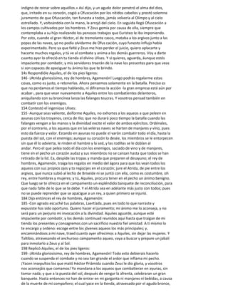 indigno de reinar sobre aquéllos.» Así dijo, y un agudo dolor penetró el alma del dios,
que, irritado en su corazón, cogió a Ofuscación por los nítidos cabellos y prestó solemne
juramento de que Ofuscación, tan funesta a todos, jamás volvería al Olimpo y al cielo
estrellado. Y, volteándola con la mano, la arrojó del cielo. En seguida llegó Ofuscación a
los campos cultivados por los hombres. Y Zeus gemía por causa de ella, siempre que
contemplaba a su hijo realizando los penosos trabajos que Euristeo le iba imponiendo.
Por esto, cuando el gran Héctor, el de tremolante casco, mataba a los argivos junto a las
popas de las naves, yo no podía olvidarme de Ofus cación, cuyo funesto influjo había
experimentado. Pero ya que falté y Zeus me hizo perder el juicio, quiero aplacarte y
hacerte muchos regalos, y tú ve al combate y anima a los demás guerreros. Voy a darte
cuanto ayer lo ofreció en tu tienda el divino Ulises. Y si quieres, aguarda, áunque estés
impaciente por combatir, y mis servidores traerán de la nave los presentes para que veas
si son capaces de apaciguar tu ánimo los que te brindo.
14s Respondióle Aquiles, el de los pies ligeros:
146 -¡Atrida gloriosísimo, rey de hombres, Agamenón! Luego podrás regalarme estas
cosas, como es justo, o retenerlas. Ahora pensemos solamente en la batalla. Preciso es
que no perdamos el tiempo hablando, ni difiramos la acción -la gran empresa está aún por
acabar-, para que vean nuevamente a Aquiles entre los combatientes delanteros,
aniquilando con su broncínea lanza las falanges teucras. Y vosotros pensad también en
combatir con los enemigos.
154 Contestó el ingenioso Ulises:
155 -Aunque seas valiente, deiforme Aquiles, no exhortes a los aqueos a que peleen en
ayunas con los troyanos, cerca de Ilio; que no durará poco tiempo la batalla cuando las
falanges vengan a las manos y la divinidad excite el valor de ambos ejércitos. Ordénales,
por el contrario, a los aqueos que en las veleras naves se harten de manjares y vino, pues
esto da fuerza y valor. Estando en ayunas no puede el varón combatir todo el día, hasta la
puesta del sol, con el enemigo; aunque su corazón lo desee, los miembros se le entorpecen
sin que él lo advierta, le rinden el hambre y la sed, y las rodillas se le doblan al
andar. Pero el que pelea todo el día con los enemigos, saciado de vino y de manjares,
tiene en el pecho un corazón audaz y sus miembros no se cansan hasta que todos se han
retirado de la lid. Ea, despide las tropas y manda que preparen el desayuno; el rey de
hombres, Agamenón, traiga los regalos en medio del ágora para que los vean todos los
aqueos con sus propios ojos y to regocijes en el corazón; jure el Atrida, de pie entre los
argivos, que nunca subió al lecho de Briseide ni se juntó con ella, como es costumbre, oh
rey, entre hombres y mujeres; y tú, Aquiles, procura tener en el pecho un ánimo benigno.
Que luego se te ofrezca en el campamento un espléndido banquete de reconciliación, para
que nada falte de lo que se te debe. Y el Atrida sea en adelante más justo con todos; pues
no se puede reprender que se apacigue a un rey, a quien primero se injurió.
184 Dijo entonces el rey de hombres, Agamenón:
185 -Con agrado escuché tus palabras, Laertíada, pues en todo lo que narraste y
expusiste has sido oportuno. Quiero hacer el juramento; mi ánimo me lo aconseja, y no
será para un perjurio mi invocación a la divinidad. Aquiles aguarde, aunque esté
impaciente por combatir, y los demás continuad reunidos aquí hasta que traigan de mi
tienda los presentes y consagremos con un sacrificio nuestra fiel amistad. A ti mismo lo
te encargo y ordeno: escoge entre los jóvenes aqueos los más principales; y,
encaminándoos a mi nave, traed cuanto ayer ofrecimos a Aquiles, sin dejar las mujeres. Y
Taltibio, atravesando el anchuroso campamento aqueo, vaya a buscar y prepare un jabalí
para inmolarlo a Zeus y al Sol.
198 Replicó Aquiles, el de los pies ligeros:
199 -¡Atrida gloriosísimo, rey de hombres, Agamenón! Todo esto debierais hacerlo
cuando se suspenda el combate y no sea tan grande el ardor que inflama mi pecho.
¡Yacen insepultos los que mató Héctor Priámida cuando Zeus le dio gloria, y vosotros
nos aconsejáis que comamos! Yo mandana a los aqueos que combatieran en ayunas, sin
tomar nada; y que a la puesta del sol, después de vengar la afrenta, celebraran un gran
banquete. Hasta entonces no han de entrar en mi garganta ni manjares ni bebidas, a causa
de la muerte de mi compañero; el cual yace en la tienda, atravesado por el agudo bronce,
 