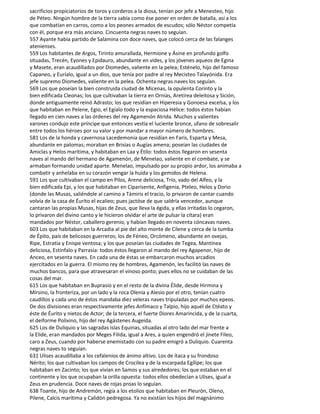 sacrificios propiciatorios de toros y corderos a la diosa, tenían por jefe a Menesteo, hijo
de Péteo. Ningún hombre de la tierra sabía como ése poner en orden de batalla, así a los
que combatían en carros, como a los peones armados de escudos; sólo Néstor competía
con él, porque era más anciano. Cincuenta negras naves to seguían.
557 Ayante había partido de Salamina con doce naves, que colocó cerca de las falanges
atenienses.
559 Los habitantes de Argos, Tirinto amurallada, Hermíone y Ásine en profundo golfo
situadas, Trecén, Eyones y Epidauro, abundante en vides, y los jóvenes aqueos de Egina
y Masete, eran acaudillados por Diomedes, valiente en la pelea; Esténelo, hijo del famoso
Capaneo, y Euríalo, igual a un dios, que tenía por padre al rey Mecisteo Talayónida. Era
jefe supremo Diomedes, valiente en la pelea. Ochenta negras naves los seguían.
569 Los que poseían la bien construida ciudad de Micenas, la opulenta Corinto y la
bien edificada Cleonas; los que cultivaban la tierra en Ornías, Aretírea deleitosa y Sición,
donde antiguamente reinó Adrasto; los que residían en Hiperesia y Gonoesa excelsa, y los
que habitaban en Pelene, Egio, el Egíalo todo y la espaciosa Hélice: todos éstos habían
llegado en cien naves a las órdenes del rey Agamenón Atrida. Muchos y valientes
varones condujo este príncipe que entonces vestía el luciente bronce, ufano de sobresalir
entre todos los héroes por su valor y por mandar a mayor número de hombres.
581 Los de la honda y cavernosa Lacedemonia que residían en Faris, Esparta y Mesa,
abundante en palomas; moraban en Brisías o Augías amena; poseían las ciudades de
Amiclas y Helos marítima, y habitaban en Laa y Étilo: todos éstos llegaron en sesenta
naves al mando del hermano de Agamenón, de Menelao, valiente en el combate, y se
armaban formando unidad aparte. Menelao, impulsado por su propio ardor, los animaba a
combatir y anhelaba en su corazón vengar la huida y los gemidos de Helena.
591 Los que cultivaban el campo en Pilos, Arene deliciosa, Trío, vado del Alfeo, y la
bien edificada Epi, y los que habitaban en Ciparisente, Anfigenia, Pteleo, Helos y Dorio
(donde las Musas, saliéndole al camino a Támiris el tracio, lo privaron de cantar cuando
volvía de la casa de Éurito el ecalieo; pues jactóse de que saldría vencedor, aunque
cantaran las propias Musas, hijas de Zeus, que lleva la égida, y ellas irritadas lo cegaron,
lo privaron del divino canto y le hicieron olvidar el arte de pulsar la cítara) eran
mandados por Néstor, caballero gerenio, y habían llegado en noventa cóncavas naves.
603 Los que habitaban en la Arcadia al pie del alto monte de Cilene y cerca de la tumba
de Épito, país de belicosos guerreros; los de Féneo, Orcómeno, abundante en ovejas,
Ripe, Estratia y Enispe ventosa; y los que poseían las ciudades de Tegea, Mantinea
deliciosa, Estínfalo y Parrasia: todos éstos llegaron al mando del rey Agapenor, hijo de
Anceo, en sesenta naves. En cada una de éstas se embarcaron muchos arcadios
ejercitados en la guerra. El mismo rey de hombres, Agamenón, les facilitó las naves de
muchos bancos, para que atravesaran el vinoso ponto; pues ellos no se cuidaban de las
cosas del mar.
615 Los que habitaban en Buprasio y en el resto de la divina Élide, desde Hirmina y
Mírsino, la fronteriza, por un lado y la roca Olenia y Alesio por el otro, tenían cuatro
caudillos y cada uno de éstos mandaba diez veleras naves tripuladas por muchos epeos.
De dos divisiones eran respectivamente jefes Anfímaco y Talpio, hijo aquél de Ctéato y
éste de Éurito y nietos de Actor; de la tercera, el fuerte Diores Amarincida, y de la cuarta,
el deiforme Polixino, hijo del rey Agástenes Augeida.
625 Los de Duliquio y las sagradas islas Equinas, situadas al otro lado del mar frente a
la Elide, eran mandados por Meges Filida, igual a Ares, a quien engendró el jinete Fileo,
caro a Zeus, cuando por haberse enemistado con su padre emigró a Duliquio. Cuarenta
negras naves to seguían.
631 Ulises acaudillaba a los cefalenios de ánimo altivo. Los de ítaca y su frondoso
Nérito; los que cultivaban los campos de Crocilea y de la escarpada Egílipe; los que
habitaban en Zacinto; los que vivían en Samos y sus alrededores; los que estaban en el
continente y los que ocupaban la orilla opuesta: todos ellos obedecían a Ulises, igual a
Zeus en prudencia. Doce naves de rojas proas lo seguían.
638 Toante, hijo de Andremón, regía a los etolios que habitaban en Pleurón, Oleno,
Pilene, Calcis marítima y Calidón pedregosa. Ya no existían los hijos del magnánimo
 