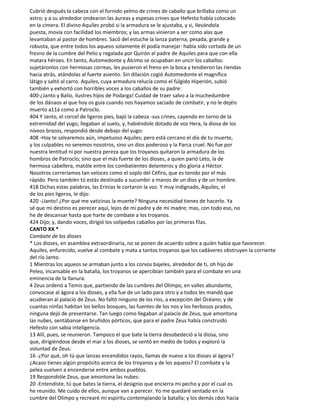 Cubrió después la cabeza con el fornido yelmo de crines de caballo que brillaba como un
astro; y a su alrededor ondearon las áureas y espesas crines que Hefesto había colocado
en la cimera. El divino Aquiles probó si la armadura se le ajustaba, y si, Ilevándola
puesta, movía con facilidad los miembros; y las armas vinieron a ser como alas que
levantaban al pastor de hombres. Sacó del estuche la lanza paterna, pesada, grande y
robusta, que entre todos los aqueos solamente él podía manejar: había sido cortada de un
fresno de la cumbre del Pelio y regalada por Quirón al padre de Aquiles para que con ella
matara héroes. En tanto, Automedonte y Álcimo se ocupaban en uncir los caballos:
sujetáronlos con hermosas correas, les pusieron el freno en la boca y tendieron las riendas
hacia atrás, atándolas al fuerte asiento. Sin dilación cogió Automedonte el magnífico
látigo y saltó al carro. Aquiles, cuya armadura relucía como el fúlgido Hiperión, subió
también y exhortó con horribles voces a los caballos de su padre:
400-¿Janto y Balio, ilustres hijos de Podarga! Cuidad de traer salvo a la muchedumbre
de los dánaos al que hoy os guía cuando nos hayamos saciado de combatir, y no le dejéis
muerto a11á como a Patroclo.
404 Y Janto, el corcel de ligeros pies, bajó la cabeza -sus crines, cayendo en torno de la
extremidad del yugo, llegaban al suelo, y, habiéndole dotado de voz Hera, la diosa de los
níveos brazos, respondió desde debajo del yugo:
408 -Hoy te salvaremos aún, impetuoso Aquiles; pero está cercano el día de tu muerte,
y los culpables no seremos nosotros, sino un dios poderoso y la Parca cruel. No fue por
nuestra lentitud ni por nuestra pereza que los troyanos quitaron la armadura de los
hombros de Patroclo; sino que el más fuerte de los dioses, a quien parió Leto, la de
hermosa cabellera, matóle entre los combatientes delanteros y dio gloria a Héctor.
Nosotros correríamos tan veloces como el soplo del Céfiro, que es tenido por el más
rápido. Pero también tú estás destinado a sucumbir a manos de un dios y de un hombre.
418 Dichas estas palabras, las Erinias le cortaron la voz. Y muy indignado, Aquiles, el
de los pies ligeros, le dijo:
420 -¡Janto! ¿Por qué me vaticinas la muerte? Ninguna necesidad tienes de hacerlo. Ya
sé que mi destino es perecer aquí, lejos de mi padre y de mi madre; mas, con todo eso, no
he de descansar hasta que harte de combate a los troyanos.
424 Dijo; y, dando voces, dirigió los solípedos caballos por las primeras filas.
CANTO XX *
Combate de los dioses
* Los dioses, en asamblea extraordinaria, no se ponen de acuerdo sobre a quién habia que favorecer.
Aquiles, enfurecido, vuelve al combate y mata a tantos troyanos que los cadáveres obstruyen la corriente
del río Janto.
1 Mientras los aqueos se armaban junto a los corvos bajeles, alrededor de ti, oh hijo de
Peleo, incansable en la batalla, los troyanos se apercibían también para el combate en una
eminencia de la llanura.
4 Zeus ordenó a Temis que, partiendo de las cumbres del Olimpo, en valles abundante,
convocase al ágora a los dioses, y ella fue de un lado para otro y a todos les mandó que
acudieran al palacio de Zeus. No faltó ninguno de los ríos, a excepción del Océano; y de
cuantas ninfas habitan los bellos bosques, las fuentes de los nos y los herbosos prados,
ninguna dejó de presentarse. Tan luego como llegaban al palacio de Zeus, que amontona
las nubes, sentábanse en bruñidos pórticos, que para el padre Zeus había construido
Hefesto con sabia inteligencia.
13 Allí, pues, se reunieron. Tampoco el que bate la tierra desobedeció a la diosa, sino
que, dirigiéndose desde el mar a los dioses, se sentó en medio de todos y exploró la
voluntad de Zeus:
16 -¿Por qué, oh tú que lanzas encendidos rayos, llamas de nuevo a los dioses al ágora?
¿Acaso tienes algún propósito acerca de los troyanos y de los aqueos? El combate y la
pelea vuelven a encenderse entre ambos pueblos.
19 Respondióle Zeus, que amontona las nubes:
20 -Entendiste, tú que bates la tierra, el designio que encierra mi pecho y por el cual os
he reunido. Me cuido de ellos, aunque van a perecer. Yo me quedaré sentado en la
cumbre del Olimpo y recrearé mi espíritu contemplando la batalla; y los demás ¡dos hacia
 