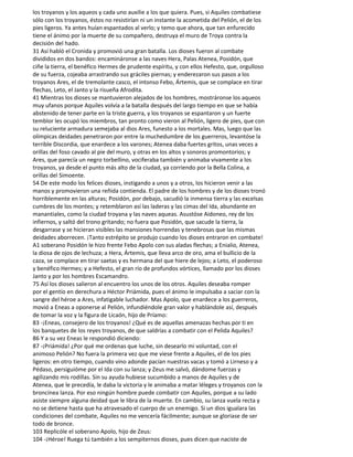 los troyanos y los aqueos y cada uno auxilie a los que quiera. Pues, si Aquiles combatiese
sólo con los troyanos, éstos no resistirían ni un instante la acometida del Pelión, el de los
pies ligeros. Ya antes huían espantados al verlo; y temo que ahora, que tan enfurecido
tiene el ánimo por la muerte de su compañero, destruya el muro de Troya contra la
decisión del hado.
31 Así habló el Cronida y promovió una gran batalla. Los dioses fueron al combate
divididos en dos bandos: encamináronse a las naves Hera, Palas Atenea, Posidón, que
ciñe la tierra, el benéfico Hermes de prudente espíritu, y con ellos Hefesto, que, orgulloso
de su fuerza, cojeaba arrastrando sus gráciles piernas; y enderezaron sus pasos a los
troyanos Ares, el de tremolante casco, el intonso Febo, Ártemis, que se complace en tirar
flechas, Leto, el Janto y la risueña Afrodita.
41 Mientras los dioses se mantuvieron alejados de los hombres, mostráronse los aqueos
muy ufanos porque Aquiles volvía a la batalla después del largo tiempo en que se había
abstenido de tener parte en la triste guerra, y los troyanos se espantaron y un fuerte
temblor les ocupó los miembros, tan pronto como vieron al Pelión, ligero de pies, que con
su reluciente armadura semejaba al dios Ares, funesto a los mortales. Mas, luego que las
olímpicas deidades penetraron por entre la muchedumbre de los guerreros, levantóse la
terrible Discordia, que enardece a los varones; Atenea daba fuertes gritos, unas veces a
orillas del foso cavado al pie del muro, y otras en los altos y sonoros promontorios; y
Ares, que parecía un negro torbellino, vociferaba también y animaba vivamente a los
troyanos, ya desde el punto más alto de la ciudad, ya corriendo por la Bella Colina, a
orillas del Simoente.
54 De este modo los felices dioses, instigando a unos y a otros, los hicieron venir a las
manos y promovieron una reñida contienda. El padre de los hombres y de los dioses tronó
horriblemente en las alturas; Posidón, por debajo, sacudió la inmensa tierra y las excelsas
cumbres de los montes; y retemblaron así las laderas y las cimas del Ida, abundante en
manantiales, como la ciudad troyana y las naves aqueas. Asustóse Aidoneo, rey de los
infiernos, y saltó del trono gritando; no fuera que Posidón, que sacude la tierra, la
desgarrase y se hicieran visibles las mansiones horrendas y tenebrosas que las mismas
deidades aborrecen. ¡Tanto estrépito se produjo cuando los dioses entraron en combate!
A1 soberano Posidón le hizo frente Febo Apolo con sus aladas flechas; a Enialio, Atenea,
la diosa de ojos de lechuza; a Hera, Ártemis, que lleva arco de oro, ama el bullicio de la
caza, se complace en tirar saetas y es hermana del que hiere de lejos; a Leto, el poderoso
y benéfico Hermes; y a Hefesto, el gran río de profundos vórtices, llamado por los dioses
Janto y por los hombres Escamandro.
75 Así los dioses salieron al encuentro los unos de los otros. Aquiles deseaba romper
por el gentío en derechura a Héctor Priámida, pues el ánimo le impulsaba a saciar con la
sangre del héroe a Ares, infatigable luchador. Mas Apolo, que enardece a los guerreros,
movió a Eneas a oponerse al Pelión, infundiéndole gran valor y hablándole así, después
de tomar la voz y la figura de Licaón, hijo de Príamo:
83 -¡Eneas, consejero de los troyanos! ¿Qué es de aquellas amenazas hechas por ti en
los banquetes de los reyes troyanos, de que saldrías a combatir con el Pelida Aquiles?
86 Y a su vez Eneas le respondió diciendo:
87 -¡Priámida! ¿Por qué me ordenas que luche, sin desearlo mi voluntad, con el
animoso Pelión? No fuera la primera vez que me viese frente a Aquiles, el de los pies
ligeros: en otro tiempo, cuando vino adonde pacían nuestras vacas y tomó a Lirneso y a
Pédaso, persiguióme por el Ida con su lanza; y Zeus me salvó, dándome fuerzas y
agilizando mis rodillas. Sin su ayuda hubiese sucumbido a manos de Aquiles y de
Atenea, que le precedía, le daba la victoria y le animaba a matar léleges y troyanos con la
broncínea lanza. Por eso ningún hombre puede combatir con Aquiles, porque a su lado
asiste siempre alguna deidad que le libra de la muerte. En cambio, su lanza vuela recta y
no se detiene hasta que ha atravesado el cuerpo de un enemigo. Si un dios igualara las
condiciones del combate, Aquiles no me vencería fácilmente; aunque se gloriase de ser
todo de bronce.
103 Replicóle el soberano Apolo, hijo de Zeus:
104 -¡Héroe! Ruega tú también a los sempiternos dioses, pues dicen que naciste de
 