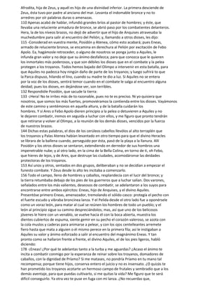 Afrodita, hija de Zeus, y aquél es hijo de una divinidad inferior. La primera desciende de
Zeus, ésta tuvo por padre al anciano del mar. Levanta el indomable bronce y no to
arredres por oír palabras duras o amenazas.
110 Apenas acabó de hablar, infundió grandes bríos al pastor de hombres; y éste, que
llevaba una reluciente armadura de bronce, se abrió paso por los combatientes delanteros.
Hera, la de los níveos brazos, no dejó de advertir que el hijo de Anquises atravesaba la
muchedumbre para salir al encuentro del Pelión; y, llamando a otros dioses, les dijo:
115 -Considerad en vuestra mente, Posidón y Atenea, cómo esto acabará; pues Eneas,
armado de reluciente bronce, se encamina en derechura al Pelión por excitación de Febo
Apolo. Ea, hagámosle retroceder, o alguno de nosotros se ponga junto a Aquiles, le
infunda gran valor y no deje que su ánimo desfallezca; para que conozca que le quieren
los inmortales más poderosos, y que son débiles los dioses que en el combate y la pelea
protegen a los troyanos. Todos hemos bajado del Olimpo a intervenir en esta batalla, para
que Aquiles no padezca hoy ningún daño de parte de los troyanos; y luego sufrirá to que
la Parca dispuso, hilando el lino, cuando su madre te dio a luz. Si Aquiles no se entera
por la voz de los dioses, sentirá temor cuando en el combate le salga al encuentro alguna
deidad; pues los dioses, en dejándose ver, son terribles.
132 Respondióle Posidón, que sacude la tierra:
133 -¡Hera! No te irrites más de to razonable, pues no te es preciso. Ni yo quisiera que
nosotros, que somos los más fuertes, promoviéramos la contienda entre los dioses. Vayámonos
de este camino y sentémonos en aquella altura, y de la batalla cuidarán los
hombres. Y si Ares o Febo Apolo dieren principio a la pelea o detuvieren a Aquiles y no
le dejaren combatir, iremos en seguida a luchar con ellos, y me figuro que pronto tendrán
que retirarse y volver al Olimpo, a la reunión de los demás dioses, vencidos por la fuerza
de nuestros brazos.
144 Dichas estas palabras, el dios de los cerúleos cabellos llevólos al alto terraplén que
los troyanos y Palas Atenea habían levantado en otro tiempo para que el divino Heracles
se librara de la ballena cuando, perseguido por ésta, pasó de la playa a la llanura. Allí
Posidón y los otros dioses se sentaron, extendiendo en derredor de sus hombros una
impenetrable nube; y al otro lado, en la cima de la Bella Colina, en torno de ti, oh Febo,
que hieres de lejos, y de Ares, que destruye las ciudades, acomodáronse las deidades
protectoras de los troyanos.
153 Así unos y otros, sentados en dos grupos, deliberaban y no se decidían a empezar el
funesto combate. Y Zeus desde lo alto les incitaba a comenzarlo.
156 Todo el campo, lleno de hombres y caballos, resplandecía con el lucir del bronce; y
la tierra retumbaba debajo de los pies de los guerreros que a luchar salían. Dos varones,
señalados entre los más valientes, deseosos de combatir, se adelantaron a los suyos para
encontrarse entre ambos ejércitos: Eneas, hijo de Anquises, y el divino Aquiles.
Presentóse primero Eneas, amenazador, tremolando el sólido casco: protegía el pecho con
el fuerte escudo y vibraba broncínea lanza. Y el Pelida desde el otro lado fue a oponérsele
como un voraz león, para matar al cual se reúnen los hombres de todo un pueblo; y el
león al principio sigue su camino despreciándolos; mas, así que uno de los belicosos
jóvenes le hiere con un venablo, se vuelve hacia él con la boca abierta, muestra los
dientes cubiertos de espuma, siente gemir en su pecho el corazón valeroso, se azota con
la cola muslos y caderas para animarse a pelear, y con los ojos centelleantes arremete
fiero hasta que mata a alguien o él mismo perece en la primera fila; así le instigaban a
Aquiles su valor y ánimo esforzado a salir al encuentro del magnánimo Eneas. Y tan
pronto como se hallaron frente a frente, el divino Aquiles, el de los pies ligeros, habló
diciendo:
178 -¡Eneas! ¿Por qué te adelantas tanto a la turba y me aguardas? ¿Acaso el ánimo te
incita a combatir conmigo por la esperanza de reinar sobre los troyanos, domadores de
caballos, con la dignidad de Príamo? Si me matases, no pondría Príamo en tu mano tal
recompensa; porque tiene hijos, conserva entero el juicio y no es insensato. ¿O quizás te
han prometido los troyanos acotarte un hermoso campo de frutales y sembradío que a los
demás aventaje, para que puedas cultivarlo, si me quitas la vida? Me figuro que te será
difícil conseguirlo. Ya otra vez te puse en fuga con mi lanza. ¿No recuerdas que,
 