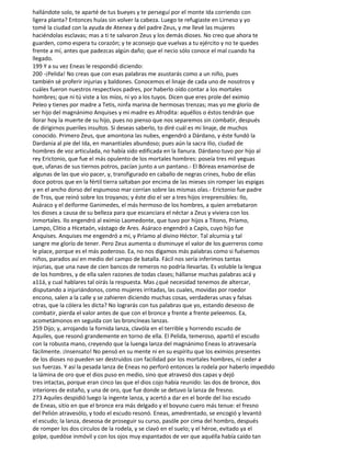 hallándote solo, te aparté de tus bueyes y te perseguí por el monte Ida corriendo con
ligera planta? Entonces huías sin volver la cabeza. Luego te refugiaste en Lirneso y yo
tomé la ciudad con la ayuda de Atenea y del padre Zeus, y me llevé las mujeres
haciéndolas esclavas; mas a ti te salvaron Zeus y los demás dioses. No creo que ahora te
guarden, como espera tu corazón; y te aconsejo que vuelvas a tu ejército y no te quedes
frente a mí, antes que padezcas algún daño; que el necio sólo conoce el mal cuando ha
llegado.
199 Y a su vez Eneas le respondió diciendo:
200 -¡Pelida! No creas que con esas palabras me asustarás como a un niño, pues
también sé proferir injurias y baldones. Conocemos el linaje de cada uno de nosotros y
cuáles fueron nuestros respectivos padres, por haberlo oído contar a los mortales
hombres; que ni tú viste a los míos, ni yo a los tuyos. Dicen que eres prole del eximio
Peleo y tienes por madre a Tetis, ninfa marina de hermosas trenzas; mas yo me glorío de
ser hijo del magnánimo Anquises y mi madre es Afrodita: aquéllos o éstos tendrán que
llorar hoy la muerte de su hijo, pues no pienso que nos separemos sin combatir, después
de dirigirnos pueriles insultos. Si deseas saberlo, to diré cuál es mi linaje, de muchos
conocido. Primero Zeus, que amontona las nubes, engendró a Dárdano, y éste fundó la
Dardania al pie del Ida, en manantiales abundoso; pues aún la sacra Ilio, ciudad de
hombres de voz articulada, no había sido edificada en la llanura. Dárdano tuvo por hijo al
rey Erictonio, que fue el más opulento de los mortales hombres: poseía tres mil yeguas
que, ufanas de sus tiernos potros, pacían junto a un pantano.- El Bóreas enamoróse de
algunas de las que vio pacer, y, transfigurado en caballo de negras crines, hubo de ellas
doce potros que en la fértil tierra saltaban por encima de las mieses sin romper las espigas
y en el ancho dorso del espumoso mar corrían sobre las mismas olas.- Erictonio fue padre
de Tros, que reinó sobre los troyanos; y éste dio el ser a tres hijos irreprensibles: Ilo,
Asáraco y el deiforme Ganimedes, el más hermoso de los hombres, a quien arrebataron
los dioses a causa de su belleza para que escanciara el néctar a Zeus y viviera con los
inmortales. Ilo engendró al eximio Laomedonte, que tuvo por hijos a Titono, Príamo,
Lampo, Clitio a Hicetaón, vástago de Ares. Asáraco engendró a Capis, cuyo hijo fue
Anquises. Anquises me engendró a mí, y Príamo al divino Héctor. Tal alcurnia y tal
sangre me glorío de tener. Pero Zeus aumenta o disminuye el valor de los guerreros como
le place, porque es el más poderoso. Ea, no nos digamos más palabras como si fuésemos
niños, parados así en medio del campo de batalla. Fácil nos sería inferimos tantas
injurias, que una nave de cien bancos de remeros no podría Ilevarlas. Es voluble la lengua
de los hombres, y de ella salen razones de todas clases; hállanse muchas palabras acá y
a11á, y cual hablares tal oirás la respuesta. Mas ¿qué necesidad tenemos de altercar,
disputando a injuriándonos, como mujeres irritadas, las cuales, movidas por roedor
encono, salen a la calle y se zahieren diciendo muchas cosas, verdaderas unas y falsas
otras, que la cólera les dicta? No lograrás con tus palabras que yo, estando deseoso de
combatir, pierda el valor antes de que con el bronce y frente a frente peleemos. Ea,
acometámonos en seguida con las broncíneas lanzas.
259 Dijo; y, arrojando la fornida lanza, clavóla en el terrible y horrendo escudo de
Aquiles, que resonó grandemente en torno de ella. El Pelida, temeroso, apartó el escudo
con la robusta mano, creyendo que la luenga lanza del magnánimo Eneas lo atravesaría
fácilmente. ¡Insensato! No pensó en su mente ni en su espíritu que los eximios presentes
de los dioses no pueden ser destruidos con facilidad por los mortales hombres, ni ceder a
sus fuerzas. Y así la pesada lanza de Eneas no perforó entonces la rodela por haberlo impedido
la lámina de oro que el dios puso en medio, sino que atravesó dos capas y dejó
tres intactas, porque eran cinco las que el dios cojo había reunido: las dos de bronce, dos
interiores de estaño, y una de oro, que fue donde se detuvo la lanza de fresno.
273 Aquiles despidió luego la ingente lanza, y acertó a dar en el borde del liso escudo
de Eneas, sitio en que el bronce era más delgado y el boyuno cuero más tenue: el fresno
del Pelión atravesólo, y todo el escudo resonó. Eneas, amedrentado, se encogió y levantó
el escudo; la lanza, deseosa de proseguir su curso, pasóle por cima del hombro, después
de romper los dos círculos de la rodela, y se clavó en el suelo; y el héroe, evitado ya el
golpe, quedóse inmóvil y con los ojos muy espantados de ver que aquélla había caído tan
 