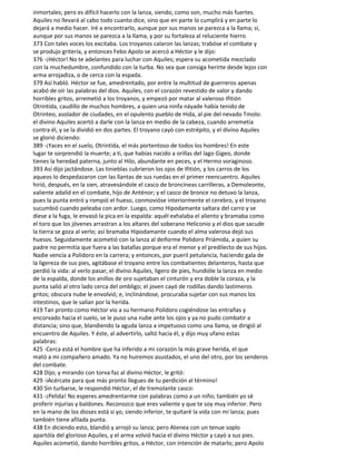 inmortales; pero es difícil hacerlo con la lanza, siendo, como son, mucho más fuertes.
Aquiles no llevará al cabo todo cuanto dice, sino que en parte lo cumplirá y en parte lo
dejará a medio hacer. Iré a encontrarlo, aunque por sus manos se parezca a la llama; sí,
aunque por sus manos se parezca a la llama, y por su fortaleza al reluciente hierro
373 Con tales voces los excitaba. Los troyanos calaron las lanzas; trabóse el combate y
se produjo gritería, y entonces Febo Apolo se acercó a Héctor y le dijo:
376 -¡Héctor! No te adelantes para luchar con Aquiles; espera su acometida mezclado
con la muchedumbre, confundido con la turba. No sea que consiga herirte desde lejos con
arma arrojadiza, o de cerca con la espada.
379 Así habló. Héctor se fue, amedrentado, por entre la multitud de guerreros apenas
acabó de oír las palabras del dios. Aquiles, con el corazón revestido de valor y dando
horribles gritos, arremetió a los troyanos, y empezó por matar al valeroso Ifitión
Otrintida, caudillo de muchos hombres, a quien una ninfa náyade había tenido de
Otrinteo, asolador de ciudades, en el opulento pueblo de Hida, al pie del nevado Tmolo:
el divino Aquiles acertó a darle con la lanza en medio de la cabeza, cuando arremetía
contra él, y se la dividió en dos partes. El troyano cayó con estrépito, y el divino Aquiles
se glorió diciendo:
389 -¡Yaces en el suelo, Otrintida, el más portentoso de todos los hombres! En este
lugar te sorprendió la muerte; a ti, que habías nacido a orillas del lago Gigeo, donde
tienes la heredad paterna, junto al Hilo, abundante en peces, y el Hermo voraginoso.
393 Así dijo jactándose. Las tinieblas cubrieron los ojos de Ifitión, y los carros de los
aqueos lo despedazaron con las llantas de sus ruedas en el primer reencuentro. Aquiles
hirió, después, en la sien, atravesándole el casco de broncíneas carrilleras, a Demoleonte,
valiente adalid en el combate, hijo de Anténor; y el casco de bronce no detuvo la lanza,
pues la punta entró y rompió el hueso, conmovióse interiormente el cerebro, y el troyano
sucumbió cuando peleaba con ardor. Luego, como Hipodamante saltara del carro y se
diese a la fuga, le envasó la pica en la espalda: aquél exhalaba el aliento y bramaba como
el toro que los jóvenes arrastran a los altares del soberano Heliconio y el dios que sacude
la tierra se goza al verlo; así bramaba Hipodamante cuando el alma valerosa dejó sus
huesos. Seguidamente acometió con la lanza al deiforme Polidoro Priámida, a quien su
padre no permitía que fuera a las batallas porque era el menor y el predilecto de sus hijos.
Nadie vencía a Polidoro en la carrera; y entonces, por pueril petulancia, haciendo gala de
la ligereza de sus pies, agitábase el troyano entre los combatientes delanteros, hasta que
perdió la vida: al verlo pasar, el divino Aquiles, ligero de pies, hundióle la lanza en medio
de la espalda, donde los anillos de oro sujetaban el cinturón y era doble la coraza, y la
punta salió al otro lado cerca del ombligo; el joven cayó de rodillas dando lastimeros
gritos; obscura nube le envolvió; e, inclinándose, procuraba sujetar con sus manos los
intestinos, que le salían por la herida.
419 Tan pronto como Héctor vio a su hermano Polidoro cogiéndose las entrañas y
encorvado hacia el suelo, se le puso una nube ante los ojos y ya no pudo combatir a
distancia; sino que, blandiendo la aguda lanza a impetuoso como una llama, se dirigió al
encuentro de Aquiles. Y éste, al advertirlo, saltó hacia él, y dijo muy ufano estas
palabras:
425 -Cerca está el hombre que ha inferido a mi corazón la más grave herida, el que
mató a mi compañero amado. Ya no huiremos asustados, el uno del otro, por los senderos
del combate.
428 Dijo; y mirando con torva faz al divino Héctor, le gritó:
429 -iAcércate para que más pronto llegues de tu perdición al término!
430 Sin turbarse, le respondió Héctor, el de tremolante casco:
431 -¡Pelida! No esperes amedrentarme con palabras como a un niño; también yo sé
proferir injurias y baldones. Reconozco que eres valiente y que te soy muy inferior. Pero
en la mano de los dioses está si yo, siendo inferior, te quitaré la vida con mi lanza; pues
también tiene afilada punta.
438 En diciendo esto, blandió y arrojó su lanza; pero Atenea con un tenue soplo
apartóla del glorioso Aquiles, y el arma volvió hacia el divino Héctor y cayó a sus pies.
Aquiles acometió, dando horribles gritos, a Héctor, con intención de matarlo; pero Apolo
 