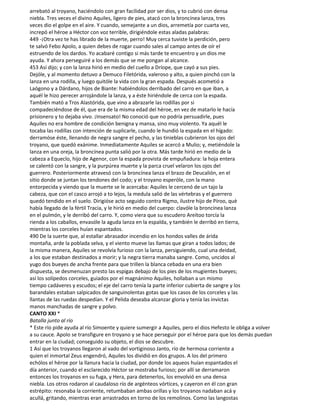 arrebató al troyano, haciéndolo con gran facilidad por ser dios, y to cubrió con densa
niebla. Tres veces el divino Aquiles, ligero de pies, atacó con la broncínea lanza, tres
veces dio el golpe en el aire. Y cuando, semejante a un dios, arremetía por cuarta vez,
increpó el héroe a Héctor con voz terrible, dirigiéndole estas aladas palabras:
449 -¡Otra vez te has librado de la muerte, perro! Muy cerca tuviste la perdición, pero
te salvó Febo Apolo, a quien debes de rogar cuando sales al campo antes de oír el
estruendo de los dardos. Yo acabaré contigo si más tarde te encuentro y un dios me
ayuda. Y ahora perseguiré a los demás que se me pongan al alcance.
453 Así dijo; y con la lanza hirió en medio del cuello a Dríope, que cayó a sus pies.
Dejóle, y al momento detuvo a Demuco Filetórida, valeroso y alto, a quien pinchó con la
lanza en una rodilla, y luego quitóle la vida con la gran espada. Después acometió a
Laógono y a Dárdano, hijos de Biante: habiéndolos derribado del carro en que iban, a
aquél le hizo perecer arrojándole la lanza, y a éste hiriéndole de cerca con la espada.
También mató a Tros Alastórida, que vino a abrazarle las rodillas por si
compadeciéndose de él, que era de la misma edad del héroe, en vez de matarlo le hacía
prisionero y to dejaba vivo. ¡Insensato! No conoció que no podría persuadirle, pues
Aquiles no era hombre de condición benigna y mansa, sino muy violento. Ya aquél le
tocaba las rodillas con intención de suplicarle, cuando le hundió la espada en el hígado:
derramóse éste, llenando de negra sangre el pecho, y las tinieblas cubrieron los ojos del
troyano, que quedó exánime. Inmediatamente Aquiles se acercó a Mulio; y, metiéndole la
lanza en una oreja, la broncínea punta salió por la otra. Más tarde hirió en medio de la
cabeza a Equeclo, hijo de Agenor, con la espada provista de empuñadura: la hoja entera
se calentó con la sangre, y la purpúrea muerte y la parca cruel velaron los ojos del
guerrero. Posteriormente atravesó con la broncínea lanza el brazo de Deucalión, en el
sitio donde se juntan los tendones del codo; y el troyano esperóle, con la mano
entorpecida y viendo que la muerte se le acercaba: Aquiles le cercenó de un tajo la
cabeza, que con el casco arrojó a to lejos, la medula salió de las vértebras y el guerrero
quedó tendido en el suelo. Dirigióse acto seguido contra Rigmo, ilustre hijo de Píroo, què
había llegado de la fértil Tracia, y le hirió en medio del cuerpo: clavóle la broncínea lanza
en el pulmón, y le derribó del carro. Y, como viera que su escudero Areítoo torcía la
rienda a los caballos, envasóle la aguda lanza en la espalda, y también le derribó en tierra,
mientras los corceles huían espantados.
490 De la suerte que, al estallar abrasador incendio en los hondos valles de árida
montaña, arde la poblada selva, y el viento mueve las llamas que giran a todos lados; de
la misma manera, Aquiles se revolvía furioso con la lanza, persiguiendo, cual una deidad,
a los que estaban destinados a morir; y la negra tierra manaba sangre. Como, uncidos al
yugo dos bueyes de ancha frente para que trillen la blanca cebada en una era bien
dispuesta, se desmenuzan presto las espigas debajo de los pies de los mugientes bueyes;
así los solípedos corceles, guiados por el magnánimo Aquiles, hollaban a un mismo
tiempo cadáveres y escudos; el eje del carro tenía la parte inferior cubierta de sangre y los
barandales estaban salpicados de sanguinolentas gotas que los casos de los corceles y las
llantas de las ruedas despedían. Y el Pelida deseaba alcanzar gloria y tenía las invictas
manos manchadas de sangre y polvo.
CANTO XXI *
Batalla junto al río
* Este río pide ayuda al río Simoente y quiere sumergir a Aquiles, pero el dios Hefesto le obliga a volver
a su cauce. Apolo se transfigure en troyano y se hace perseguir por el héroe para que los demás puedan
entrar en la ciudad; conseguido su objeto, el dios se descubre.
1 Así que los troyanos llegaron al vado del vortiginoso Janto, río de hermosa corriente a
quien el inmortal Zeus engendró, Aquiles los dividió en dos grupos. A los del primero
echólos el héroe por la llanura hacia la ciudad, por donde los aqueos huían espantados el
día anterior, cuando el esclarecido Héctor se mostraba furioso; por allí se derramaron
entonces los troyanos en su fuga, y Hera, para detenerlos, los envolvió en una densa
niebla. Los otros rodaron al caudaloso río de argénteos vórtices, y cayeron en él con gran
estrépito: resonaba la corriente, retumbaban ambas orillas y los troyanos nadaban acá y
acullá, gritando, mientras eran arrastrados en torno de los remolinos. Como las langostas
 