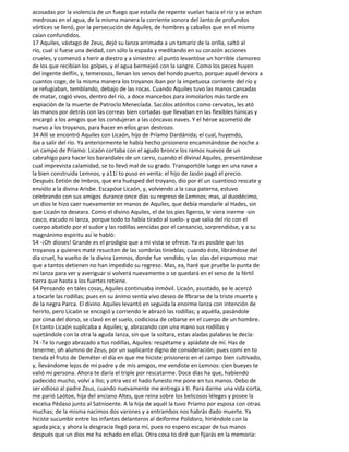 acosadas por la violencia de un fuego que estalla de repente vuelan hacia el río y se echan
medrosas en el agua, de la misma manera la corriente sonora del Janto de profundos
vórtices se llenó, por la persecución de Aquiles, de hombres y caballos que en el mismo
caían confundidos.
17 Aquiles, vástago de Zeus, dejó su lanza arrimada a un tamariz de la orilla, saltó al
río, cual si fuese una deidad, con sólo la espada y meditando en su corazón acciones
crueles, y comenzó a herir a diestro y a siniestro: al punto levantóse un horrible clamoreo
de los que recibían los golpes, y el agua bermejeó con la sangre. Como los peces huyen
del ingente delfín, y, temerosos, llenan los senos del hondo puerto, porque aquél devora a
cuantos coge, de la misma manera los troyanos iban por la impetuosa corriente del río y
se refugiaban, temblando, debajo de las rocas. Cuando Aquiles tuvo las manos cansadas
de matar, cogió vivos, dentro del río, a doce mancebos para inmolarlos más tarde en
expiación de la muerte de Patroclo Menecíada. Sacólos atónitos como cervatos, les ató
las manos por detrás con las correas bien cortadas que llevaban en las flexibles túnicas y
encargó a los amigos que los condujeran a las cóncavas naves. Y el héroe acometió de
nuevo a los troyanos, para hacer en ellos gran destrozo.
34 Allí se encontró Aquiles con Licaón, hijo de Príamo Dardánida; el cual, huyendo,
iba a salir del río. Ya anteriormente le había hecho prisionero encaminándose de noche a
un campo de Príamo: Licaón cortaba con el agudo bronce los ramos nuevos de un
cabrahígo para hacer los barandales de un carro, cuando el divinal Aquiles, presentándose
cual imprevista calamidad, se to llevó mal de su grado. Transportóle luego en una nave a
la bien construida Lemnos, y a11í to puso en venta: el hijo de Jasón pagó el precio.
Después Eetión de Imbros, que era huésped del troyano, dio por él un cuantioso rescate y
enviólo a la divina Arisbe. Escapóse Licaón, y, volviendo a la casa paterna, estuvo
celebrando con sus amigos durance once días su regreso de Lemnos; mas, al duodécimo,
un dios le hizo caer nuevamente en manos de Aquiles, que debía mandarle al Hades, sin
que Licaón to deseara. Como el divino Aquiles, el de los pies ligeros, le viera inerme -sin
casco, escudo ni lanza, porque todo to había tirado al suelo- y que salía del río con el
cuerpo abatido por el sudor y las rodillas vencidas por el cansancio, sorprendióse, y a su
magnánimo espíritu así le habló:
54 -¡Oh dioses! Grande es el prodigio que a mi vista se ofrece. Ya es posible que los
troyanos a quienes maté resuciten de las sombrías tinieblas; cuando éste, librándose del
día cruel, ha vuelto de la divina Lemnos, donde fue vendido, y las olas del espumoso mar
que a tantos detienen no han impedido su regreso. Mas, ea, haré que pruebe la punta de
mi lanza para ver y averiguar si volverá nuevamente o se quedará en el seno de la fértil
tierra que hasta a los fuertes retiene.
64 Pensando en tales cosas, Aquiles continuaba inmóvil. Licaón, asustado, se le acercó
a tocarle las rodillas; pues en su ánimo sentía vivo deseo de lfbrarse de la triste muerte y
de la negra Parca. El divino Aquiles levantó en seguida la enorme lanza con intención de
herirlo, pero Licaón se encogió y corriendo le abrazó las rodillas; y aquélla, pasándole
por cima del dorso, se clavó en el suelo, codiciosa de cebarse en el cuerpo de un hombre.
En tanto Licaón suplicaba a Aquiles; y, abrazando con una mano sus rodillas y
sujetándole con la otra la aguda lanza, sin que la soltara, estas aladas palabras le decía:
74 -Te lo ruego abrazado a tus rodillas, Aquiles: respétame y apiádate de mí. Has de
tenerme, oh alumno de Zeus, por un suplicante digno de consideración; pues comí en to
tienda el fruto de Deméter el día en que me hiciste prisionero en el campo bien cultivado,
y, llevándome lejos de mi padre y de mis amigos, me vendiste en Lemnos: cien bueyes te
valió mi persona. Ahora te daría el triple por rescatarme. Doce días ha que, habiendo
padecido mucho, volví a Ilio; y otra vez el hado funesto me pone en tus manos. Debo de
ser odioso al padre Zeus, cuando nuevamente me entrega a ti. Para darme una vida corta,
me parió Laótoe, hija del anciano Altes, que reina sobre los belicosos léleges y posee la
excelsa Pédaso junto al Satnioente. A la hija de aquél la tuvo Príamo por esposa con otras
muchas; de la misma nacimos dos varones y a entrambos nos habrás dado muerte. Ya
hiciste sucumbir entre los infantes delanteros al deiforme Polidoro, hiriéndole con la
aguda pica; y ahora la desgracia llegó para mí, pues no espero escapar de tus manos
después que un dios me ha echado en ellas. Otra cosa to diré que fijarás en la memoria:
 