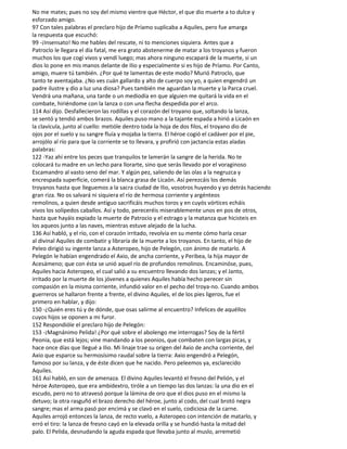 No me mates; pues no soy del mismo vientre que Héctor, el que dio muerte a to dulce y
esforzado amigo.
97 Con tales palabras el preclaro hijo de Príamo suplicaba a Aquiles, pero fue amarga
la respuesta que escuchó:
99 -¡Insensato! No me hables del rescate, ni to menciones siquiera. Antes que a
Patroclo le llegara el día fatal, me era grato abstenerme de matar a los troyanos y fueron
muchos los que cogí vivos y vendí luego; mas ahora ninguno escapará de la muerte, si un
dios lo pone en mis manos delante de Ilio y especialmente si es hijo de Príamo. Por Canto,
amigo, muere tú también. ¿Por qué te lamentas de este modo? Murió Patroclo, que
tanto te aventajaba. ¿No ves cuán gallardo y alto de cuerpo soy yo, a quien engendró un
padre ilustre y dio a luz una diosa? Pues también me aguardan la muerte y la Parca cruel.
Vendrá una mañana, una tarde o un mediodía en que alguien me quitará la vida en el
combate, hiriéndome con la lanza o con una flecha despedida por el arco.
114 Así dijo. Desfallecieron las rodillas y el corazón del troyano que, soltando la lanza,
se sentó y tendió ambos brazos. Aquiles puso mano a la tajante espada a hirió a Licaón en
la clavícula, junto al cuello: metióle dentro toda la hoja de dos filos, el troyano dio de
ojos por el suelo y su sangre fluía y mojaba la tierra. El héroe cogió el cadáver por el pie,
arrojólo al río para que la corriente se to llevara, y profirió con jactancia estas aladas
palabras:
122 -Yaz ahí entre los peces que tranquilos te lamerán la sangre de la herida. No te
colocará tu madre en un lecho para llorarte, sino que serás llevado por el voraginoso
Escamandro al vasto seno del mar. Y algún pez, saliendo de las olas a la negruzca y
encrespada superficie, comerá la blanca grasa de Licaón. Así perezcáis los demás
troyanos hasta que lleguemos a la sacra ciudad de Ilio, vosotros huyendo y yo detrás haciendo
gran riza. No os salvará ni siquiera el río de hermosa corriente y argénteos
remolinos, a quien desde antiguo sacrificáis muchos toros y en cuyós vórtices echáis
vivos los solípedos caballos. Así y todo, pereceréis miserablemente unos en pos de otros,
hasta que hayáis expiado la muerte de Patrocio y el estrago y la matanza que hicisteis en
los aqueos junto a las naves, mientras estuve alejado de la lucha.
136 Así habló, y el río, con el corazón irritado, revolvía en su mente cómo haría cesar
al divinal Aquiles de combatir y libraría de la muerte a los troyanos. En tanto, el hijo de
Peleo dirigió su ingente lanza a Asteropeo, hijo de Pelegón, con ánimo de matarlo. A
Pelegón le habían engendrado el Axio, de ancha corriente, y Peribea, la hija mayor de
Acesámeno; que con ésta se unió aquel río de profundos remolinos. Encaminóse, pues,
Aquiles hacia Asteropeo, el cual salió a su encuentro llevando dos lanzas; y el Janto,
irritado por la muerte de los jóvenes a quienes Aquiles había hecho perecer sin
compasión en la misma corriente, infundió valor en el pecho del troya-no. Cuando ambos
guerreros se hallaron frente a frente, el divino Aquiles, el de los pies ligeros, fue el
primero en hablar, y dijo:
150 -¿Quién eres tú y de dónde, que osas salirme al encuentro? Infelices de aquéllos
cuyos hijos se oponen a mi furor.
152 Respondióle el preclaro hijo de Pelegón:
153 -¡Magnánimo Pelida! ¿Por qué sobre el abolengo me interrogas? Soy de la fértil
Peonia, que está lejos; vine mandando a los peonios, que combaten con largas picas, y
hace once días que llegué a Ilio. Mi linaje trae su origen del Axio de ancha corriente, del
Axio que esparce su hermosísimo raudal sobre la tierra: Axio engendró a Pelegón,
famoso por su lanza, y de éste dicen que he nacido. Pero peleemos ya, esclarecido
Aquiles.
161 Así habló, en son de amenaza. El divino Aquiles levantó el fresno del Pelión, y el
héroe Asteropeo, que era ambidextro, tiróle a un tiempo las dos lanzas: la una dio en el
escudo, pero no to atravesó porque la lámina de oro que el dios puso en el mismo la
detuvo; la otra rasguñó el brazo derecho del héroe, junto al codo, del cual brotó negra
sangre; mas el arma pasó por encimá y se clavó en el suelo, codiciosa de la carne.
Aquiles arrojó entonces la lanza, de recto vuelo, a Asteropeo con intención de matarlo, y
erró el tiro: la lanza de fresno cayó en la elevada orilla y se hundió hasta la mitad del
palo. El Pelida, desnudando la aguda espada que llevaba junto al muslo, arremetió
 