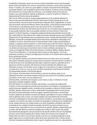 enardecido a Asteropeo, quien con la mano robusta intentaba arrancar del escarpado
borde la lanza de Aquiles: tres veces la meneó para arrancarla, y otras tantas careció de
fuerza. Y cuando, a la cuarta vez, quiso doblar y romper la lanza de fresno del Eácida,
acercósele Aquiles y con la espada le quitó la vida: hirióle en el vientre, junto al ombligo;
derramáronse en el suelo todos los intestinos, y las tinieblas cubrieron los ojos del
troyano, que cayó anhelante. Aquiles se abalanzó a su pecho, le quitó la armadura; y,
blasonando del triunfo, dijo estas palabras:
184 -Yaz ahí. Difícil era que tú, aunque engendrado por un río, pudieses disputar la
victoria a los hijos del prepotente Cronión. Dijiste que to linaje procede de un río de
ancha corriente; mas yo me jacto de pertenecer al del gran Zeus. Engendróme un varón
que reina sobre muchos mirmidones, Peleo, hijo de Éaco; y este último era hijo de Zeus.
Y como Zeus es más poderoso que los nos, que corren al mar, así también los
descendientes de Zeus son más fuertes que los de los ríos. A tu lado tienes uno grande, si
es que puede auxiharte. Mas no es posible combatir con Zeus Cronión. A éste no le
igualan ni el fuerte Aqueloo, ni el grande y poderoso Océano de profunda corriente del
que nacen todos los ríos, todo el mar y todas las fuentes y grandes pozos; pues también el
Océano teme el rayo del gran Zeus y el espantoso trueno, cuando retumba desde el cielo.
200 Dijo; arrancó del escarpado borde la broncínea lanza y abandonó a Asteropeo a11í,
tendido en la arena, tan pronto como le hubo quitado la vida: el agua turbia bañaba el
cadáver, y anguilas y peces acudieron a comer la grasa que cubría los riñones. Aquiles se
fue para los peonios que peleaban en carros; los cuales huían por las márgenes del voraginoso
río, desde que vieron que el más fuerte caía en el duro combate, vencido por las
manos y la espada del Pelida. Éste mató entonces a Tersíloco, Midón, Astípilo, Mneso,
Trasio, Enio y Ofelestes. Y a más peonios diera muerte el veloz Aquiles, si el río de
profundos remolinos, irritado y transfigurado en hombre, no le hubiese dicho desde uno
de los profundos vórtices:
214 -¡Oh Aquiles! Superas a los demás hombres tanto en el valor como en la comisión
de acciones nefandas; porque los propios dioses te prestan constantemente su auxilio. Si
el hijo de Crono te ha concedido que destruyas a todos los troyanos, apártalos de mí y
ejecuta en el llano tus proezas. Mi hermosa corriente está llena de cadáveres que
obstruyen el cauce y no me dejan verter el agua en la mar divina; y tú sigues matando de
un modo atroz. Pero, ea, cesa ya; pues me tienes asombrado, oh príncipe de hombres.
222 Respondióle Aquiles, el de los pies ligeros:
223 -Se hará, oh Escamandro, alumno de Zeus, como tú lo ordenas; pero no me
abstendré de matar a los altivos troyanos hasta que los encierre en la ciudad y, peleando
con Héctor, él me mate a mí o yo acabe con él.
227 Esto dicho, arremetió a los troyanos, cual si fuese un dios. Y entonces el río de
profundos remolinos dirigióse a Apolo:
229 -¡Oh dioses! Tú, el del arco de plata, hijo de Zeus, no cumples las órdenes del
Cronión, el cual to encargó muy mucho que socorrieras a los troyanos y les prestaras to
auxilio hasta que, llegada la tarde, se pusiera el sol y quedara a obscuras el fértil campo.
233 Dijo. Aquiles, famoso por su lanza, saltó desde la escarpada orilla al centro del río.
Pero éste le atacó enfurecido: hinchó sus aguas, revolvió la corriente, y, arrastrando
muchos cadáveres de hombres muertos por Aquiles, que había en el cauce, arrojólos a la
orilla mugiendo como un toro, y en Canto salvaba a los vivos dentro de la hermosa
corriente, ocultándolos en los profundos y anchos remolinos. Las revueltas olas rodeaban
a Aquiles, la corriente caía sobre su escudo y le empujaba, y el héroe ya no se podía tener
en pie. Asióse entonces con ambas manos a un olmo corpulento y frondoso; pero éste,
arrancado de raíz, rompió el borde escarpado, oprimió la hermosa corriente con sus
muchas ramas, cayó entero al río y se convirtió en un puente. Aquiles, amedrentado, dio
un salto, salió del abismo y voló con pie ligero por la llanura. Mas no por esto el gran
dios desistió de perseguirlo, sino que lanzó tras él olas de sombría cima con el propósito
de hacer cesar al divino Aquiles de combatir y librar de la muerte a los troyanos. El
Pelida salvó cerca de un tiro de lanza, dando un brinco con la impetuosidad de la rapaz
águila negra, que es la más forzuda y veloz de las aves; parecido a ella, el héroe coma y
el bronce resonaba horriblemente sobre su pecho. Aquiles procuraba huir, desviándose a
 