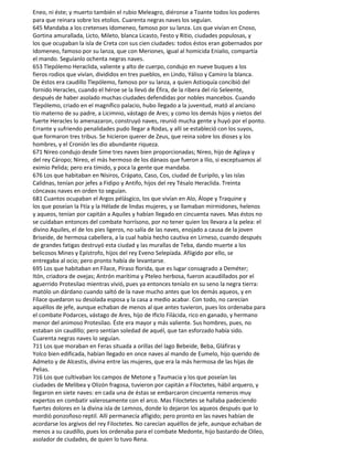Eneo, ni éste; y muerto también el rubio Meleagro, diéronse a Toante todos los poderes
para que reinara sobre los etolios. Cuarenta negras naves los seguían.
645 Mandaba a los cretenses Idomeneo, famoso por su lanza. Los que vivían en Cnoso,
Gortina amurallada, Licto, Mileto, blanca Licasto, Festo y Ritio, ciudades populosas, y
los que ocupaban la isla de Creta con sus cien ciudades: todos éstos eran gobernados por
Idomeneo, famoso por su lanza, que con Meriones, igual al homicida Enialio, compartía
el mando. Seguíanlo ochenta negras naves.
653 Tlepólemo Heraclida, valiente y alto de cuerpo, condujo en nueve buques a los
fieros rodios que vivían, divididos en tres pueblos, en Lindo, Yáliso y Camiro la blanca.
De éstos era caudillo Tlepólemo, famoso por su lanza, a quien Astioquía concibió del
fornido Heracles, cuando el héroe se la llevó de Éfira, de la ribera del río Seleente,
después de haber asolado muchas ciudades defendidas por nobles mancebos. Cuando
Tlepólemo, criado en el magnífico palacio, hubo llegado a la juventud, mató al anciano
tío materno de su padre, a Licimnio, vástago de Ares; y como los demás hijos y nietos del
fuerte Heracles lo amenazaron, construyó naves, reunió mucha gente y huyó por el ponto.
Errante y sufriendo penalidades pudo llegar a Rodas, y allí se estableció con los suyos,
que formaron tres tribus. Se hicieron querer de Zeus, que reina sobre los dioses y los
hombres, y el Cronión les dio abundante riqueza.
671 Nireo condujo desde Sime tres naves bien proporcionadas; Nireo, hijo de Aglaya y
del rey Cáropo; Nireo, el más hermoso de los dánaos que fueron a Ilio, si exceptuamos al
eximio Pelida; pero era tímido, y poca la gente que mandaba.
676 Los que habitaban en Nísiros, Crápato, Caso, Cos, ciudad de Eurípilo, y las islas
Calidnas, tenían por jefes a Fidipo y Antifo, hijos del rey Tésalo Heraclida. Treinta
cóncavas naves en orden to seguían.
681 Cuantos ocupaban el Argos pélásgico, los que vivían en Alo, Álope y Traquine y
los que poseían la Ftía y la Hélade de lindas mujeres, y se llamaban mirmidones, helenos
y aqueos, tenían por capitán a Aquiles y habían llegado en cincuenta naves. Mas éstos no
se cuidaban entonces del combate horrísono, por no tener quien los llevara a la pelea: el
divino Aquiles, el de los pies ligeros, no salía de las naves, enojado a causa de la joven
Briseide, de hermosa cabellera, a la cual había hecho cautiva en Lirneso, cuando después
de grandes fatigas destruyó esta ciudad y las murallas de Teba, dando muerte a los
belicosos Mines y Epístrofo, hijos del rey Eveno Selepíada. Afiigido por ello, se
entregaba al ocio; pero pronto había de levantarse.
695 Los que habitaban en Fílace, Píraso florida, que es lugar consagrado a Deméter;
Itón, criadora de ovejas; Antrón marítima y Pteleo herbosa, fueron acaudillados por el
aguerrido Protesilao mientras vivió, pues ya entonces teníalo en su seno la negra tierra:
matólo un dárdano cuando saltó de la nave mucho antes que los demás aqueos, y en
Fílace quedaron su desolada esposa y la casa a medio acabar. Con todo, no carecían
aquéllos de jefe, aunque echaban de menos al que antes tuvieron, pues los ordenaba para
el combate Podarces, vástago de Ares, hijo de Ificlo Filácida, rico en ganado, y hermano
menor del animoso Protesilao. Éste era mayor y más valiente. Sus hombres, pues, no
estaban sin caudillo; pero sentían soledad de aquél, que tan esforzado había sido.
Cuarenta negras naves lo seguían.
711 Los que moraban en Feras situada a orillas del lago Bebeide, Beba, Gláfiras y
Yolco bien edificada, habían llegado en once naves al mando de Eumelo, hijo querido de
Admeto y de Alcestis, divina entre las mujeres, que era la más hermosa de las hijas de
Pelias.
716 Los que cultivaban los campos de Metone y Taumacia y los que poseían las
ciudades de Melibea y Olizón fragosa, tuvieron por capitán a Filoctetes, hábil arquero, y
llegaron en siete naves: en cada una de éstas se embarcaron cincuenta remeros muy
expertos en combatir valerosamente con el arco. Mas Filoctetes se hallaba padeciendo
fuertes dolores en la divina isla de Lemnos, donde lo dejaron los aqueos después que lo
mordió ponzoñoso reptil. Allí permanecía afligido; pero pronto en las naves habían de
acordarse los argivos del rey Filoctetes. No carecían aquéllos de jefe, aunque echaban de
menos a su caudillo, pues los ordenaba para el combate Medonte, hijo bastardo de Oileo,
asolador de ciudades, de quien lo tuvo Rena.
 