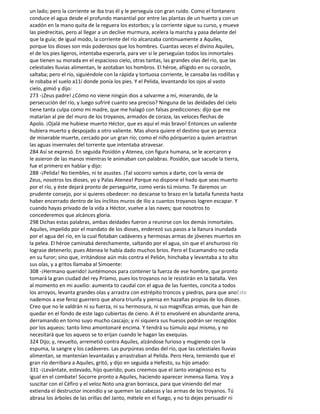 un lado; pero la corriente se iba tras él y le perseguía con gran ruido. Como el fontanero
conduce el agua desde el profundo manantial por entre las plantas de un huerto y con un
azadón en la mano quita de la reguera los estorbos; y la corriente sigue su curso, y mueve
las piedrecitas, pero al llegar a un declive murmura, acelera la marcha y pasa delante del
que la guía; de igual modo, la corriente del río alcanzaba continuamente a Aquiles,
porque los dioses son más poderosos que los hombres. Cuantas veces el divino Aquiles,
el de los pies ligeros, intentaba esperarla, para ver si le perseguían todos los inmortales
que tienen su morada en el espacioso cielo, otras tantas, las grandes olas del río, que las
celestiales lluvias alimentan, le azotaban los hombros. El héroe, afiigido en su corazón,
saltaba; pero el río, siguiéndole con la rápida y tortuosa corriente, le cansaba las rodillas y
le robaba el suelo a11í donde ponía los pies. Y el Pelida, levantando los ojos al vasto
cielo, gimió y dijo:
273 -¡Zeus padre! ¿Cómo no viene ningún dios a salvarme a mí, miserando, de la
persecución del río, y luego sufriré cuanto sea preciso? Ninguna de las deidades del cielo
tiene tanta culpa como mi madre, que me halagó con falsas predicciones: dijo que me
matarían al pie del muro de los troyanos, armados de coraza, las veloces flechas de
Apolo. ¡Ojalá me hubiese muerto Héctor, que es aquí el más bravo! Entonces un valiente
hubiera muerto y despojado a otro valiente. Mas ahora quiere el destino que yo perezca
de miserable muerte, cercado por un gran río; como el niño pórquerizo a quien arrastran
las aguas invernales del torrente que intentaba atravesar.
284 Así se expresó. En seguida Posidón y Atenea, con figura humana, se le acercaron y
le asieron de las manos mientras le animaban con palabras. Posidón, que sacude la tierra,
fue el primero en hablar y dijo:
288 -¡Pelida! No tiembles, ni te asustes. ¡Tal socorro vamos a darte, con la venia de
Zeus, nosotros los dioses, yo y Palas Atenea! Porque no dispone el hado que seas muerto
por el río, y éste dejará pronto de perseguirte, como verás tú mismo. Te daremos un
prudente consejo, por si quieres obedecer: no descanse to brazo en la batalla funesta hasta
haber encerrado dentro de los ínclitos muros de Ilio a cuantos troyanos logren escapar. Y
cuando hayas privado de la vida a Héctor, vuelve a las naves; que nosotros to
concederemos que alcánces gloria.
298 Dichas estas palabras, ambas deidades fueron a reunirse con los demás inmortales.
Aquiles, impelido por el mandato de los dioses, enderezó sus pasos a la llanura inundada
por el agua del río, en la cual flotaban cadáveres y hermosas armas de jóvenes muertos en
la pelea. El héroe caminabá derechamente, saltando por el agua, sin que el anchuroso río
lograse detenerlo; pues Atenea le había dado muchos bríos. Pero el Escamandro no cedía
en su furor; sino que, irritándose aún más contra el Pelión, hinchaba y levantaba a to alto
sus olas, y a gritos llamaba al Simoente:
308 -¡Hermano querido! Juntémonos para contener la fuerza de ese hombre, que pronto
tomará la gran ciudad del rey Príamo, pues los troyanos no le resistirán en la batalla. Ven
al momento en mi auxilio: aumenta to caudal con el agua de las fuentes, concita a todos
los arroyos, levanta grandes olas y arrastra con estrépito troncos y piedras, para que anoEste
nademos a ese feroz guerrero que ahora triunfa y piensa en hazañas propias de los dioses.
Creo que no le valdrán ni su fuerza, ni su hermosura, ni sus magníficas armas, que han de
quedar en el fondo de este lago cubiertas de cieno. A él to envolveré en abundante arena,
derramando en torno suyo mucho cascajo; y ni siquiera sus huesos podrán ser recogidos
por los aqueos: tanto limo amontonaré encima. Y tendrá su túmulo aquí mismo, y no
necesitará que los aqueos se to erijan cuando le hagan las exequias.
324 Dijo; y, revuelto, arremetió contra Aquiles, alzándose furioso y mugiendo con la
espuma, la sangre y los cadáveres. Las purpúreas ondas del río, que las celestiales lluvias
alimentan, se mantenían levantadas y arrastraban al Pelida. Pero Hera, temiendo que el
gran río derribara a Aquiles, gritó, y dijo en seguida a Hefesto, su hijo amado:
331 -¡Levántate, estevado, hijo querido; pues creemos que el Janto voraginoso es tu
igual en el combate! Socorre pronto a Aquiles, haciendo aparecer inmensa llama. Voy a
suscitar con el Céfiro y el veloz Noto una gran borrasca, para que viniendo del mar
extienda el destructor incendio y se quemen las cabezas y las armas de los troyanos. Tú
abrasa los árboles de las orillas del Janto, métele en el fuego, y no to dejes persuadir ni
 
