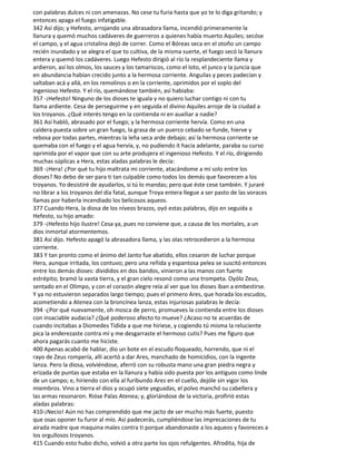 con palabras dulces ni con amenazas. No cese tu furia hasta que yo te lo diga gritando; y
entonces apaga el fuego infatigable.
342 Así dijo; y Hefesto, arrojando una abrasadora llama, incendió primeramente la
llanura y quemó muchos cadáveres de guerreros a quienes había muerto Aquiles; secóse
el campo, y el agua cristalina dejó de correr. Como el Bóreas seca en el otoño un campo
recién inundado y se alegra el que to cultiva, de la misma suerte, el fuego secó la llanura
entera y quemó los cadáveres. Luego Hefesto dirigió al río la resplandeciente llama y
ardieron, así los olmos, los sauces y los tamariscos, como el loto, el junco y la juncia que
en abundancia habían crecido junto a la hermosa corriente. Anguilas y peces padecían y
saltaban acá y allá, en los remolinos o en la corriente, oprimidos por el soplo del
ingenioso Hefesto. Y el río, quemándose también, así habiaba:
357 -¡Hefesto! Ninguno de los dioses te iguala y no quiero luchar contigo ni con tu
llama ardiente. Cesa de perseguirme y en seguida el divino Aquiles arroje de la ciudad a
los troyanos. ¿Qué interés tengo en la contienda ni en auxiliar a nadie?
361 Así habló, abrasado por el fuego; y la hermosa corriente hervía. Como en una
caldera puesta sobre un gran fuego, la grasa de un puerco cebado se funde, hierve y
rebosa por todas partes, mientras la leña seca arde debajo; así la hermosa corriente se
quemaba con el fuego y el agua hervía, y, no pudiendo it hacia adelante, paraba su curso
oprimida por el vapor que con su arte produjera el ingenioso Hefesto. Y el río, dirigiendo
muchas súplicas a Hera, estas aladas palabras le decía:
369 -¡Hera! ¿Por qué tu hijo maltrata mi corriente, atacándome a mí solo entre los
dioses? No debo de ser para ti tan culpable como todos los demás que favorecen a los
troyanos. Yo desistiré de ayudarlos, si tú lo mandas; pero que éste cese también. Y juraré
no librar a los troyanos del día fatal, aunque Troya entera llegue a ser pasto de las voraces
llamas por haberla incendiado los belicosos aqueos.
377 Cuando Hera, la diosa de los níveos brazos, oyó estas palabras, dijo en seguida a
Hefesto, su hijo amado:
379 -¡Hefesto hijo ilustre! Cesa ya, pues no conviene que, a causa de los mortales, a un
dios inmortal atormentemos.
381 Así dijo. Hefesto apagó la abrasadora llama, y las olas retrocedieron a la hermosa
corriente.
383 Y tan pronto como el ánimo del Janto fue abatido, ellos cesaron de luchar porque
Hera, aunque irritada, los contuvo; pero una reñida y espantosa pelea se suscitó entonces
entre los demás dioses: divididos en dos bandos, vinieron a las manos con fuerte
estrépito; bramó la vasta tierra, y el gran cielo resonó como una trompeta. Oyólo Zeus,
sentado en el Olimpo, y con el corazón alegre reía al ver que los dioses iban a embestirse.
Y ya no estuvieron separados largo tiempo; pues el primero Ares, que horada los escudos,
acometiendo a Atenea con la broncínea lanza, estas injuriosas palabras le decía:
394 -¿Por qué nuevamente, oh mosca de perro, promueves la contienda entre los dioses
con insaciable audacia? ¿Qué poderoso afecto to mueve? ¿Acaso no te acuerdas de
cuando incitabas a Diomedes Tidida a que me hiriese, y cogiendo tú misma la reluciente
pica la enderezaste contra mí y me desgarraste el hermoso cutis? Pues me figuro que
ahora pagarás cuanto me hiciste.
400 Apenas acabó de hablar, dio un bote en el escudo floqueado, horrendo, que ni el
rayo de Zeus rompería, allí acertó a dar Ares, manchado de homicidios, con la ingente
lanza. Pero la diosa, volviéndose, aferró con su robusta mano una gran piedra negra y
erizada de puntas que estaba en la llanura y había sido puesta por los antiguos como linde
de un campo; e, hiriendo con ella al furibundo Ares en el cuello, dejóle sin vigor los
miembros. Vino a tierra el dios y ocupó siete yeguadas, el polvo manchó su cabellera y
las armas resonaron. Rióse Palas Atenea; y, gloriándose de la victoria, profirió estas
aladas palabras:
410-¡Necio! Aún no has comprendido que me jacto de ser mucho más fuerte, puesto
que osas oponer tu furor al mío. Así padecerás, cumpliéndose las imprecaciones de tu
airada madre que maquina males contra ti porque abandonaste a los aqueos y favoreces a
los orgullosos troyanos.
415 Cuando esto hubo dicho, volvió a otra parte los ojos refulgentes. Afrodita, hija de
 