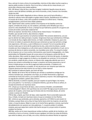 Zeus, asió por la mano a Ares y le acompañaba, mientras el dios daba muchos suspiros y
apenas podía recobrar el aliento. Pero la vio Hera, la diosa de los níveos brazos, y al
punto dijo a Atenea estas aladas palabras:
420 -¡Oh dioses! ¡Hija de Zeus, que lleva la égida! ¡Indómita! Aquella mosca de perro
vuelve a sacar del dañoso combate, por entre el tumulto, a Ares, funesto a los mortales.
¡Anda tras ella!
423 De tal modo habló. Alegrósele el alma a Atenea, que corrió hacia Afrodita, y
alzando la robusta mano descargóle un golpe sobre el pecho. Desfallecieron las rodillas y
el corazón de la diosa, y ella y Ares quedaron tendidos en la fértil tierra. Y Atenea,
vanagloriándose, pronunció estas aladas palabras:
428 -¡Ojalá fuesen tales cuantos auxilian a los troyanos en las batallas contra los
argivos, armados de coraza; así, tan audaces y atrevidos como Afrodita que vino a
socorrer a Ares desafiando mi furor; y tiempo ha que habríamos puesto fin a la guerra con
la toma de la bien construida ciudad de Ilio!
434 Así se expresó. Sonrióse Hera, la diosa de los níveos brazos. Y el soberano
Posidón, que sacude la tierra, dijo entonces a Apolo:
436 -¡Febo! ¿Por qué nosotros no luchamos también? No conviene abstenerse, una vez
que los demás han dado principio a la pelea. Vergonzoso fuera que volviésemos al Olimpo,
a la morada de Zeus erigida sobre bronce, sin haber combatido. Empieza tú, pues eres
el menor en edad y no parecería decoroso que comenzara yo que nací primero y tengo
más experiencia. ¡Oh necio, y cuán irreflexivo es to corazón! Ya no te acuerdas de los
muchos males que en torno de Ilio padecimos los dos, solos entre los dioses, cuando
enviados por Zeus trabajamos un año entero para el soberbio Laomedonte; el cual, con la
promesa de darnos el salario convenido, nos mandaba como señor. Yo cerqué la ciudad
de los troyanos con un muro ancho y hermosísimo, para hacerla inexpugnable; y tú, Febo,
pastoreabas los flexípedes bueyes de curvas astas en los bosques y selvas del Ida, en
valles abundoso. Mas cuando las alegres horas trajeron el término del ajuste, el soberbio
Laomedonte se negó a pagarnos el salario y nos despidió con amenzas. A ti te amenazó
con venderte, atado de pies y manos, en lejanas islas; aseguraba además que con el
bronce nos cortaría a entrambos las orejas; y nosotros nos fuimos pesarosos y con el
ánimo irritado porque no nos dio la paga que había prometido. ¡Y todavía se lo
agradeces, favoreciendo a su pueblo, en vez de procurar con nosotros que todos los
troyanos perezcan de mala muerte con sus hijos y castas esposas!
461 Contestó el soberano Apolo, que hiere de lejos:
462 -¡Batidor de la tierra! No me tendrías por sensato si combatiera contigo por los
míseros mortales que, semejantes a las hojas, ya se hallan florecientes y vigorosos
comiendo los frutos de la tierra, ya se quedan exánimes y mueren. Pero abstengámonos
en seguida de combatir y peleen ellos entre sí.
468 Así diciendo, le volvió la espalda; pues por respeto no quería llegar a las manos
con su tío paterno. Y su hermana, la campestre Ártemis, que de las fieras es señora, lo
increpó duramente con injuriosas voces:
472 -¿Huyes ya, tú que hieres de lejos, y das la victoria a Posidón, concediéndole
inmerecida gloria? ¡Necio! ¿Por qué llevas ese arco inútil? No oiga yo que te jactes en el
palacio de mi padre, como hasta aquí to hiciste ante los inmortales dioses, de luchar
cuerpo a cuerpo con Posidón.
478 Así dijo, y Apolo, que hiere de lejos, nada respondió. Pero la venerable esposa de
Zeus, irritada, increpó con injuriosas voces a la que se complace en tirar flechas:
481 -¿Cómo es que pretendes, perra atrevida, oponerte a mí? Difícil to será resistir mi
fortaleza, aunque lleves arco y Zeus to haya hecho leona entre las mujeres y te permita
matar, a la que te plazca. Mejor es cazar en el monte fieras agrestes o ciervos, que luchar
denodadamente con quienes son más poderosos. Y, si quieres probar el combate,
empieza, para que sepas bien cuánto más fuerte soy que tú; ya que contra mí quieres
emplear tus fuerzas.
489 Dijo; asióla con la mano izquierda por ambas muñecas, quitóle de los hombros, con
la derecha, el arco y el carcaj, y riendo se puso a golpear con éstos las orejas de Ártemis,
que volvía la cabeza, ora a un lado, ora a otro, mientras las veloces flechas se esparcían
 