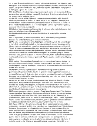 por el suelo. Ártemis huyó llorando, como la paloma que perseguida por el gavilán vuela
a refugiarse en el hueco de excavada roca, porque no había dispuesto el hado que aquél la
cogiese. De igual manera huyó la diosa, vertiendo lágrimas y dejando allí arco y aljaba. Y
el mensajero Argicida dijo a Leto:
498 -¡Leto! Yo no pelearé contigo, porque es arriesgado luchar con las esposas de Zeus,
que amontona las nubes. Jáctate muy satisfecha, delante de los inmortales dioses, de que
me venciste con to poderosa fuerza.
502 Así dijo. Leto recogió el corvo arco y las saetas que habían caído acá y acullá, en
medio de un torbellino de polvo; y se fue en pos de su hija. Llegó ésta al Olimpo, a la
morada de Zeus erigida sobre bronce; sentóse llorando en las rodillas de su padre, y el
divino velo temblaba alrededor de su cuerpo. El padre Cronida cogióla en el regazo; y,
sonriendo dulcemente, le preguntó:
509-¿Cuál de los celestes dioses, hija querida, de tal modo te ha maltratado, como si en
su presencia hubieses cometido alguna falta?
511 Respondióle Ártemis, que se recrea con el bullicio de la caza y lleva hermosa
diadema:
512 -Tu esposa Hera, la de los níveos brazos, me ha maltratado, padre; por ella la
discordia y la contienda han surgido entre los inmortales.
514 Así éstos conversaban. En tanto, Febo Apolo entró en la sagrada Ilio, temiendo por
el muro de la bien edificada ciudad: no fuera que en aquella ocasión lo destruyesen los
dánaos, contra lo ordenado por el destino. Los demás dioses sempiternos volvieron al
Olimpo, irritados unos y envanecidos otros por el triunfo; y se sentaron junto a Zeus, el
de las sombrías nubes. Aquiles, persiguiendo a los troyanos, mataba hombres y solípedos
caballos. De la suerte que cuando una ciudad es presa de las llamas y llega el humo al
anchuroso cielo, porque los dioses se irritaron contra ella, todos los habitantes trabajan y
muchos padecen grandes males, de igual modo Aquiles causaba a los troyanos fatigas y
daños.
526 El anciano Príamo estaba en la sagrada torre; y, como viera al ingente Aquiles, y a
los troyanos puestos en confusión, huyendo espantados y sin fuerzas para resistirle,
empezó a gemir y bajó de aquélla para exhortar a los ínclitos varones que custodiaban las
puertas de la muralla:
531 Abrid las puertas y sujetadlas con la mano hasta que lleguen a la ciudad los
guerreros que huyen espantados. Aquiles es quien los estrecha y pone en desorden, y
temo que han de ocurrir desgracias. Mas, tan pronto como aquéllos respiren, refugiados
dentro del muro, entornad las hojas fuertemente unidas; pues estoy con miedo de que ese
hombre funesto entre por el muro.
537 Así dijo. Abrieron las puertas, quitando los cerrojos, y a esto se debió la salvación
de las tropas. Apolo saltó fuera del muro para librar de la ruina a los troyanos. Éstos,
acosados por la sed y llenos de polvo, huían por el campo en derechura a la ciudad y su
alta muralla. Y Aquiles los perseguía impetuosamente con la lanza, teniendo el corazón
poseído de violenta rabia y deseando alcanzar gloria.
544 Entonces los aqueos hubieran tomado a Troya, la de altas puertas, si Febo Apolo no
hubiese incitado al divino Agenor, hijo ilustre y valiente de Anténor, a esperar a Aquiles.
El dios infundióle audacia en el corazón, y, para apartar de él a las crueles Parcas, se
quedó a su lado, recostado en una encina y cubierto de espesa niebla. Cuando Agenor vio
llegar a Aquiles, asolador de ciudades, se detuvo, y en su agitado corazón vacilaba sobre
el partido que debería tomar. Y gimiendo, a su magnánimo espíritu le decía:
553 -¡Ay de mí! Si huyo del valiente Aquiles por donde los demás corren espantados y
en desorden, me cogerá también y me matará sin que me pueda defender. Si dejando que
éstos sean derrotados por el Pelida Aquiles, me fuese por la llanura troyana, lejos del
muro, hasta llegar a los bosques del Ida, y me escondiera en los matorrales, podría volver
a Ilio por la tarde, después de tomar un baño en el río para refrescarme y quitarme el
sudor. Mas ¿por qué en tales cosas me hace pensar el corazón? No sea que aquél advierta
que me alejo de la ciudad por la llanura, y persiguiéndome con ligera planta me dé
alcance; y ya no podré evitar la muerte y las Parcas, porque Aquiles es el más fuerte de
todos los hombres. Y si delante de la ciudad le salgo al encuentro... Vulnerable es su
 