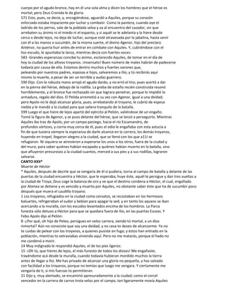 cuerpo por el agudo bronce, hay en él una sola alma y dicen los hombres que el héroe es
mortal; pero Zeus Cronida le da gloria.
571 Esto, pues, se decía; y, encogiéndose, aguardó a Aquiles, porque su corazón
esforzado estaba impaciente por luchar y combatir. Como la pantera, cuando oye el
ladrido de los perros, sale de la poblada selva y va al encuentro del cazador, sin que
arrebaten su ánimo ni el miedo ni el espanto, y si aquél se le adelanta y la hiere desde
cerca o desde lejos, no deja de luchar, aunque esté atravesada por la jabalina, hasta venir
con él a las manos o sucumbir, de la misma suerte, el divino Agenor, hijo del preclaro
Anténor, no quería huir antes de entrar en combate con Aquiles. Y, cubriéndose con el
liso escudo, le apuntaba la lanza, mientras decía con fuertes voces:
583 -Grandes esperanzas concibe tu ánimo, esclarecido Aquiles, de tomar en el día de
hoy la ciudad de los altivos troyanos. ¡Insensato! Buen número de males habrán de padecerse
todavía por causa de ella. Estamos dentro muchos y fuertes varones que,
peleando por nuestros padres, esposas e hijos, salvaremos a Ilio; y tú recibirás aquí
mismo la muerte, a pesar de ser un terrible y audaz guerrero.
590 Dijo. Con la robusta mano arrojó el agudo dardo, y no erró el tiro; pues acertó a dar
en la pierna del héroe, debajo de la rodilla. La greba de estaño recién construida resonó
horriblemente, y el bronce fue rechazado sin que lograra penetrar, porque lo impidió la
armadura, regalo del dios. El Pelida arremetió a su vez con Agenor, igual a una deidad;
pero Apolo no le dejó alcanzar gloria, pues, arrebatando al troyano, le cubrió de espesa
niebla y le mandó a la ciudad para que saliera tranquilo de la batalla.
599 Luego el que hiere de lejos apartó del ejército al Pelión, valiéndose de un engaño.
Tomó la figura de Agenor, y se puso delante del héroe, que se lanzó a perseguirlo. Mientras
Aquiles iba tras de Apolo, por un campo paniego, hacia el río Escamandro, de
profundos vórtices, y corría muy cerca de él, pues el odio le engañaba con esta astucia a
fin de que tuviera siempre la esperanza de darle alcance en la carrera, los demás troyanos,
huyendo en tropel, llegaron alegres a la ciudad, que se llenó con los que a11í se
refugiaron. Ni siquiera se atrevieron a esperarse los unos a los otros, fuera de la ciudad y
del muro, para saber quiénes habían escapado y quiénes habían muerto en la batalla, sino
que afluyeron presurosos a la ciudad cuantos, merced a sus pies y a sus rodillas, lograron
salvarse.
CANTO XXII*
Muerte de Héctor
* Aquiles, después de decirle que se vengaría de él si pudiera, torna al campo de batalla y delante de las
puertas de la ciudad encuentra a Héctor, que le esperaba; huye éste, aquél le persigue y dan tres vueltas a
la ciudad de Troya; Zeus coge la balanza de oro y ve que el destino condena a Héctor, el cual, engañado
por Atenea se detiene y es vencido y muerto por Aquiles, no obstante saber éste que ha de sucumbir poco
después que muera el caudillo troyano.
1 Los troyanos, refugiados en la ciudad como cervatos, se recostaban en los hermosos
baluartes, refrigeraban el sudor y bebían para apagar la sed; y en tanto los aqueos se iban
acercando a la muralla, con los escudos levantados encima de los hombros. La Parca
funesta sólo detuvo a Héctor para que se quedara fuera de Ilio, en las puertas Esceas. Y
Febo Apolo dijo al Pelión:
8 -¿Por qué, oh hijo de Peleo, persigues en veloz carrera, siendo tú mortal, a un dios
inmortal? Aún no conociste que soy una deidad, y no cesa to deseo de alcanzarme. Ya no
te cuidas de pelear con los troyanos, a quienes pusiste en fuga; y éstos han entrado en la
población, mientras to extraviabas viniendo aquí. Pero no me matarás, porque el hado no
me condenó a morir.
14 Muy indignado le respondió Aquiles, el de los pies ligeros:
15 -¡Oh tú, que hieres de lejos, el más funesto de todos los dioses! Me engañaste,
trayéndome acá desde la muralla, cuando todavía hubieran mordido muchos la tierra
antes de llegar a Ilio. Me has privado de alcanzar una gloria no pequeña, y has salvado
con facilidad a los troyanos, porque no temías que luego me vengara. Y ciertamente me
vengaría de ti, si mis fuerzas to permitieran.
21 Dijo y, muy alentado, se encaminó apresuradamente a la ciudad; como el corcel
vencedor en la carrera de carros trota veloz por el campo, tan ligeramente movía Aquiles
 